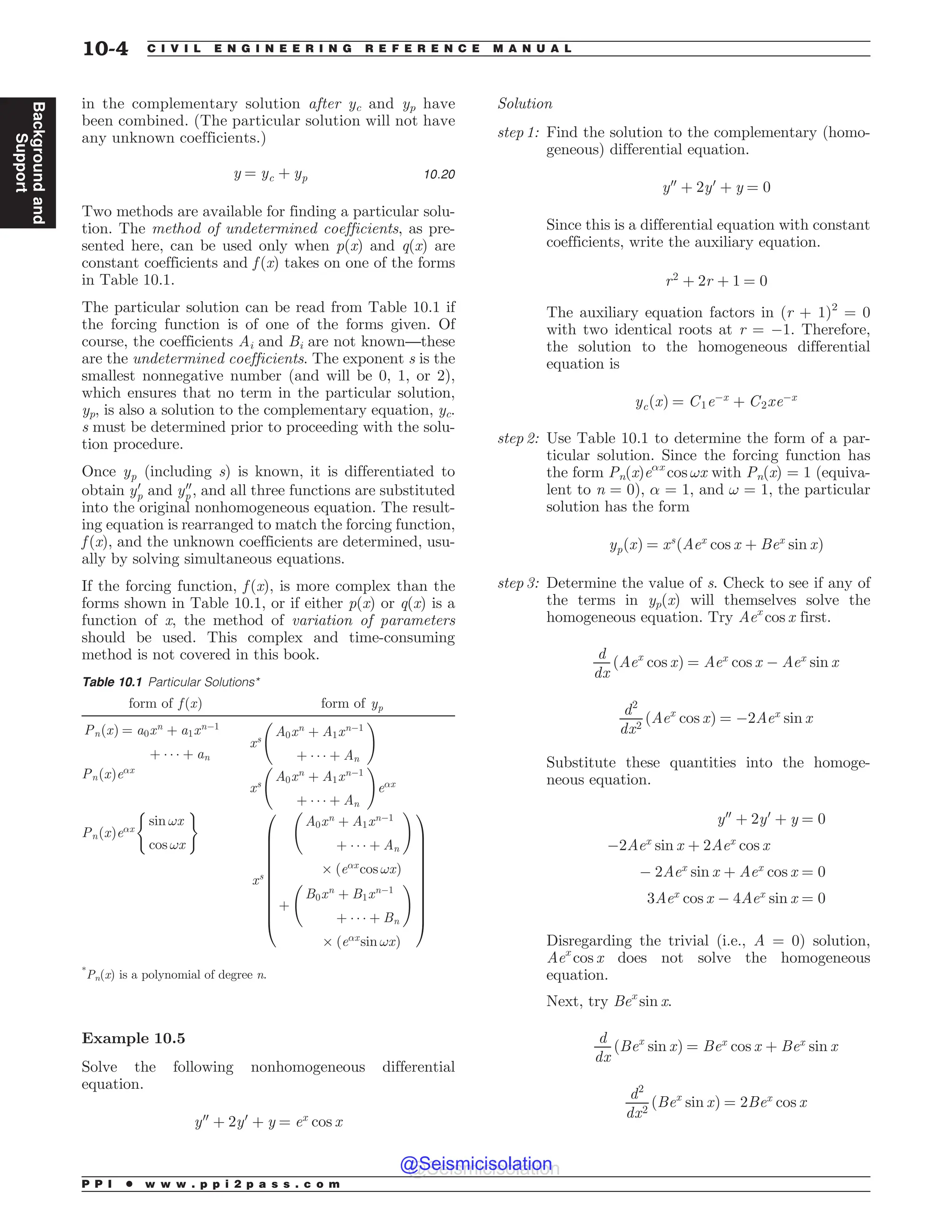 in the complementary solution after yc and yp have
been combined. (The particular solution will not have
any unknown coefficients.)
y ¼ yc þ yp 10:20
Two methods are available for finding a particular solu-
tion. The method of undetermined coefficients, as pre-
sented here, can be used only when p(x) and q(x) are
constant coefficients and f (x) takes on one of the forms
in Table 10.1.
The particular solution can be read from Table 10.1 if
the forcing function is of one of the forms given. Of
course, the coefficients Ai and Bi are not known—these
are the undetermined coefficients. The exponent s is the
smallest nonnegative number (and will be 0, 1, or 2),
which ensures that no term in the particular solution,
yp, is also a solution to the complementary equation, yc.
s must be determined prior to proceeding with the solu-
tion procedure.
Once yp (including s) is known, it is differentiated to
obtain y0
p and y00
p , and all three functions are substituted
into the original nonhomogeneous equation. The result-
ing equation is rearranged to match the forcing function,
f (x), and the unknown coefficients are determined, usu-
ally by solving simultaneous equations.
If the forcing function, f (x), is more complex than the
forms shown in Table 10.1, or if either p(x) or q(x) is a
function of x, the method of variation of parameters
should be used. This complex and time-consuming
method is not covered in this book.
Example 10.5
Solve the following nonhomogeneous differential
equation.
y00
þ 2y0
þ y ¼ ex
cos x
Solution
step 1: Find the solution to the complementary (homo-
geneous) differential equation.
y00
þ 2y0
þ y ¼ 0
Since this is a differential equation with constant
coefficients, write the auxiliary equation.
r2
þ 2r þ 1 ¼ 0
The auxiliary equation factors in (r + 1)2
= 0
with two identical roots at r = $1. Therefore,
the solution to the homogeneous differential
equation is
ycðxÞ ¼ C1e$x
þ C2xe$x
step 2: Use Table 10.1 to determine the form of a par-
ticular solution. Since the forcing function has
the form Pn(x)e!x
cos !x with Pn(x) = 1 (equiva-
lent to n = 0), ! = 1, and ! = 1, the particular
solution has the form
ypðxÞ ¼ xs
ðAex
cos x þ Bex
sin xÞ
step 3: Determine the value of s. Check to see if any of
the terms in yp(x) will themselves solve the
homogeneous equation. Try Aex
cos x first.
d
dx
ðAex
cos xÞ ¼ Aex
cos x $ Aex
sin x
d2
dx2
ðAex
cos xÞ ¼ $2Aex
sin x
Substitute these quantities into the homoge-
neous equation.
y00
þ 2y0
þ y ¼ 0
$2Aex
sin x þ 2Aex
cos x
$ 2Aex
sin x þ Aex
cos x ¼ 0
3Aex
cos x $ 4Aex
sin x ¼ 0
Disregarding the trivial (i.e., A = 0) solution,
Aex
cos x does not solve the homogeneous
equation.
Next, try Bex
sin x.
d
dx
ðBex
sin xÞ ¼ Bex
cos x þ Bex
sin x
d2
dx2
ðBex
sin xÞ ¼ 2Bex
cos x
Table 10.1 Particular Solutions*
form of f ðxÞ form of yp
PnðxÞ ¼ a0xn
þ a1xn$1
þ    þ an
xs
A0xn
þ A1xn$1
þ    þ An
!
PnðxÞe!x
xs
A0xn
þ A1xn$1
þ    þ An
!
e!x
PnðxÞe!x
sin !x
cos !x
( )
xs
A0xn
þ A1xn$1
þ    þ An
!
' ðe!x
cos !xÞ
þ
B0xn
þ B1xn$1
þ    þ Bn
!
' ðe!x
sin !xÞ
0
B
B
B
B
B
B
B
B
B
B
@
1
C
C
C
C
C
C
C
C
C
C
A
*
Pn(x) is a polynomial of degree n.
P P I * w w w . p p i 2 p a s s . c o m
10-4 C I V I L E N G I N E E R I N G R E F E R E N C E M A N U A L
Background
and
Support
@Seismicisolation
@Seismicisolation
 