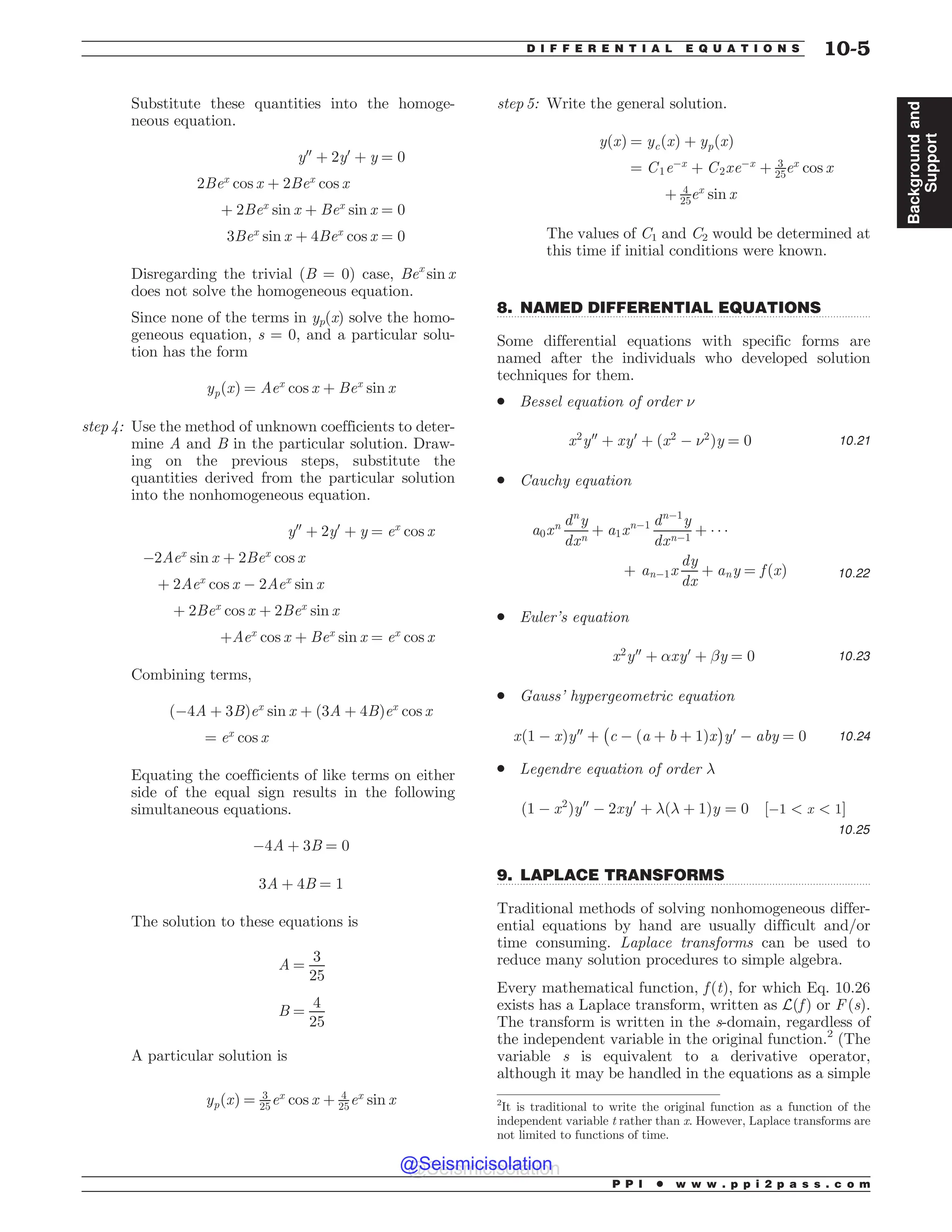 .................................................................................................................................
.................................................................................................................................
Substitute these quantities into the homoge-
neous equation.
y00
þ 2y0
þ y ¼ 0
2Bex
cos x þ 2Bex
cos x
þ 2Bex
sin x þ Bex
sin x ¼ 0
3Bex
sin x þ 4Bex
cos x ¼ 0
Disregarding the trivial (B = 0) case, Bex
sin x
does not solve the homogeneous equation.
Since none of the terms in yp(x) solve the homo-
geneous equation, s = 0, and a particular solu-
tion has the form
ypðxÞ ¼ Aex
cos x þ Bex
sin x
step 4: Use the method of unknown coefficients to deter-
mine A and B in the particular solution. Draw-
ing on the previous steps, substitute the
quantities derived from the particular solution
into the nonhomogeneous equation.
y00
þ 2y0
þ y ¼ ex
cos x
$2Aex
sin x þ 2Bex
cos x
þ 2Aex
cos x $ 2Aex
sin x
þ 2Bex
cos x þ 2Bex
sin x
þAex
cos x þ Bex
sin x ¼ ex
cos x
Combining terms,
ð$4A þ 3BÞex
sin x þ ð3A þ 4BÞex
cos x
¼ ex
cos x
Equating the coefficients of like terms on either
side of the equal sign results in the following
simultaneous equations.
$4A þ 3B ¼ 0
3A þ 4B ¼ 1
The solution to these equations is
A ¼
3
25
B ¼
4
25
A particular solution is
ypðxÞ ¼ 3
25ex
cos x þ 4
25ex
sin x
step 5: Write the general solution.
yðxÞ ¼ ycðxÞ þ ypðxÞ
¼ C1e$x
þ C2xe$x
þ 3
25ex
cos x
þ 4
25ex
sin x
The values of C1 and C2 would be determined at
this time if initial conditions were known.
8. NAMED DIFFERENTIAL EQUATIONS
Some differential equations with specific forms are
named after the individuals who developed solution
techniques for them.
. Bessel equation of order 
x2
y00
þ xy0
þ x2
$ 2
ð Þy ¼ 0 10:21
. Cauchy equation
a0xn dn
y
dxn
þ a1xn$1 dn$1
y
dxn$1
þ   
þ an$1x
dy
dx
þ any ¼ f ðxÞ 10:22
. Euler’s equation
x2
y00
þ !xy0
þ #y ¼ 0 10:23
. Gauss’ hypergeometric equation
xð1 $ xÞy00
þ
#
c $ ða þ b þ 1Þx
$
y0
$ aby ¼ 0 10:24
. Legendre equation of order $
ð1 $ x2
Þy00
$ 2xy0
þ $ð$ þ 1Þy ¼ 0 ½$1  x  1)
10:25
9. LAPLACE TRANSFORMS
Traditional methods of solving nonhomogeneous differ-
ential equations by hand are usually difficult and/or
time consuming. Laplace transforms can be used to
reduce many solution procedures to simple algebra.
Every mathematical function, f ðtÞ, for which Eq. 10.26
exists has a Laplace transform, written as Lðf Þ or F (s).
The transform is written in the s-domain, regardless of
the independent variable in the original function.2
(The
variable s is equivalent to a derivative operator,
although it may be handled in the equations as a simple
2
It is traditional to write the original function as a function of the
independent variable t rather than x. However, Laplace transforms are
not limited to functions of time.
P P I * w w w . p p i 2 p a s s . c o m
D I F F E R E N T I A L E Q U A T I O N S 10-5
Background
and
Support
@Seismicisolation
@Seismicisolation
 