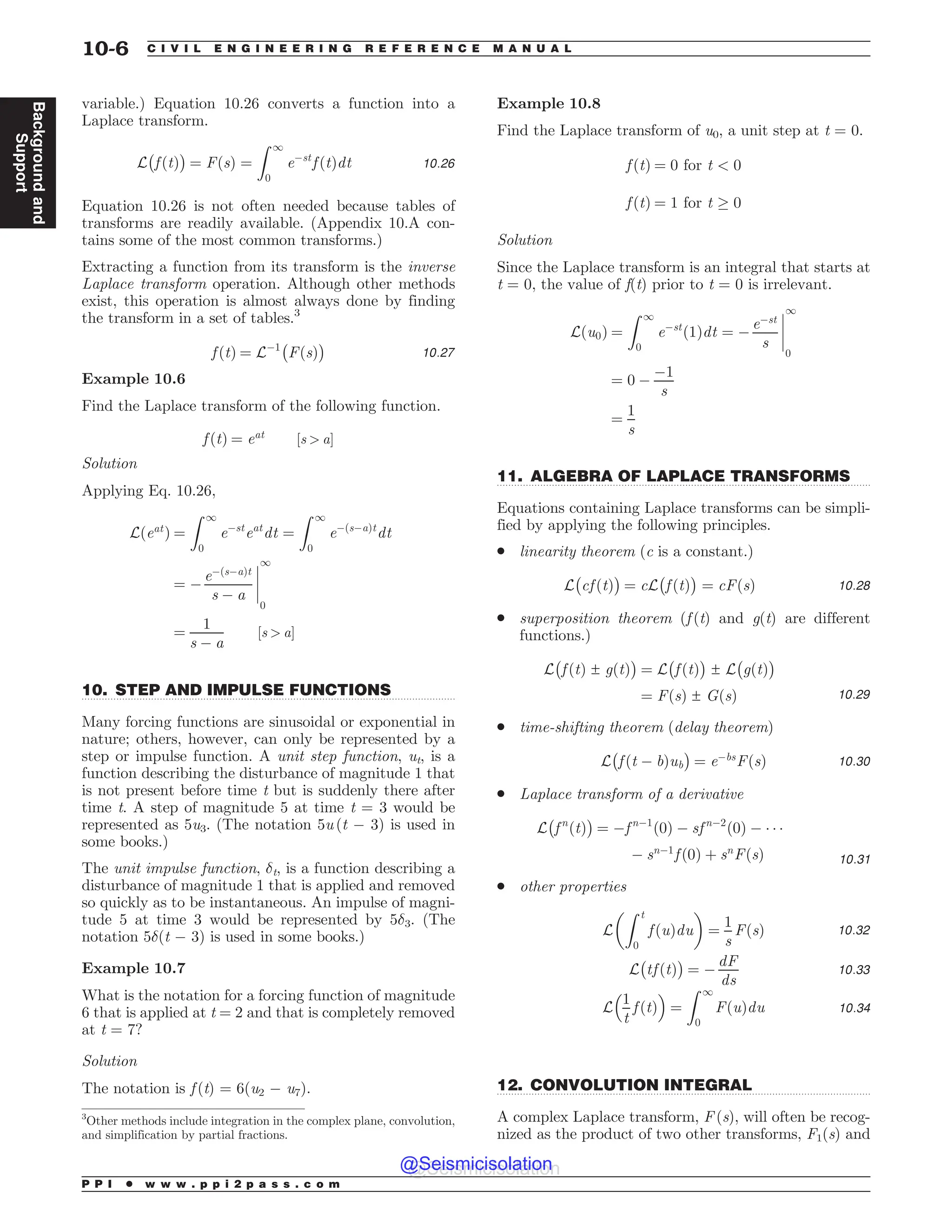 .................................................................................................................................
.................................................................................................................................
.................................................................................................................................
variable.) Equation 10.26 converts a function into a
Laplace transform.
L
#
f ðtÞ
$
¼ FðsÞ ¼
Z 1
0
e$st
f ðtÞdt 10:26
Equation 10.26 is not often needed because tables of
transforms are readily available. (Appendix 10.A con-
tains some of the most common transforms.)
Extracting a function from its transform is the inverse
Laplace transform operation. Although other methods
exist, this operation is almost always done by finding
the transform in a set of tables.3
f ðtÞ ¼ L$1
#
FðsÞ
$
10:27
Example 10.6
Find the Laplace transform of the following function.
f ðtÞ ¼ eat
½s  a)
Solution
Applying Eq. 10.26,
Lðeat
Þ ¼
Z 1
0
e$st
eat
dt ¼
Z 1
0
e$ðs$aÞt
dt
¼ $
e$ðs$aÞt
s $ a
%
%
%
%
1
0
¼
1
s $ a
½s  a)
10. STEP AND IMPULSE FUNCTIONS
Many forcing functions are sinusoidal or exponential in
nature; others, however, can only be represented by a
step or impulse function. A unit step function, ut, is a
function describing the disturbance of magnitude 1 that
is not present before time t but is suddenly there after
time t. A step of magnitude 5 at time t = 3 would be
represented as 5u3. (The notation 5u (t $ 3) is used in
some books.)
The unit impulse function, %t, is a function describing a
disturbance of magnitude 1 that is applied and removed
so quickly as to be instantaneous. An impulse of magni-
tude 5 at time 3 would be represented by 5%3. (The
notation 5%(t $ 3) is used in some books.)
Example 10.7
What is the notation for a forcing function of magnitude
6 that is applied at t = 2 and that is completely removed
at t = 7?
Solution
The notation is f (t) = 6(u2 $ u7).
Example 10.8
Find the Laplace transform of u0, a unit step at t = 0.
f ðtÞ ¼ 0 for t  0
f ðtÞ ¼ 1 for t * 0
Solution
Since the Laplace transform is an integral that starts at
t = 0, the value of f(t) prior to t = 0 is irrelevant.
Lðu0Þ ¼
Z 1
0
e$st
ð1Þdt ¼ $
e$st
s
%
%
%
%
1
0
¼ 0 $
$1
s
¼
1
s
11. ALGEBRA OF LAPLACE TRANSFORMS
Equations containing Laplace transforms can be simpli-
fied by applying the following principles.
. linearity theorem (c is a constant.)
L
#
cf ðtÞ
$
¼ cL
#
f ðtÞ
$
¼ cFðsÞ 10:28
. superposition theorem (f (t) and g(t) are different
functions.)
L
#
f ðtÞ ± gðtÞ
$
¼ L
#
f ðtÞ
$
± L
#
gðtÞ
$
¼ FðsÞ ± GðsÞ 10:29
. time-shifting theorem (delay theorem)
L
#
f ðt $ bÞub
$
¼ e$bs
FðsÞ 10:30
. Laplace transform of a derivative
L
#
f n
ðtÞ
$
¼ $f n$1
ð0Þ $ sf n$2
ð0Þ $   
$ sn$1
f ð0Þ þ sn
FðsÞ 10:31
. other properties
L
Z t
0
f ðuÞdu

!
¼
1
s
FðsÞ 10:32
L
#
tf ðtÞ
$
¼ $
dF
ds
10:33
L
1
t
f ðtÞ
 '
¼
Z 1
0
FðuÞdu 10:34
12. CONVOLUTION INTEGRAL
A complex Laplace transform, F (s), will often be recog-
nized as the product of two other transforms, F1(s) and
3
Other methods include integration in the complex plane, convolution,
and simplification by partial fractions.
P P I * w w w . p p i 2 p a s s . c o m
10-6 C I V I L E N G I N E E R I N G R E F E R E N C E M A N U A L
Background
and
Support
@Seismicisolation
@Seismicisolation
 