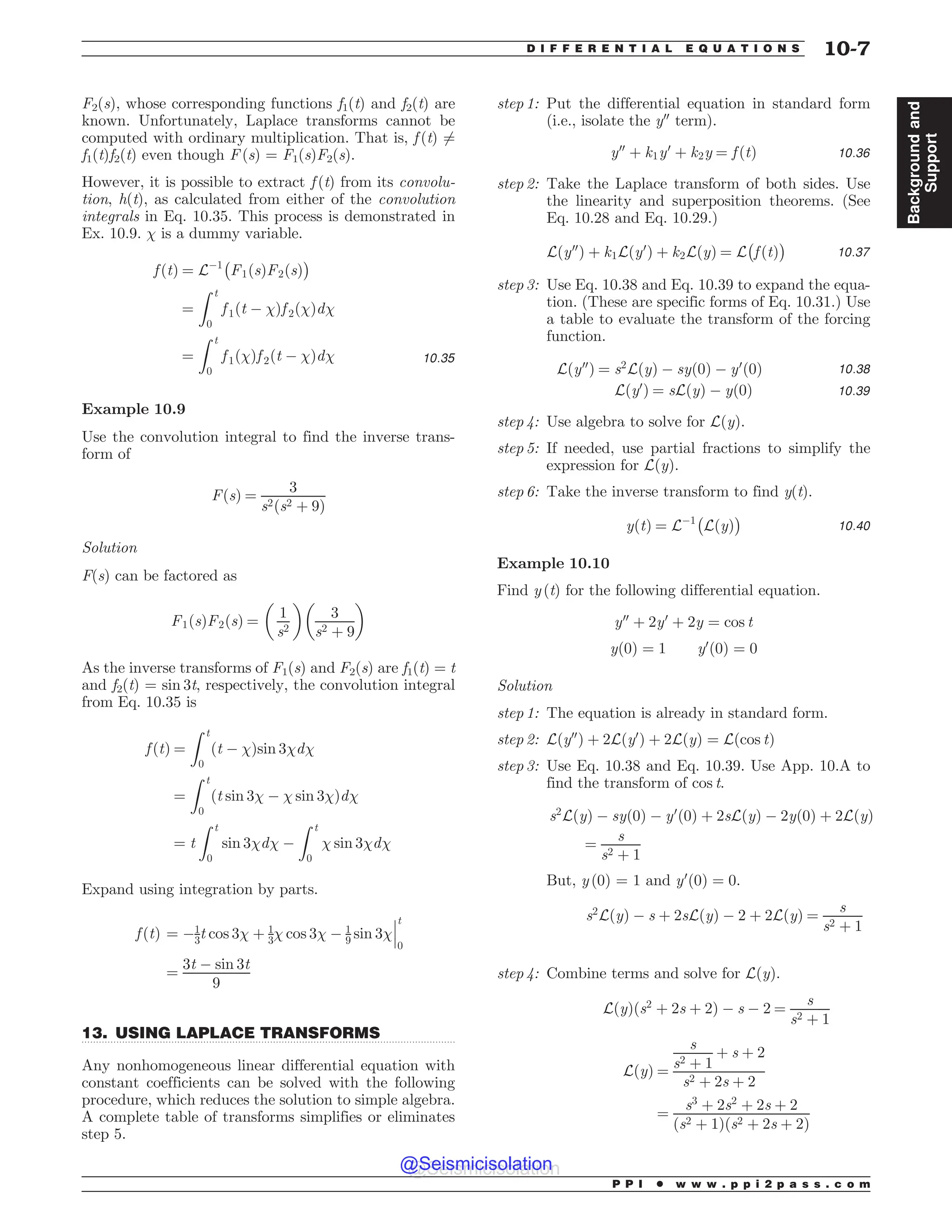 .................................................................................................................................
F2(s), whose corresponding functions f1(t) and f2(t) are
known. Unfortunately, Laplace transforms cannot be
computed with ordinary multiplication. That is, f (t) 6¼
f1(t)f2(t) even though F (s) = F1(s)F2(s).
However, it is possible to extract f (t) from its convolu-
tion, h(t), as calculated from either of the convolution
integrals in Eq. 10.35. This process is demonstrated in
Ex. 10.9.  is a dummy variable.
f ðtÞ ¼ L$1
#
F1ðsÞF2ðsÞ
$
¼
Z t
0
f 1ðt $ Þf 2ðÞd
¼
Z t
0
f 1ðÞf 2ðt $ Þd 10:35
Example 10.9
Use the convolution integral to find the inverse trans-
form of
FðsÞ ¼
3
s2ðs2 þ 9Þ
Solution
F(s) can be factored as
F1ðsÞF2ðsÞ ¼
!
1
s2

3
s2 þ 9
! 
As the inverse transforms of F1(s) and F2(s) are f1(t) = t
and f2(t) = sin 3t, respectively, the convolution integral
from Eq. 10.35 is
f ðtÞ ¼
Z t
0
ðt $ Þsin 3d
¼
Z t
0
ðt sin 3 $  sin 3Þd
¼ t
Z t
0
sin 3d $
Z t
0
 sin 3d
Expand using integration by parts.
f ðtÞ ¼ $1
3t cos 3 þ 1
3 cos 3 $ 1
9 sin 3
%
%
%
t
0
¼
3t $ sin 3t
9
13. USING LAPLACE TRANSFORMS
Any nonhomogeneous linear differential equation with
constant coefficients can be solved with the following
procedure, which reduces the solution to simple algebra.
A complete table of transforms simplifies or eliminates
step 5.
step 1: Put the differential equation in standard form
(i.e., isolate the y00
term).
y00
þ k1y0
þ k2y ¼ f ðtÞ 10:36
step 2: Take the Laplace transform of both sides. Use
the linearity and superposition theorems. (See
Eq. 10.28 and Eq. 10.29.)
Lðy00
Þ þ k1Lðy0
Þ þ k2LðyÞ ¼ L
#
f ðtÞ
$
10:37
step 3: Use Eq. 10.38 and Eq. 10.39 to expand the equa-
tion. (These are specific forms of Eq. 10.31.) Use
a table to evaluate the transform of the forcing
function.
Lðy00
Þ ¼ s2
LðyÞ $ syð0Þ $ y0
ð0Þ 10:38
Lðy0
Þ ¼ sLðyÞ $ yð0Þ 10:39
step 4: Use algebra to solve for LðyÞ.
step 5: If needed, use partial fractions to simplify the
expression for LðyÞ.
step 6: Take the inverse transform to find y(t).
yðtÞ ¼ L$1
#
LðyÞ
$
10:40
Example 10.10
Find y (t) for the following differential equation.
y00
þ 2y0
þ 2y ¼ cos t
yð0Þ ¼ 1 y0
ð0Þ ¼ 0
Solution
step 1: The equation is already in standard form.
step 2: Lðy00
Þ þ 2Lðy0
Þ þ 2LðyÞ ¼ Lðcos tÞ
step 3: Use Eq. 10.38 and Eq. 10.39. Use App. 10.A to
find the transform of cos t.
s2
LðyÞ $ syð0Þ $ y0
ð0Þ þ 2sLðyÞ $ 2yð0Þ þ 2LðyÞ
¼
s
s2 þ 1
But, y (0) = 1 and y0
ð0Þ ¼ 0.
s2
LðyÞ $ s þ 2sLðyÞ $ 2 þ 2LðyÞ ¼
s
s2 þ 1
step 4: Combine terms and solve for LðyÞ.
LðyÞðs2
þ 2s þ 2Þ $ s $ 2 ¼
s
s2 þ 1
LðyÞ ¼
s
s2 þ 1
þ s þ 2
s2 þ 2s þ 2
¼
s3
þ 2s2
þ 2s þ 2
ðs2 þ 1Þðs2 þ 2s þ 2Þ
P P I * w w w . p p i 2 p a s s . c o m
D I F F E R E N T I A L E Q U A T I O N S 10-7
Background
and
Support
@Seismicisolation
@Seismicisolation
 