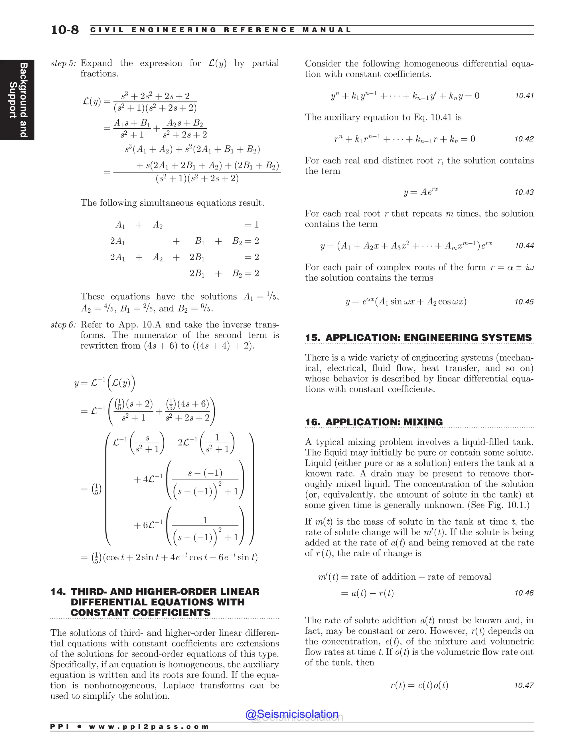 .................................................................................................................................
.................................................................................................................................
.................................................................................................................................
step 5: Expand the expression for LðyÞ by partial
fractions.
LðyÞ ¼
s3
þ 2s2
þ 2s þ 2
ðs2 þ 1Þðs2 þ 2s þ 2Þ
¼
A1s þ B1
s2 þ 1
þ
A2s þ B2
s2 þ 2s þ 2
¼
s3
ðA1 þ A2Þ þ s2
ð2A1 þ B1 þ B2Þ
þ sð2A1 þ 2B1 þ A2Þ þ ð2B1 þ B2Þ
ðs2 þ 1Þðs2 þ 2s þ 2Þ
The following simultaneous equations result.
A1 þ A2 ¼ 1
2A1 þ B1 þ B2 ¼ 2
2A1 þ A2 þ 2B1 ¼ 2
2B1 þ B2 ¼ 2
These equations have the solutions A1 ¼ 1=5,
A2 ¼ 4=5, B1 ¼ 2=5, and B2 ¼ 6=5.
step 6: Refer to App. 10.A and take the inverse trans-
forms. The numerator of the second term is
rewritten from (4s + 6) to ((4s + 4) + 2).
y ¼ L$1

LðyÞ
'
¼ L$1
1
5
# $
ðs þ 2Þ
s2 þ 1
þ
1
5
# $
ð4s þ 6Þ
s2 þ 2s þ 2
!
¼ 1
5
# $
L$1 s
s2 þ 1
! 
þ 2L$1 1
s2 þ 1
! 
þ 4L$1 s $ ð$1Þ

s $ ð$1Þ
'2
þ 1
0
B
@
1
C
A
þ 6L$1 1

s $ ð$1Þ
'2
þ 1
0
B
@
1
C
A
0
B
B
B
B
B
B
B
B
B
B
B
B
B
B
@
1
C
C
C
C
C
C
C
C
C
C
C
C
C
C
A
¼ 1
5
# $
ðcos t þ 2 sin t þ 4e$t
cos t þ 6e$t
sin tÞ
14. THIRD- AND HIGHER-ORDER LINEAR
DIFFERENTIAL EQUATIONS WITH
CONSTANT COEFFICIENTS
The solutions of third- and higher-order linear differen-
tial equations with constant coefficients are extensions
of the solutions for second-order equations of this type.
Specifically, if an equation is homogeneous, the auxiliary
equation is written and its roots are found. If the equa-
tion is nonhomogeneous, Laplace transforms can be
used to simplify the solution.
Consider the following homogeneous differential equa-
tion with constant coefficients.
yn
þ k1yn$1
þ    þ kn$1y0
þ kny ¼ 0 10:41
The auxiliary equation to Eq. 10.41 is
rn
þ k1rn$1
þ    þ kn$1r þ kn ¼ 0 10:42
For each real and distinct root r, the solution contains
the term
y ¼ Aerx
10:43
For each real root r that repeats m times, the solution
contains the term
y ¼ ðA1 þ A2x þ A3x2
þ    þ Amxm$1
Þerx 10:44
For each pair of complex roots of the form r ¼ ! ± i!
the solution contains the terms
y ¼ e!x
ðA1 sin !x þ A2 cos !xÞ 10:45
15. APPLICATION: ENGINEERING SYSTEMS
There is a wide variety of engineering systems (mechan-
ical, electrical, fluid flow, heat transfer, and so on)
whose behavior is described by linear differential equa-
tions with constant coefficients.
16. APPLICATION: MIXING
A typical mixing problem involves a liquid-filled tank.
The liquid may initially be pure or contain some solute.
Liquid (either pure or as a solution) enters the tank at a
known rate. A drain may be present to remove thor-
oughly mixed liquid. The concentration of the solution
(or, equivalently, the amount of solute in the tank) at
some given time is generally unknown. (See Fig. 10.1.)
If m(t) is the mass of solute in the tank at time t, the
rate of solute change will be m0
ðtÞ. If the solute is being
added at the rate of a(t) and being removed at the rate
of r (t), the rate of change is
m0
ðtÞ ¼ rate of addition $ rate of removal
¼ aðtÞ $ rðtÞ 10:46
The rate of solute addition a(t) must be known and, in
fact, may be constant or zero. However, r(t) depends on
the concentration, c(t), of the mixture and volumetric
flow rates at time t. If o(t) is the volumetric flow rate out
of the tank, then
rðtÞ ¼ cðtÞoðtÞ 10:47
P P I * w w w . p p i 2 p a s s . c o m
10-8 C I V I L E N G I N E E R I N G R E F E R E N C E M A N U A L
Background
and
Support
@Seismicisolation
@Seismicisolation
 