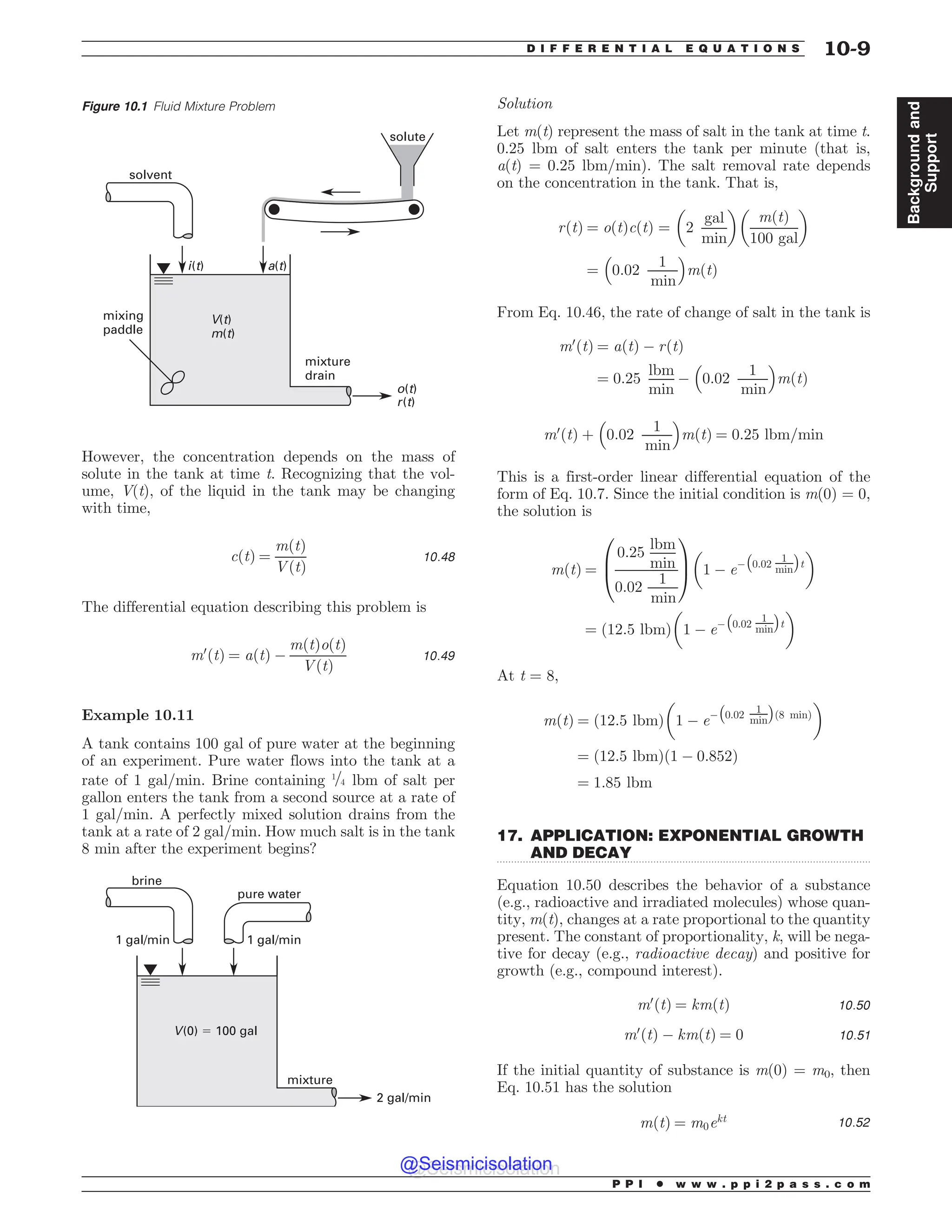 .................................................................................................................................
However, the concentration depends on the mass of
solute in the tank at time t. Recognizing that the vol-
ume, V(t), of the liquid in the tank may be changing
with time,
cðtÞ ¼
mðtÞ
VðtÞ
10:48
The differential equation describing this problem is
m0
ðtÞ ¼ aðtÞ $
mðtÞoðtÞ
VðtÞ
10:49
Example 10.11
A tank contains 100 gal of pure water at the beginning
of an experiment. Pure water flows into the tank at a
rate of 1 gal/min. Brine containing 1=4 lbm of salt per
gallon enters the tank from a second source at a rate of
1 gal/min. A perfectly mixed solution drains from the
tank at a rate of 2 gal/min. How much salt is in the tank
8 min after the experiment begins?
brine
pure water
mixture
2 gal/min
1 gal/min 1 gal/min
V(0) ! 100 gal
Solution
Let m(t) represent the mass of salt in the tank at time t.
0.25 lbm of salt enters the tank per minute (that is,
a(t) = 0.25 lbm/min). The salt removal rate depends
on the concentration in the tank. That is,
rðtÞ ¼ oðtÞcðtÞ ¼ 2
gal
min
! 
mðtÞ
100 gal
! 
¼ 0:02
1
min
 '
mðtÞ
From Eq. 10.46, the rate of change of salt in the tank is
m0
ðtÞ ¼ aðtÞ $ rðtÞ
¼ 0:25
lbm
min
$ 0:02
1
min
 '
mðtÞ
m0
ðtÞ þ 0:02
1
min
 '
mðtÞ ¼ 0:25 lbm=min
This is a first-order linear differential equation of the
form of Eq. 10.7. Since the initial condition is m(0) = 0,
the solution is
mðtÞ ¼
0:25
lbm
min
0:02
1
min
0
B
@
1
C
A 1 $ e$ 0:02
1
min
# $
t
! 
¼ ð12:5 lbmÞ 1 $ e$ 0:02
1
min
# $
t
! 
At t = 8,
mðtÞ ¼ ð12:5 lbmÞ 1 $ e$ 0:02
1
min
# $
ð8 minÞ
! 
¼ ð12:5 lbmÞð1 $ 0:852Þ
¼ 1:85 lbm
17. APPLICATION: EXPONENTIAL GROWTH
AND DECAY
Equation 10.50 describes the behavior of a substance
(e.g., radioactive and irradiated molecules) whose quan-
tity, m(t), changes at a rate proportional to the quantity
present. The constant of proportionality, k, will be nega-
tive for decay (e.g., radioactive decay) and positive for
growth (e.g., compound interest).
m0
ðtÞ ¼ kmðtÞ 10:50
m0
ðtÞ $ kmðtÞ ¼ 0 10:51
If the initial quantity of substance is m(0) = m0, then
Eq. 10.51 has the solution
mðtÞ ¼ m0ekt 10:52
Figure 10.1 Fluid Mixture Problem
mixing
paddle
solvent
solute
mixture
drain
i(t) a(t)
V(t)
m(t)
o(t)
r(t)
P P I * w w w . p p i 2 p a s s . c o m
D I F F E R E N T I A L E Q U A T I O N S 10-9
Background
and
Support
@Seismicisolation
@Seismicisolation
 