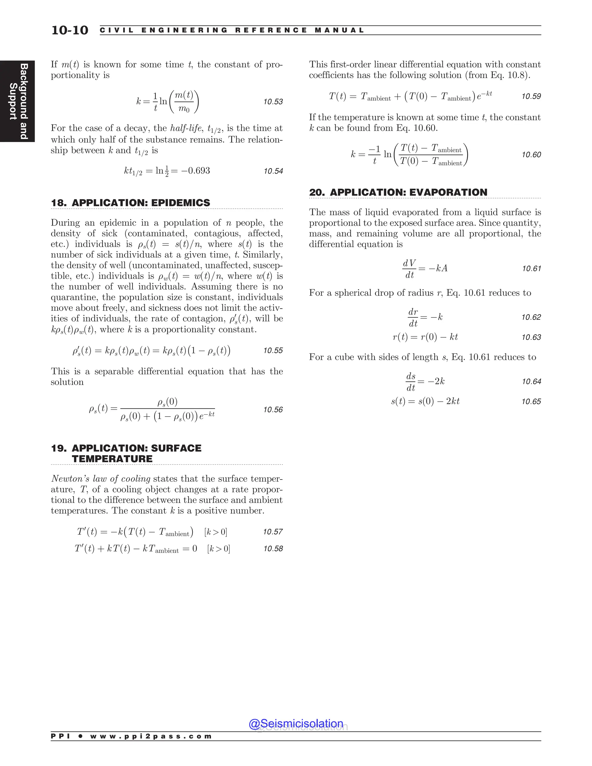 .................................................................................................................................
.................................................................................................................................
.................................................................................................................................
If m(t) is known for some time t, the constant of pro-
portionality is
k ¼
1
t
ln
mðtÞ
m0
! 
10:53
For the case of a decay, the half-life, t1=2, is the time at
which only half of the substance remains. The relation-
ship between k and t1=2 is
kt1=2 ¼ ln 1
2 ¼ $0:693 10:54
18. APPLICATION: EPIDEMICS
During an epidemic in a population of n people, the
density of sick (contaminated, contagious, affected,
etc.) individuals is 's(t) = s(t)/n, where s(t) is the
number of sick individuals at a given time, t. Similarly,
the density of well (uncontaminated, unaffected, suscep-
tible, etc.) individuals is 'w(t) = w(t)/n, where w(t) is
the number of well individuals. Assuming there is no
quarantine, the population size is constant, individuals
move about freely, and sickness does not limit the activ-
ities of individuals, the rate of contagion, '0
sðtÞ, will be
k's(t)'w(t), where k is a proportionality constant.
'0
sðtÞ ¼ k'sðtÞ'wðtÞ ¼ k'sðtÞ
#
1 $ 'sðtÞ
$
10:55
This is a separable differential equation that has the
solution
'sðtÞ ¼
'sð0Þ
'sð0Þ þ
#
1 $ 'sð0Þ
$
e$kt
10:56
19. APPLICATION: SURFACE
TEMPERATURE
Newton’s law of cooling states that the surface temper-
ature, T, of a cooling object changes at a rate propor-
tional to the difference between the surface and ambient
temperatures. The constant k is a positive number.
T0
ðtÞ ¼ $k
#
TðtÞ $ Tambient
$
½k  0) 10:57
T0
ðtÞ þ kTðtÞ $ kTambient ¼ 0 ½k  0) 10:58
This first-order linear differential equation with constant
coefficients has the following solution (from Eq. 10.8).
TðtÞ ¼ Tambient þ
#
Tð0Þ $ Tambient
$
e$kt 10:59
If the temperature is known at some time t, the constant
k can be found from Eq. 10.60.
k ¼
$1
t
ln
TðtÞ $ Tambient
Tð0Þ $ Tambient
! 
10:60
20. APPLICATION: EVAPORATION
The mass of liquid evaporated from a liquid surface is
proportional to the exposed surface area. Since quantity,
mass, and remaining volume are all proportional, the
differential equation is
dV
dt
¼ $kA 10:61
For a spherical drop of radius r, Eq. 10.61 reduces to
dr
dt
¼ $k 10:62
rðtÞ ¼ rð0Þ $ kt 10:63
For a cube with sides of length s, Eq. 10.61 reduces to
ds
dt
¼ $2k 10:64
sðtÞ ¼ sð0Þ $ 2kt 10:65
P P I * w w w . p p i 2 p a s s . c o m
10-10 C I V I L E N G I N E E R I N G R E F E R E N C E M A N U A L
Background
and
Support
@Seismicisolation
@Seismicisolation
 