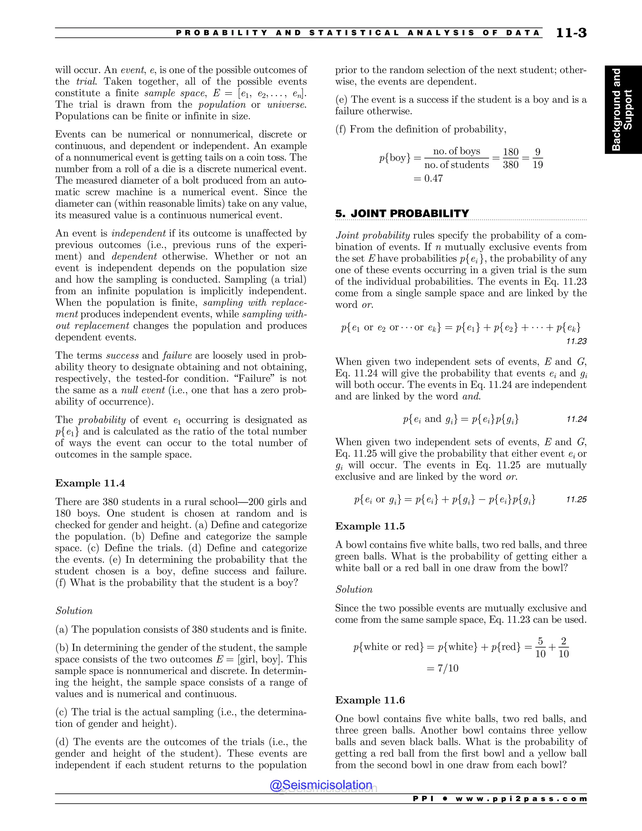 .................................................................................................................................
will occur. An event, e, is one of the possible outcomes of
the trial. Taken together, all of the possible events
constitute a finite sample space, E = [e1, e2, . . . , en].
The trial is drawn from the population or universe.
Populations can be finite or infinite in size.
Events can be numerical or nonnumerical, discrete or
continuous, and dependent or independent. An example
of a nonnumerical event is getting tails on a coin toss. The
number from a roll of a die is a discrete numerical event.
The measured diameter of a bolt produced from an auto-
matic screw machine is a numerical event. Since the
diameter can (within reasonable limits) take on any value,
its measured value is a continuous numerical event.
An event is independent if its outcome is unaffected by
previous outcomes (i.e., previous runs of the experi-
ment) and dependent otherwise. Whether or not an
event is independent depends on the population size
and how the sampling is conducted. Sampling (a trial)
from an infinite population is implicitly independent.
When the population is finite, sampling with replace-
ment produces independent events, while sampling with-
out replacement changes the population and produces
dependent events.
The terms success and failure are loosely used in prob-
ability theory to designate obtaining and not obtaining,
respectively, the tested-for condition. “Failure” is not
the same as a null event (i.e., one that has a zero prob-
ability of occurrence).
The probability of event e1 occurring is designated as
pfe1g and is calculated as the ratio of the total number
of ways the event can occur to the total number of
outcomes in the sample space.
Example 11.4
There are 380 students in a rural school—200 girls and
180 boys. One student is chosen at random and is
checked for gender and height. (a) Define and categorize
the population. (b) Define and categorize the sample
space. (c) Define the trials. (d) Define and categorize
the events. (e) In determining the probability that the
student chosen is a boy, define success and failure.
(f) What is the probability that the student is a boy?
Solution
(a) The population consists of 380 students and is finite.
(b) In determining the gender of the student, the sample
space consists of the two outcomes E = [girl, boy]. This
sample space is nonnumerical and discrete. In determin-
ing the height, the sample space consists of a range of
values and is numerical and continuous.
(c) The trial is the actual sampling (i.e., the determina-
tion of gender and height).
(d) The events are the outcomes of the trials (i.e., the
gender and height of the student). These events are
independent if each student returns to the population
prior to the random selection of the next student; other-
wise, the events are dependent.
(e) The event is a success if the student is a boy and is a
failure otherwise.
(f) From the definition of probability,
pfboyg ¼
no: of boys
no: of students
¼
180
380
¼
9
19
¼ 0:47
5. JOINT PROBABILITY
Joint probability rules specify the probability of a com-
bination of events. If n mutually exclusive events from
the set E have probabilities pfei g, the probability of any
one of these events occurring in a given trial is the sum
of the individual probabilities. The events in Eq. 11.23
come from a single sample space and are linked by the
word or.
pfe1 or e2 or * * * or ekg ¼ pfe1g þ pfe2g þ * * * þ pfekg
11:23
When given two independent sets of events, E and G,
Eq. 11.24 will give the probability that events ei and gi
will both occur. The events in Eq. 11.24 are independent
and are linked by the word and.
pfei and gig ¼ pfeigpfgig 11:24
When given two independent sets of events, E and G,
Eq. 11.25 will give the probability that either event ei or
gi will occur. The events in Eq. 11.25 are mutually
exclusive and are linked by the word or.
pfei or gig ¼ pfeig þ pfgig % pfeigpfgig 11:25
Example 11.5
A bowl contains five white balls, two red balls, and three
green balls. What is the probability of getting either a
white ball or a red ball in one draw from the bowl?
Solution
Since the two possible events are mutually exclusive and
come from the same sample space, Eq. 11.23 can be used.
pfwhite or redg ¼ pfwhiteg þ pfredg ¼
5
10
þ
2
10
¼ 7=10
Example 11.6
One bowl contains five white balls, two red balls, and
three green balls. Another bowl contains three yellow
balls and seven black balls. What is the probability of
getting a red ball from the first bowl and a yellow ball
from the second bowl in one draw from each bowl?
P P I * w w w . p p i 2 p a s s . c o m
P R O B A B I L I T Y A N D S T A T I S T I C A L A N A L Y S I S O F D A T A 11-3
Background
and
Support
@Seismicisolation
@Seismicisolation
 