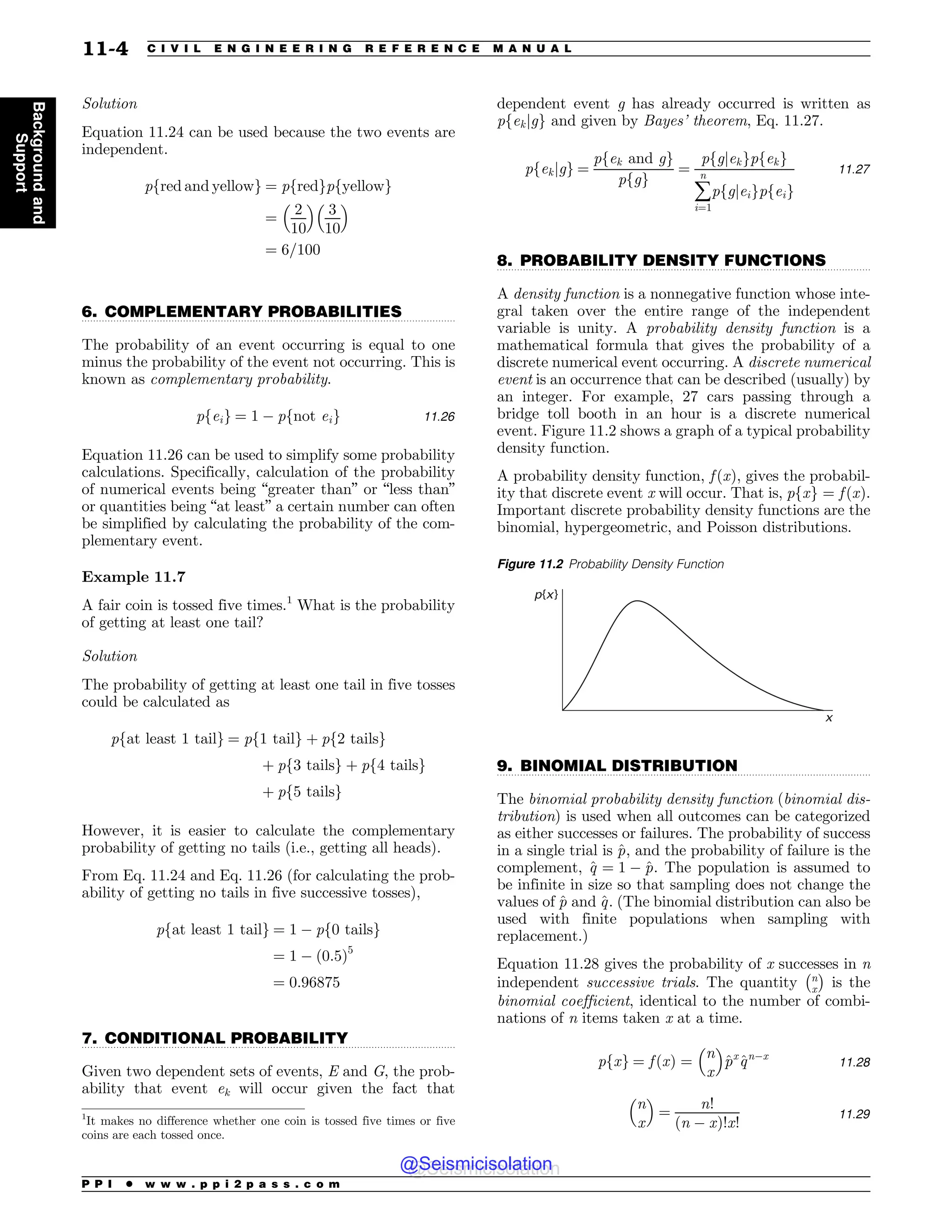 .................................................................................................................................
.................................................................................................................................
.................................................................................................................................
.................................................................................................................................
Solution
Equation 11.24 can be used because the two events are
independent.
pfred and yellowg ¼ pfredgpfyellowg
¼
2
10
# $
3
10
# $
¼ 6=100
6. COMPLEMENTARY PROBABILITIES
The probability of an event occurring is equal to one
minus the probability of the event not occurring. This is
known as complementary probability.
pfeig ¼ 1 % pfnot eig 11:26
Equation 11.26 can be used to simplify some probability
calculations. Specifically, calculation of the probability
of numerical events being “greater than” or “less than”
or quantities being “at least” a certain number can often
be simplified by calculating the probability of the com-
plementary event.
Example 11.7
A fair coin is tossed five times.1
What is the probability
of getting at least one tail?
Solution
The probability of getting at least one tail in five tosses
could be calculated as
pfat least 1 tailg ¼ pf1 tailg þ pf2 tailsg
þ pf3 tailsg þ pf4 tailsg
þ pf5 tailsg
However, it is easier to calculate the complementary
probability of getting no tails (i.e., getting all heads).
From Eq. 11.24 and Eq. 11.26 (for calculating the prob-
ability of getting no tails in five successive tosses),
pfat least 1 tailg ¼ 1 % pf0 tailsg
¼ 1 % ð0:5Þ5
¼ 0:96875
7. CONDITIONAL PROBABILITY
Given two dependent sets of events, E and G, the prob-
ability that event ek will occur given the fact that
dependent event g has already occurred is written as
pfekjgg and given by Bayes’ theorem, Eq. 11.27.
pfekjgg ¼
pfek and gg
pfgg
¼
pfgjekgpfekg
å
n
i¼1
pfgjeigpfeig
11:27
8. PROBABILITY DENSITY FUNCTIONS
A density function is a nonnegative function whose inte-
gral taken over the entire range of the independent
variable is unity. A probability density function is a
mathematical formula that gives the probability of a
discrete numerical event occurring. A discrete numerical
event is an occurrence that can be described (usually) by
an integer. For example, 27 cars passing through a
bridge toll booth in an hour is a discrete numerical
event. Figure 11.2 shows a graph of a typical probability
density function.
A probability density function, f ðxÞ, gives the probabil-
ity that discrete event x will occur. That is, pfxg ¼ f ðxÞ.
Important discrete probability density functions are the
binomial, hypergeometric, and Poisson distributions.
9. BINOMIAL DISTRIBUTION
The binomial probability density function ðbinomial dis-
tributionÞ is used when all outcomes can be categorized
as either successes or failures. The probability of success
in a single trial is ^
p, and the probability of failure is the
complement, ^
q ¼ 1 % ^
p. The population is assumed to
be infinite in size so that sampling does not change the
values of ^
p and ^
q. (The binomial distribution can also be
used with finite populations when sampling with
replacement.)
Equation 11.28 gives the probability of x successes in n
independent successive trials. The quantity n
x
! 
is the
binomial coefficient, identical to the number of combi-
nations of n items taken x at a time.
pfxg ¼ f ðxÞ ¼
n
x
# $
^
px
^
qn%x
11:28
n
x
# $
¼
n!
ðn % xÞ!x!
11:29
1
It makes no difference whether one coin is tossed five times or five
coins are each tossed once.
Figure 11.2 Probability Density Function
p{x}
x
P P I * w w w . p p i 2 p a s s . c o m
11-4 C I V I L E N G I N E E R I N G R E F E R E N C E M A N U A L
Background
and
Support
@Seismicisolation
@Seismicisolation
 