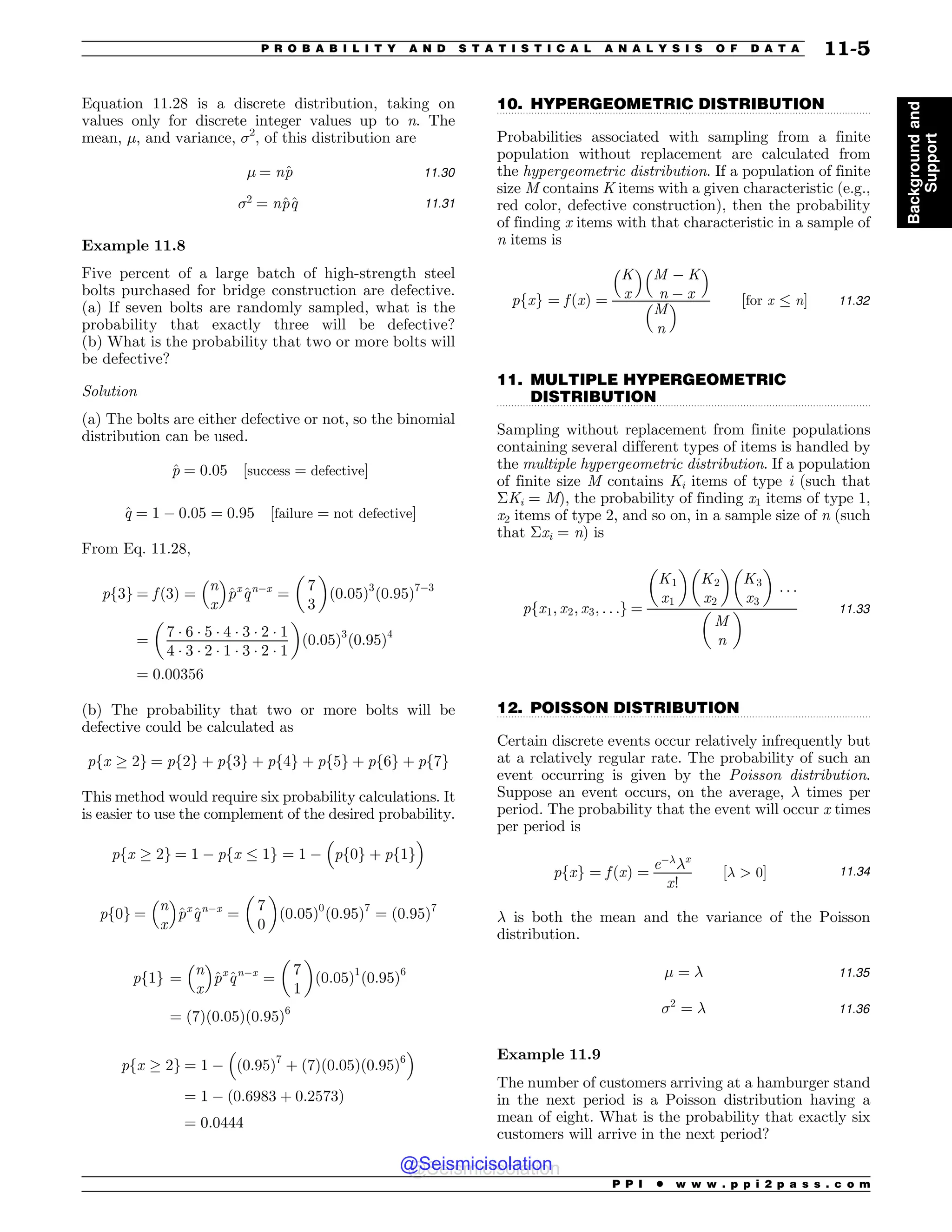 .................................................................................................................................
.................................................................................................................................
.................................................................................................................................
Equation 11.28 is a discrete distribution, taking on
values only for discrete integer values up to n. The
mean, !, and variance, 2
, of this distribution are
! ¼ n^
p 11:30
2
¼ n^
p^
q 11:31
Example 11.8
Five percent of a large batch of high-strength steel
bolts purchased for bridge construction are defective.
(a) If seven bolts are randomly sampled, what is the
probability that exactly three will be defective?
(b) What is the probability that two or more bolts will
be defective?
Solution
(a) The bolts are either defective or not, so the binomial
distribution can be used.
^
p ¼ 0:05 ½success ¼ defective#
^
q ¼ 1 % 0:05 ¼ 0:95 ½failure ¼ not defective#
From Eq. 11.28,
pf3g ¼ f ð3Þ ¼
n
x
# $
^
px
^
qn%x
¼
%
7
3

ð0:05Þ3
ð0:95Þ7%3
¼
%
7 * 6 * 5 * 4 * 3 * 2 * 1
4 * 3 * 2 * 1 * 3 * 2 * 1

ð0:05Þ3
ð0:95Þ4
¼ 0:00356
(b) The probability that two or more bolts will be
defective could be calculated as
pfx , 2g ¼ pf2g þ pf3g þ pf4g þ pf5g þ pf6g þ pf7g
This method would require six probability calculations. It
is easier to use the complement of the desired probability.
pfx , 2g ¼ 1 % pfx ) 1g ¼ 1 %
#
pf0g þ pf1g
$
pf0g ¼
n
x
# $
^
px
^
qn%x
¼
%
7
0

ð0:05Þ0
ð0:95Þ7
¼ ð0:95Þ7
pf1g ¼
n
x
# $
^
px
^
qn%x
¼
%
7
1

ð0:05Þ1
ð0:95Þ6
¼ ð7Þð0:05Þð0:95Þ6
pfx , 2g ¼ 1 % ð0:95Þ7
þ ð7Þð0:05Þð0:95Þ6
# $
¼ 1 % ð0:6983 þ 0:2573Þ
¼ 0:0444
10. HYPERGEOMETRIC DISTRIBUTION
Probabilities associated with sampling from a finite
population without replacement are calculated from
the hypergeometric distribution. If a population of finite
size M contains K items with a given characteristic (e.g.,
red color, defective construction), then the probability
of finding x items with that characteristic in a sample of
n items is
pfxg ¼ f ðxÞ ¼
K
x
# $
M % K
n % x
# $
M
n
# $ ½for x ) n# 11:32
11. MULTIPLE HYPERGEOMETRIC
DISTRIBUTION
Sampling without replacement from finite populations
containing several different types of items is handled by
the multiple hypergeometric distribution. If a population
of finite size M contains Ki items of type i (such that
Ki = M), the probability of finding x1 items of type 1,
x2 items of type 2, and so on, in a sample size of n (such
that xi = n) is
pfx1; x2; x3; . . .g ¼
K1
x1
% 
K2
x2
% 
K3
x3
% 
. . .
%
M
n
 11:33
12. POISSON DISTRIBUTION
Certain discrete events occur relatively infrequently but
at a relatively regular rate. The probability of such an
event occurring is given by the Poisson distribution.
Suppose an event occurs, on the average, # times per
period. The probability that the event will occur x times
per period is
pfxg ¼ f ðxÞ ¼
e%#
#x
x!
½#  0# 11:34
# is both the mean and the variance of the Poisson
distribution.
! ¼ # 11:35
2
¼ # 11:36
Example 11.9
The number of customers arriving at a hamburger stand
in the next period is a Poisson distribution having a
mean of eight. What is the probability that exactly six
customers will arrive in the next period?
P P I * w w w . p p i 2 p a s s . c o m
P R O B A B I L I T Y A N D S T A T I S T I C A L A N A L Y S I S O F D A T A 11-5
Background
and
Support
@Seismicisolation
@Seismicisolation
 
