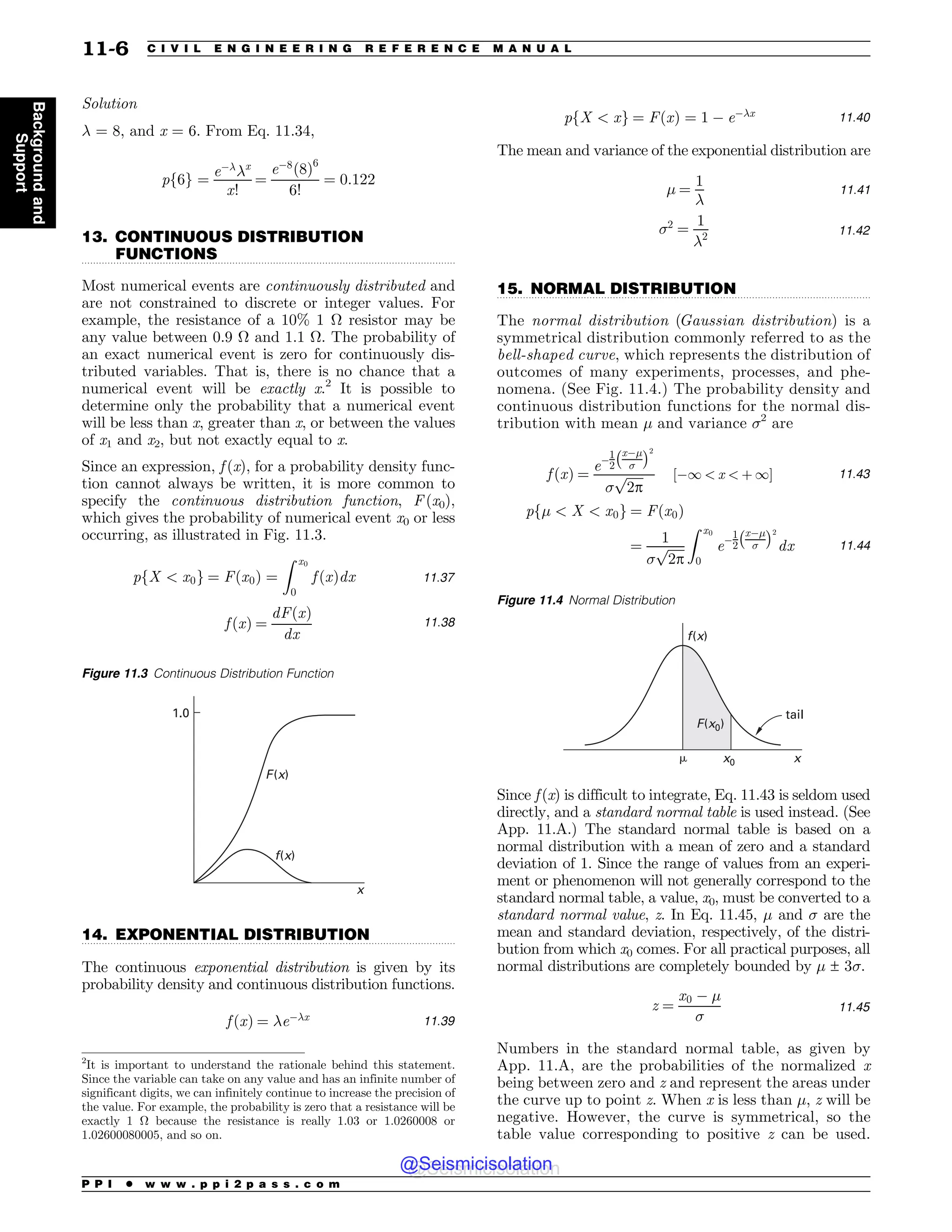 .................................................................................................................................
.................................................................................................................................
.................................................................................................................................
Solution
# = 8, and x = 6. From Eq. 11.34,
pf6g ¼
e%#
#x
x!
¼
e%8
ð8Þ6
6!
¼ 0:122
13. CONTINUOUS DISTRIBUTION
FUNCTIONS
Most numerical events are continuously distributed and
are not constrained to discrete or integer values. For
example, the resistance of a 10% 1 # resistor may be
any value between 0.9 # and 1.1 #. The probability of
an exact numerical event is zero for continuously dis-
tributed variables. That is, there is no chance that a
numerical event will be exactly x.2
It is possible to
determine only the probability that a numerical event
will be less than x, greater than x, or between the values
of x1 and x2, but not exactly equal to x.
Since an expression, f (x), for a probability density func-
tion cannot always be written, it is more common to
specify the continuous distribution function, F (x0),
which gives the probability of numerical event x0 or less
occurring, as illustrated in Fig. 11.3.
pfX  x0g ¼ Fðx0Þ ¼
Z x0
0
f ðxÞdx 11:37
f ðxÞ ¼
dFðxÞ
dx
11:38
14. EXPONENTIAL DISTRIBUTION
The continuous exponential distribution is given by its
probability density and continuous distribution functions.
f ðxÞ ¼ #e%#x 11:39
pfX  xg ¼ FðxÞ ¼ 1 % e%#x 11:40
The mean and variance of the exponential distribution are
! ¼
1
#
11:41
2
¼
1
#2 11:42
15. NORMAL DISTRIBUTION
The normal distribution (Gaussian distribution) is a
symmetrical distribution commonly referred to as the
bell-shaped curve, which represents the distribution of
outcomes of many experiments, processes, and phe-
nomena. (See Fig. 11.4.) The probability density and
continuous distribution functions for the normal dis-
tribution with mean ! and variance 2
are
f ðxÞ ¼
e%
1
2
x%!

! 2

ﬃﬃﬃﬃﬃﬃ
2p
p ½%1  x  þ 1# 11:43
pf!  X  x0g ¼ Fðx0Þ
¼
1

ﬃﬃﬃﬃﬃﬃ
2p
p
Z x0
0
e%
1
2
x%!

! 2
dx 11:44
Since f (x) is difficult to integrate, Eq. 11.43 is seldom used
directly, and a standard normal table is used instead. (See
App. 11.A.) The standard normal table is based on a
normal distribution with a mean of zero and a standard
deviation of 1. Since the range of values from an experi-
ment or phenomenon will not generally correspond to the
standard normal table, a value, x0, must be converted to a
standard normal value, z. In Eq. 11.45, ! and  are the
mean and standard deviation, respectively, of the distri-
bution from which x0 comes. For all practical purposes, all
normal distributions are completely bounded by ! ± 3.
z ¼
x0 % !

11:45
Numbers in the standard normal table, as given by
App. 11.A, are the probabilities of the normalized x
being between zero and z and represent the areas under
the curve up to point z. When x is less than !, z will be
negative. However, the curve is symmetrical, so the
table value corresponding to positive z can be used.
2
It is important to understand the rationale behind this statement.
Since the variable can take on any value and has an infinite number of
significant digits, we can infinitely continue to increase the precision of
the value. For example, the probability is zero that a resistance will be
exactly 1 # because the resistance is really 1.03 or 1.0260008 or
1.02600080005, and so on.
Figure 11.3 Continuous Distribution Function
F(x)
f(x)
x
1.0
Figure 11.4 Normal Distribution
tail
x
x0
f(x)
!
F(x0)
P P I * w w w . p p i 2 p a s s . c o m
11-6 C I V I L E N G I N E E R I N G R E F E R E N C E M A N U A L
Background
and
Support
@Seismicisolation
@Seismicisolation
 