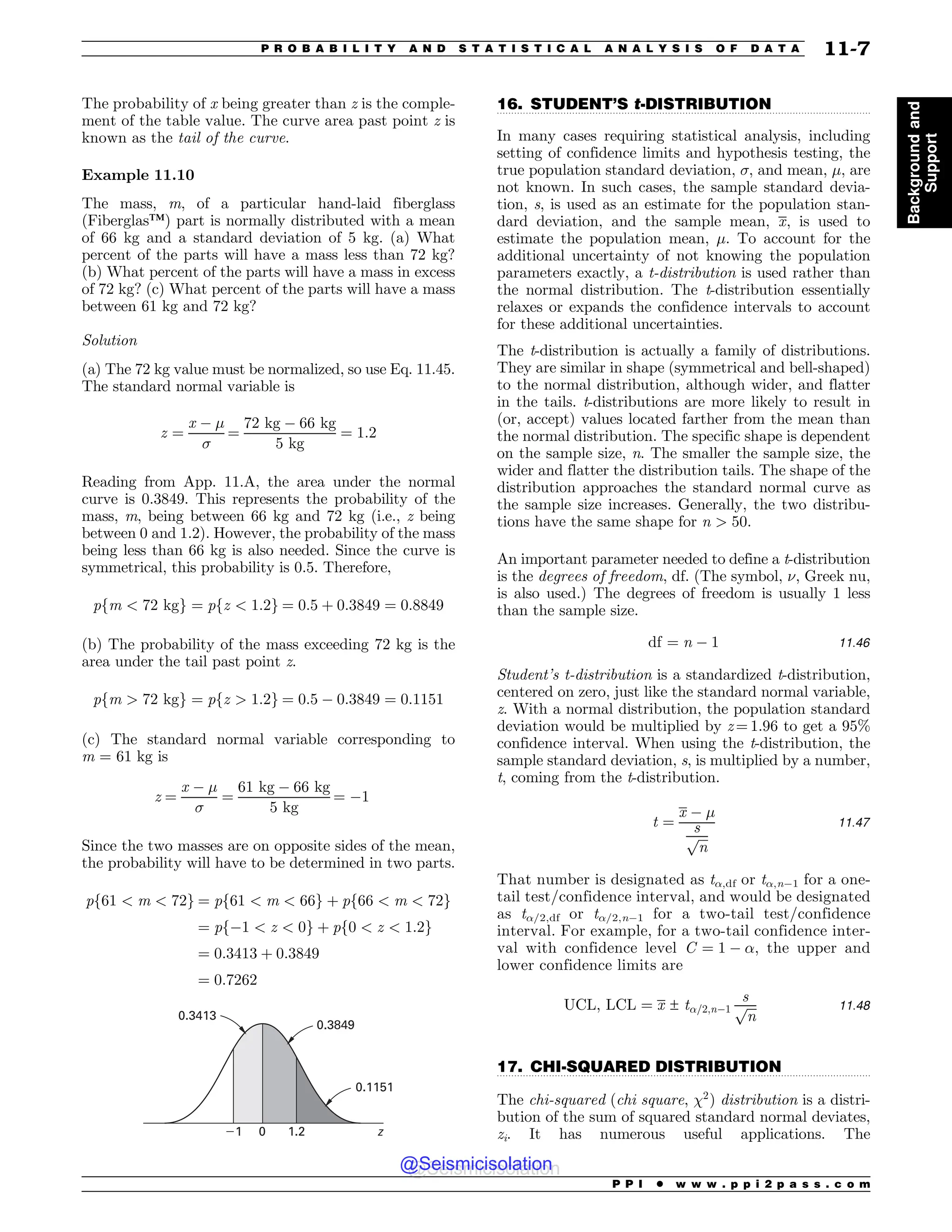 .................................................................................................................................
.................................................................................................................................
The probability of x being greater than z is the comple-
ment of the table value. The curve area past point z is
known as the tail of the curve.
Example 11.10
The mass, m, of a particular hand-laid fiberglass
(Fiberglas™) part is normally distributed with a mean
of 66 kg and a standard deviation of 5 kg. (a) What
percent of the parts will have a mass less than 72 kg?
(b) What percent of the parts will have a mass in excess
of 72 kg? (c) What percent of the parts will have a mass
between 61 kg and 72 kg?
Solution
(a) The 72 kg value must be normalized, so use Eq. 11.45.
The standard normal variable is
z ¼
x % !

¼
72 kg % 66 kg
5 kg
¼ 1:2
Reading from App. 11.A, the area under the normal
curve is 0.3849. This represents the probability of the
mass, m, being between 66 kg and 72 kg (i.e., z being
between 0 and 1.2). However, the probability of the mass
being less than 66 kg is also needed. Since the curve is
symmetrical, this probability is 0.5. Therefore,
pfm  72 kgg ¼ pfz  1:2g ¼ 0:5 þ 0:3849 ¼ 0:8849
(b) The probability of the mass exceeding 72 kg is the
area under the tail past point z.
pfm  72 kgg ¼ pfz  1:2g ¼ 0:5 % 0:3849 ¼ 0:1151
(c) The standard normal variable corresponding to
m = 61 kg is
z ¼
x % !

¼
61 kg % 66 kg
5 kg
¼ %1
Since the two masses are on opposite sides of the mean,
the probability will have to be determined in two parts.
pf61  m  72g ¼ pf61  m  66g þ pf66  m  72g
¼ pf%1  z  0g þ pf0  z  1:2g
¼ 0:3413 þ 0:3849
¼ 0:7262
0.1151
1 1.2
0
0.3849
0.3413
z
16. STUDENT’S t-DISTRIBUTION
In many cases requiring statistical analysis, including
setting of confidence limits and hypothesis testing, the
true population standard deviation, , and mean, !, are
not known. In such cases, the sample standard devia-
tion, s, is used as an estimate for the population stan-
dard deviation, and the sample mean, x, is used to
estimate the population mean, !. To account for the
additional uncertainty of not knowing the population
parameters exactly, a t-distribution is used rather than
the normal distribution. The t-distribution essentially
relaxes or expands the confidence intervals to account
for these additional uncertainties.
The t-distribution is actually a family of distributions.
They are similar in shape (symmetrical and bell-shaped)
to the normal distribution, although wider, and flatter
in the tails. t-distributions are more likely to result in
(or, accept) values located farther from the mean than
the normal distribution. The specific shape is dependent
on the sample size, n. The smaller the sample size, the
wider and flatter the distribution tails. The shape of the
distribution approaches the standard normal curve as
the sample size increases. Generally, the two distribu-
tions have the same shape for n  50.
An important parameter needed to define a t-distribution
is the degrees of freedom, df. (The symbol, $, Greek nu,
is also used.) The degrees of freedom is usually 1 less
than the sample size.
df ¼ n % 1 11:46
Student’s t-distribution is a standardized t-distribution,
centered on zero, just like the standard normal variable,
z. With a normal distribution, the population standard
deviation would be multiplied by z = 1.96 to get a 95%
confidence interval. When using the t-distribution, the
sample standard deviation, s, is multiplied by a number,
t, coming from the t-distribution.
t ¼
x % !
s
ﬃﬃﬃ
n
p
11:47
That number is designated as t%,df or t%,n%1 for a one-
tail test/confidence interval, and would be designated
as t%/2,df or t%/2,n%1 for a two-tail test/confidence
interval. For example, for a two-tail confidence inter-
val with confidence level C ¼ 1 % %, the upper and
lower confidence limits are
UCL; LCL ¼ x ± t%=2;n%1
s
ﬃﬃﬃ
n
p 11:48
17. CHI-SQUARED DISTRIBUTION
The chi-squared (chi square, 2
) distribution is a distri-
bution of the sum of squared standard normal deviates,
zi. It has numerous useful applications. The
P P I * w w w . p p i 2 p a s s . c o m
P R O B A B I L I T Y A N D S T A T I S T I C A L A N A L Y S I S O F D A T A 11-7
Background
and
Support
@Seismicisolation
@Seismicisolation
 