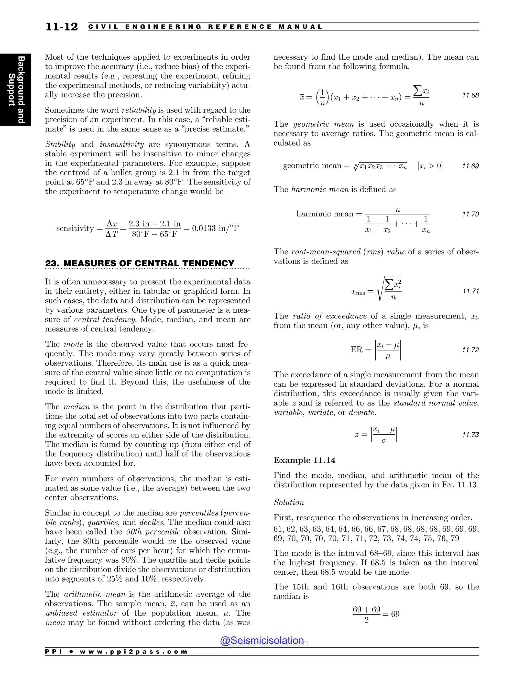 .................................................................................................................................
Most of the techniques applied to experiments in order
to improve the accuracy (i.e., reduce bias) of the experi-
mental results (e.g., repeating the experiment, refining
the experimental methods, or reducing variability) actu-
ally increase the precision.
Sometimes the word reliability is used with regard to the
precision of an experiment. In this case, a “reliable esti-
mate” is used in the same sense as a “precise estimate.”
Stability and insensitivity are synonymous terms. A
stable experiment will be insensitive to minor changes
in the experimental parameters. For example, suppose
the centroid of a bullet group is 2.1 in from the target
point at 65-
F and 2.3 in away at 80-
F. The sensitivity of
the experiment to temperature change would be
sensitivity ¼
Dx
DT
¼
2:3 in % 2:1 in
80-
F % 65-
F
¼ 0:0133 in=-
F
23. MEASURES OF CENTRAL TENDENCY
It is often unnecessary to present the experimental data
in their entirety, either in tabular or graphical form. In
such cases, the data and distribution can be represented
by various parameters. One type of parameter is a mea-
sure of central tendency. Mode, median, and mean are
measures of central tendency.
The mode is the observed value that occurs most fre-
quently. The mode may vary greatly between series of
observations. Therefore, its main use is as a quick mea-
sure of the central value since little or no computation is
required to find it. Beyond this, the usefulness of the
mode is limited.
The median is the point in the distribution that parti-
tions the total set of observations into two parts contain-
ing equal numbers of observations. It is not influenced by
the extremity of scores on either side of the distribution.
The median is found by counting up (from either end of
the frequency distribution) until half of the observations
have been accounted for.
For even numbers of observations, the median is esti-
mated as some value (i.e., the average) between the two
center observations.
Similar in concept to the median are percentiles (percen-
tile ranks), quartiles, and deciles. The median could also
have been called the 50th percentile observation. Simi-
larly, the 80th percentile would be the observed value
(e.g., the number of cars per hour) for which the cumu-
lative frequency was 80%. The quartile and decile points
on the distribution divide the observations or distribution
into segments of 25% and 10%, respectively.
The arithmetic mean is the arithmetic average of the
observations. The sample mean, x, can be used as an
unbiased estimator of the population mean, !. The
mean may be found without ordering the data (as was
necessary to find the mode and median). The mean can
be found from the following formula.
x ¼
1
n
# $
ðx1 þ x2 þ * * * þ xnÞ ¼
åxi
n
11:68
The geometric mean is used occasionally when it is
necessary to average ratios. The geometric mean is cal-
culated as
geometric mean ¼
ﬃﬃﬃﬃﬃﬃﬃﬃﬃﬃﬃﬃﬃﬃﬃﬃﬃﬃﬃﬃﬃﬃﬃﬃﬃﬃﬃ
x1x2x3 * * * xn
n
p
½xi  0# 11:69
The harmonic mean is defined as
harmonic mean ¼
n
1
x1
þ
1
x2
þ * * * þ
1
xn
11:70
The root-mean-squared (rms) value of a series of obser-
vations is defined as
xrms ¼
ﬃﬃﬃﬃﬃﬃﬃﬃﬃﬃ
åx2
i
n
s
11:71
The ratio of exceedance of a single measurement, xi,
from the mean (or, any other value), !, is
ER ¼
xi % !
!
(
(
(
(
(
(
(
( 11:72
The exceedance of a single measurement from the mean
can be expressed in standard deviations. For a normal
distribution, this exceedance is usually given the vari-
able z and is referred to as the standard normal value,
variable, variate, or deviate.
z ¼
xi % !

(
(
(
(
(
( 11:73
Example 11.14
Find the mode, median, and arithmetic mean of the
distribution represented by the data given in Ex. 11.13.
Solution
First, resequence the observations in increasing order.
61, 62, 63, 63, 64, 64, 66, 66, 67, 68, 68, 68, 68, 69, 69, 69,
69, 70, 70, 70, 70, 71, 71, 72, 73, 74, 74, 75, 76, 79
The mode is the interval 68–69, since this interval has
the highest frequency. If 68.5 is taken as the interval
center, then 68.5 would be the mode.
The 15th and 16th observations are both 69, so the
median is
69 þ 69
2
¼ 69
P P I * w w w . p p i 2 p a s s . c o m
11-12 C I V I L E N G I N E E R I N G R E F E R E N C E M A N U A L
Background
and
Support
@Seismicisolation
@Seismicisolation
 