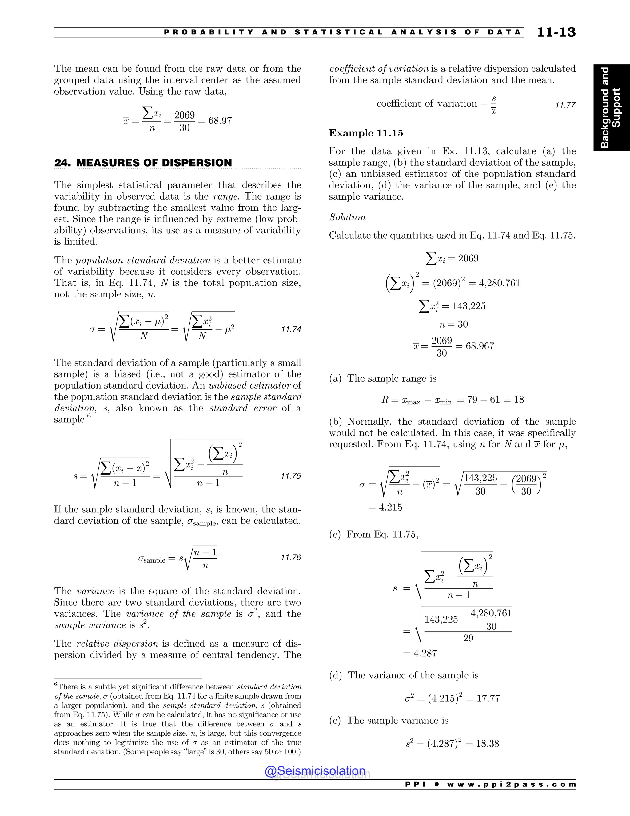 .................................................................................................................................
The mean can be found from the raw data or from the
grouped data using the interval center as the assumed
observation value. Using the raw data,
x ¼
åxi
n
¼
2069
30
¼ 68:97
24. MEASURES OF DISPERSION
The simplest statistical parameter that describes the
variability in observed data is the range. The range is
found by subtracting the smallest value from the larg-
est. Since the range is influenced by extreme (low prob-
ability) observations, its use as a measure of variability
is limited.
The population standard deviation is a better estimate
of variability because it considers every observation.
That is, in Eq. 11.74, N is the total population size,
not the sample size, n.
 ¼
ﬃﬃﬃﬃﬃﬃﬃﬃﬃﬃﬃﬃﬃﬃﬃﬃﬃﬃﬃﬃﬃﬃﬃﬃ
åðxi % !Þ2
N
s
¼
ﬃﬃﬃﬃﬃﬃﬃﬃﬃﬃﬃﬃﬃﬃﬃﬃﬃﬃﬃﬃﬃ
åx2
i
N
% !2
s
11:74
The standard deviation of a sample (particularly a small
sample) is a biased (i.e., not a good) estimator of the
population standard deviation. An unbiased estimator of
the population standard deviation is the sample standard
deviation, s, also known as the standard error of a
sample.6
s ¼
ﬃﬃﬃﬃﬃﬃﬃﬃﬃﬃﬃﬃﬃﬃﬃﬃﬃﬃﬃﬃﬃﬃﬃ
åðxi % xÞ2
n % 1
s
¼
ﬃﬃﬃﬃﬃﬃﬃﬃﬃﬃﬃﬃﬃﬃﬃﬃﬃﬃﬃﬃﬃﬃﬃﬃﬃﬃﬃﬃﬃﬃﬃﬃ
åx2
i %
#
åxi
$2
n
n % 1
v
u
u
u
u
t
11:75
If the sample standard deviation, s, is known, the stan-
dard deviation of the sample, sample, can be calculated.
sample ¼ s
ﬃﬃﬃﬃﬃﬃﬃﬃﬃﬃﬃﬃ
n % 1
n
r
11:76
The variance is the square of the standard deviation.
Since there are two standard deviations, there are two
variances. The variance of the sample is 2
, and the
sample variance is s2
.
The relative dispersion is defined as a measure of dis-
persion divided by a measure of central tendency. The
coefficient of variation is a relative dispersion calculated
from the sample standard deviation and the mean.
coefficient of variation ¼
s
x
11:77
Example 11.15
For the data given in Ex. 11.13, calculate (a) the
sample range, (b) the standard deviation of the sample,
(c) an unbiased estimator of the population standard
deviation, (d) the variance of the sample, and (e) the
sample variance.
Solution
Calculate the quantities used in Eq. 11.74 and Eq. 11.75.
åxi ¼ 2069
#
åxi
$2
¼ ð2069Þ2
¼ 4;280;761
åx2
i ¼ 143;225
n ¼ 30
x ¼
2069
30
¼ 68:967
(a) The sample range is
R ¼ xmax % xmin ¼ 79 % 61 ¼ 18
(b) Normally, the standard deviation of the sample
would not be calculated. In this case, it was specifically
requested. From Eq. 11.74, using n for N and x for !,
 ¼
ﬃﬃﬃﬃﬃﬃﬃﬃﬃﬃﬃﬃﬃﬃﬃﬃﬃﬃﬃﬃﬃﬃﬃﬃ
åx2
i
n
% ðxÞ2
s
¼
ﬃﬃﬃﬃﬃﬃﬃﬃﬃﬃﬃﬃﬃﬃﬃﬃﬃﬃﬃﬃﬃﬃﬃﬃﬃﬃﬃﬃﬃﬃﬃﬃﬃﬃﬃﬃﬃﬃﬃ
143;225
30
%
2069
30
# $2
r
¼ 4:215
(c) From Eq. 11.75,
s ¼
ﬃﬃﬃﬃﬃﬃﬃﬃﬃﬃﬃﬃﬃﬃﬃﬃﬃﬃﬃﬃﬃﬃﬃﬃﬃﬃﬃﬃﬃﬃﬃﬃ
åx2
i %
#
åxi
$2
n
n % 1
v
u
u
u
u
t
¼
ﬃﬃﬃﬃﬃﬃﬃﬃﬃﬃﬃﬃﬃﬃﬃﬃﬃﬃﬃﬃﬃﬃﬃﬃﬃﬃﬃﬃﬃﬃﬃﬃﬃﬃﬃﬃﬃﬃﬃﬃﬃ
143;225 %
4;280;761
30
29
v
u
u
t
¼ 4:287
(d) The variance of the sample is
2
¼ ð4:215Þ2
¼ 17:77
(e) The sample variance is
s2
¼ ð4:287Þ2
¼ 18:38
6
There is a subtle yet significant difference between standard deviation
of the sample,  (obtained from Eq. 11.74 for a finite sample drawn from
a larger population), and the sample standard deviation, s (obtained
from Eq. 11.75). While  can be calculated, it has no significance or use
as an estimator. It is true that the difference between  and s
approaches zero when the sample size, n, is large, but this convergence
does nothing to legitimize the use of  as an estimator of the true
standard deviation. (Some people say “large” is 30, others say 50 or 100.)
P P I * w w w . p p i 2 p a s s . c o m
P R O B A B I L I T Y A N D S T A T I S T I C A L A N A L Y S I S O F D A T A 11-13
Background
and
Support
@Seismicisolation
@Seismicisolation
 