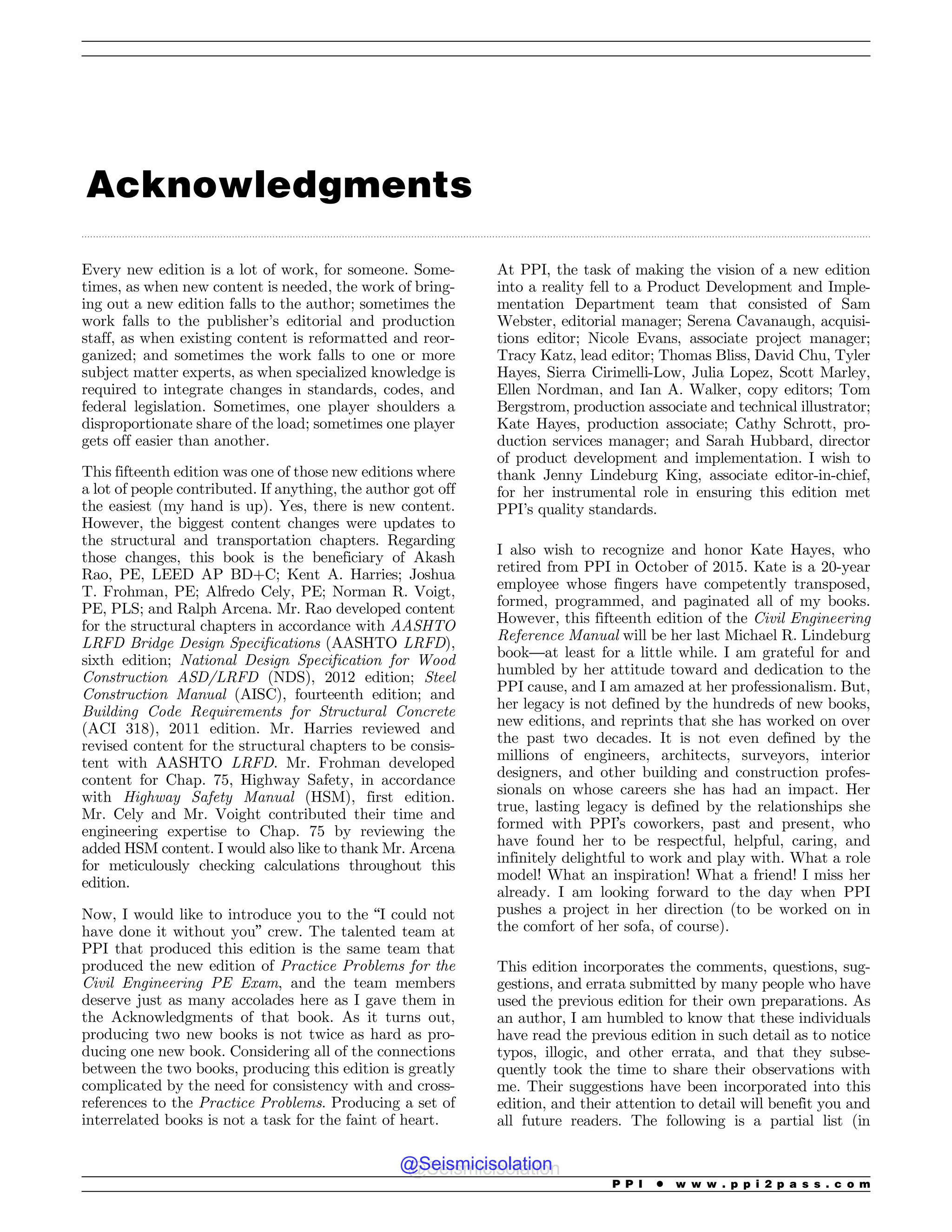 .................................................................................................................................................................................................................................................................................
Acknowledgments
Every new edition is a lot of work, for someone. Some-
times, as when new content is needed, the work of bring-
ing out a new edition falls to the author; sometimes the
work falls to the publisher’s editorial and production
staff, as when existing content is reformatted and reor-
ganized; and sometimes the work falls to one or more
subject matter experts, as when specialized knowledge is
required to integrate changes in standards, codes, and
federal legislation. Sometimes, one player shoulders a
disproportionate share of the load; sometimes one player
gets off easier than another.
This fifteenth edition was one of those new editions where
a lot of people contributed. If anything, the author got off
the easiest (my hand is up). Yes, there is new content.
However, the biggest content changes were updates to
the structural and transportation chapters. Regarding
those changes, this book is the beneficiary of Akash
Rao, PE, LEED AP BD+C; Kent A. Harries; Joshua
T. Frohman, PE; Alfredo Cely, PE; Norman R. Voigt,
PE, PLS; and Ralph Arcena. Mr. Rao developed content
for the structural chapters in accordance with AASHTO
LRFD Bridge Design Specifications (AASHTO LRFD),
sixth edition; National Design Specification for Wood
Construction ASD/LRFD (NDS), 2012 edition; Steel
Construction Manual (AISC), fourteenth edition; and
Building Code Requirements for Structural Concrete
(ACI 318), 2011 edition. Mr. Harries reviewed and
revised content for the structural chapters to be consis-
tent with AASHTO LRFD. Mr. Frohman developed
content for Chap. 75, Highway Safety, in accordance
with Highway Safety Manual (HSM), first edition.
Mr. Cely and Mr. Voight contributed their time and
engineering expertise to Chap. 75 by reviewing the
added HSM content. I would also like to thank Mr. Arcena
for meticulously checking calculations throughout this
edition.
Now, I would like to introduce you to the “I could not
have done it without you” crew. The talented team at
PPI that produced this edition is the same team that
produced the new edition of Practice Problems for the
Civil Engineering PE Exam, and the team members
deserve just as many accolades here as I gave them in
the Acknowledgments of that book. As it turns out,
producing two new books is not twice as hard as pro-
ducing one new book. Considering all of the connections
between the two books, producing this edition is greatly
complicated by the need for consistency with and cross-
references to the Practice Problems. Producing a set of
interrelated books is not a task for the faint of heart.
At PPI, the task of making the vision of a new edition
into a reality fell to a Product Development and Imple-
mentation Department team that consisted of Sam
Webster, editorial manager; Serena Cavanaugh, acquisi-
tions editor; Nicole Evans, associate project manager;
Tracy Katz, lead editor; Thomas Bliss, David Chu, Tyler
Hayes, Sierra Cirimelli-Low, Julia Lopez, Scott Marley,
Ellen Nordman, and Ian A. Walker, copy editors; Tom
Bergstrom, production associate and technical illustrator;
Kate Hayes, production associate; Cathy Schrott, pro-
duction services manager; and Sarah Hubbard, director
of product development and implementation. I wish to
thank Jenny Lindeburg King, associate editor-in-chief,
for her instrumental role in ensuring this edition met
PPI’s quality standards.
I also wish to recognize and honor Kate Hayes, who
retired from PPI in October of 2015. Kate is a 20-year
employee whose fingers have competently transposed,
formed, programmed, and paginated all of my books.
However, this fifteenth edition of the Civil Engineering
Reference Manual will be her last Michael R. Lindeburg
book—at least for a little while. I am grateful for and
humbled by her attitude toward and dedication to the
PPI cause, and I am amazed at her professionalism. But,
her legacy is not defined by the hundreds of new books,
new editions, and reprints that she has worked on over
the past two decades. It is not even defined by the
millions of engineers, architects, surveyors, interior
designers, and other building and construction profes-
sionals on whose careers she has had an impact. Her
true, lasting legacy is defined by the relationships she
formed with PPI’s coworkers, past and present, who
have found her to be respectful, helpful, caring, and
infinitely delightful to work and play with. What a role
model! What an inspiration! What a friend! I miss her
already. I am looking forward to the day when PPI
pushes a project in her direction (to be worked on in
the comfort of her sofa, of course).
This edition incorporates the comments, questions, sug-
gestions, and errata submitted by many people who have
used the previous edition for their own preparations. As
an author, I am humbled to know that these individuals
have read the previous edition in such detail as to notice
typos, illogic, and other errata, and that they subse-
quently took the time to share their observations with
me. Their suggestions have been incorporated into this
edition, and their attention to detail will benefit you and
all future readers. The following is a partial list (in
P P I * w w w . p p i 2 p a s s . c o m
@Seismicisolation
@Seismicisolation
 