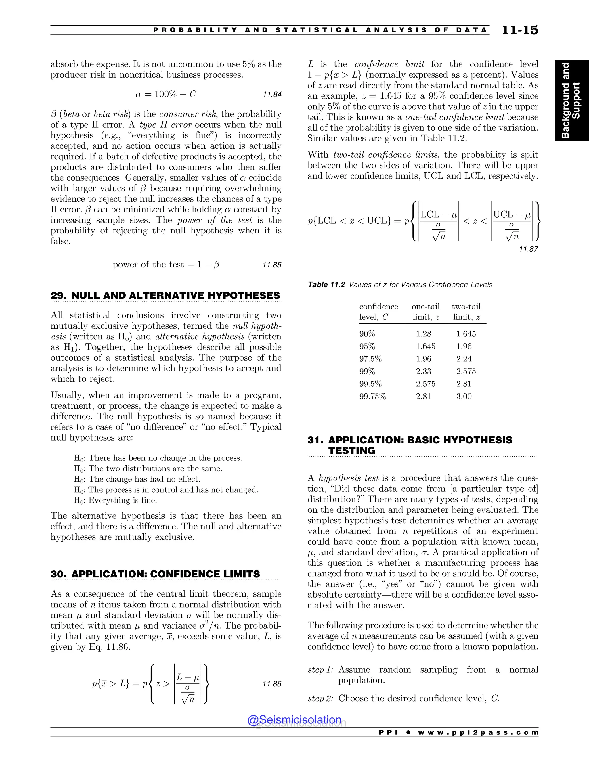 .................................................................................................................................
.................................................................................................................................
.................................................................................................................................
absorb the expense. It is not uncommon to use 5% as the
producer risk in noncritical business processes.
% ¼ 100% % C 11:84
( (beta or beta risk) is the consumer risk, the probability
of a type II error. A type II error occurs when the null
hypothesis (e.g., “everything is fine”) is incorrectly
accepted, and no action occurs when action is actually
required. If a batch of defective products is accepted, the
products are distributed to consumers who then suffer
the consequences. Generally, smaller values of % coincide
with larger values of ( because requiring overwhelming
evidence to reject the null increases the chances of a type
II error. ( can be minimized while holding % constant by
increasing sample sizes. The power of the test is the
probability of rejecting the null hypothesis when it is
false.
power of the test ¼ 1 % ( 11:85
29. NULL AND ALTERNATIVE HYPOTHESES
All statistical conclusions involve constructing two
mutually exclusive hypotheses, termed the null hypoth-
esis (written as H0) and alternative hypothesis (written
as H1). Together, the hypotheses describe all possible
outcomes of a statistical analysis. The purpose of the
analysis is to determine which hypothesis to accept and
which to reject.
Usually, when an improvement is made to a program,
treatment, or process, the change is expected to make a
difference. The null hypothesis is so named because it
refers to a case of “no difference” or “no effect.” Typical
null hypotheses are:
H0: There has been no change in the process.
H0: The two distributions are the same.
H0: The change has had no effect.
H0: The process is in control and has not changed.
H0: Everything is fine.
The alternative hypothesis is that there has been an
effect, and there is a difference. The null and alternative
hypotheses are mutually exclusive.
30. APPLICATION: CONFIDENCE LIMITS
As a consequence of the central limit theorem, sample
means of n items taken from a normal distribution with
mean ! and standard deviation  will be normally dis-
tributed with mean ! and variance 2
/n. The probabil-
ity that any given average, x, exceeds some value, L, is
given by Eq. 11.86.
pfx  Lg ¼ p z 
L % !

ﬃﬃﬃ
n
p
(
(
(
(
(
(
(
(
(
(
(
(
(
(
8



:
9

=

;
11:86
L is the confidence limit for the confidence level
1 % pfx  Lg (normally expressed as a percent). Values
of z are read directly from the standard normal table. As
an example, z = 1.645 for a 95% confidence level since
only 5% of the curve is above that value of z in the upper
tail. This is known as a one-tail confidence limit because
all of the probability is given to one side of the variation.
Similar values are given in Table 11.2.
With two-tail confidence limits, the probability is split
between the two sides of variation. There will be upper
and lower confidence limits, UCL and LCL, respectively.
pfLCL  x  UCLg ¼ p
LCL % !

ﬃﬃﬃ
n
p
(
(
(
(
(
(
(
(
(
(
(
(
(
(
 z 
UCL % !

ﬃﬃﬃ
n
p
(
(
(
(
(
(
(
(
(
(
(
(
(
(
8



:
9

=

;
11:87
31. APPLICATION: BASIC HYPOTHESIS
TESTING
A hypothesis test is a procedure that answers the ques-
tion, “Did these data come from [a particular type of]
distribution?” There are many types of tests, depending
on the distribution and parameter being evaluated. The
simplest hypothesis test determines whether an average
value obtained from n repetitions of an experiment
could have come from a population with known mean,
!, and standard deviation, . A practical application of
this question is whether a manufacturing process has
changed from what it used to be or should be. Of course,
the answer (i.e., “yes” or “no”) cannot be given with
absolute certainty—there will be a confidence level asso-
ciated with the answer.
The following procedure is used to determine whether the
average of n measurements can be assumed (with a given
confidence level) to have come from a known population.
step 1: Assume random sampling from a normal
population.
step 2: Choose the desired confidence level, C.
Table 11.2 Values of z for Various Confidence Levels
confidence
level, C
one-tail
limit, z
two-tail
limit, z
90% 1.28 1.645
95% 1.645 1.96
97.5% 1.96 2.24
99% 2.33 2.575
99.5% 2.575 2.81
99.75% 2.81 3.00
P P I * w w w . p p i 2 p a s s . c o m
P R O B A B I L I T Y A N D S T A T I S T I C A L A N A L Y S I S O F D A T A 11-15
Background
and
Support
@Seismicisolation
@Seismicisolation
 