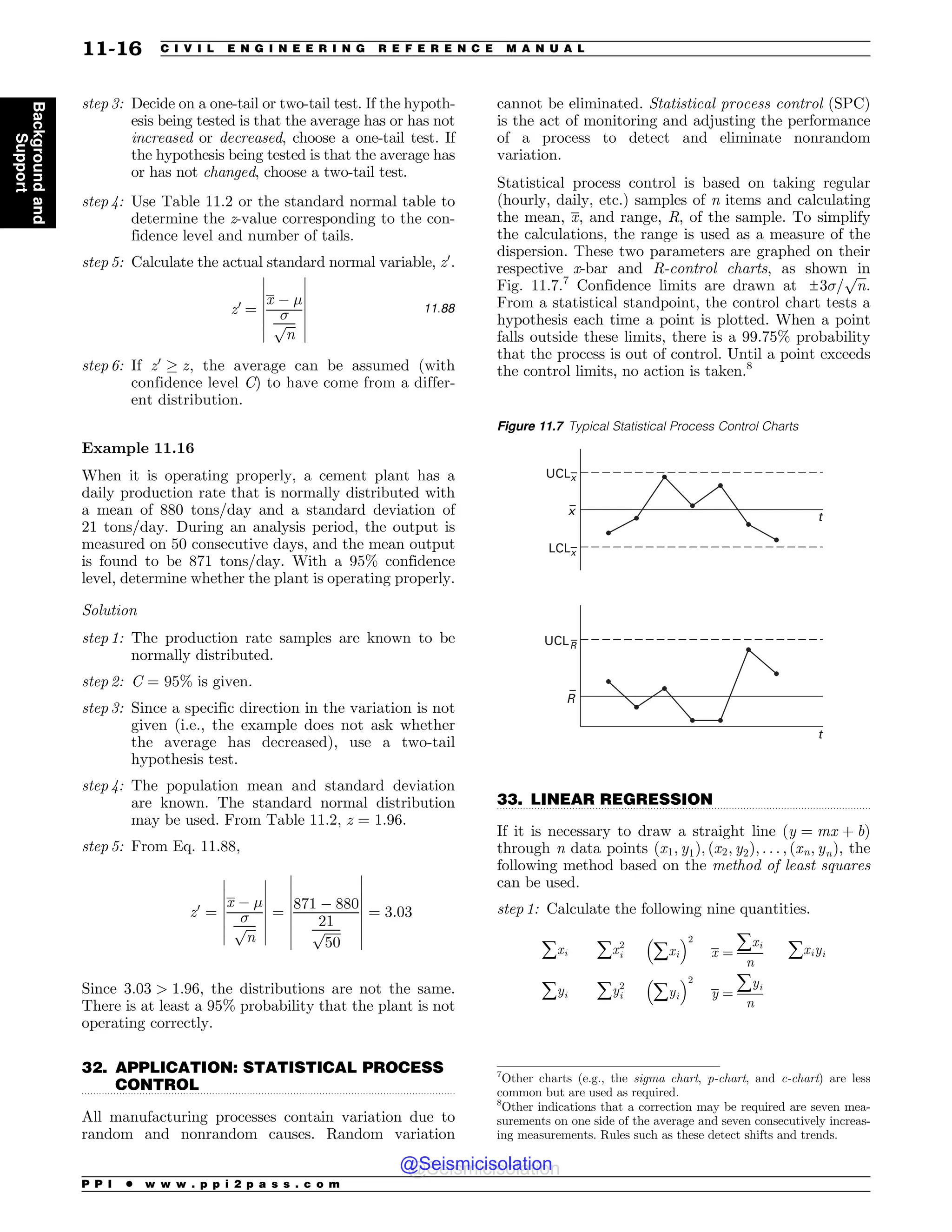.................................................................................................................................
.................................................................................................................................
step 3: Decide on a one-tail or two-tail test. If the hypoth-
esis being tested is that the average has or has not
increased or decreased, choose a one-tail test. If
the hypothesis being tested is that the average has
or has not changed, choose a two-tail test.
step 4: Use Table 11.2 or the standard normal table to
determine the z-value corresponding to the con-
fidence level and number of tails.
step 5: Calculate the actual standard normal variable, z0
.
z0
¼
x % !

ﬃﬃﬃ
n
p
(
(
(
(
(
(
(
(
(
(
(
(
(
(
11:88
step 6: If z0
, z, the average can be assumed (with
confidence level C) to have come from a differ-
ent distribution.
Example 11.16
When it is operating properly, a cement plant has a
daily production rate that is normally distributed with
a mean of 880 tons/day and a standard deviation of
21 tons/day. During an analysis period, the output is
measured on 50 consecutive days, and the mean output
is found to be 871 tons/day. With a 95% confidence
level, determine whether the plant is operating properly.
Solution
step 1: The production rate samples are known to be
normally distributed.
step 2: C = 95% is given.
step 3: Since a specific direction in the variation is not
given (i.e., the example does not ask whether
the average has decreased), use a two-tail
hypothesis test.
step 4: The population mean and standard deviation
are known. The standard normal distribution
may be used. From Table 11.2, z = 1.96.
step 5: From Eq. 11.88,
z0
¼
x % !

ﬃﬃﬃ
n
p
(
(
(
(
(
(
(
(
(
(
(
(
(
(
¼
871 % 880
21
ﬃﬃﬃﬃﬃ
50
p
(
(
(
(
(
(
(
(
(
(
(
(
(
(
(
(
¼ 3:03
Since 3:03  1:96, the distributions are not the same.
There is at least a 95% probability that the plant is not
operating correctly.
32. APPLICATION: STATISTICAL PROCESS
CONTROL
All manufacturing processes contain variation due to
random and nonrandom causes. Random variation
cannot be eliminated. Statistical process control (SPC)
is the act of monitoring and adjusting the performance
of a process to detect and eliminate nonrandom
variation.
Statistical process control is based on taking regular
(hourly, daily, etc.) samples of n items and calculating
the mean, x, and range, R, of the sample. To simplify
the calculations, the range is used as a measure of the
dispersion. These two parameters are graphed on their
respective x-bar and R-control charts, as shown in
Fig. 11.7.7
Confidence limits are drawn at ±3=
ﬃﬃﬃ
n
p
.
From a statistical standpoint, the control chart tests a
hypothesis each time a point is plotted. When a point
falls outside these limits, there is a 99.75% probability
that the process is out of control. Until a point exceeds
the control limits, no action is taken.8
33. LINEAR REGRESSION
If it is necessary to draw a straight line ðy ¼ mx þ bÞ
through n data points ðx1; y1Þ; ðx2; y2Þ; . . . ; ðxn; ynÞ, the
following method based on the method of least squares
can be used.
step 1: Calculate the following nine quantities.
åxi åx2
i
#
åxi
$2
x ¼
åxi
n
åxiyi
åyi åy2
i
#
åyi
$2
y ¼
åyi
n
7
Other charts (e.g., the sigma chart, p-chart, and c-chart) are less
common but are used as required.
8
Other indications that a correction may be required are seven mea-
surements on one side of the average and seven consecutively increas-
ing measurements. Rules such as these detect shifts and trends.
Figure 11.7 Typical Statistical Process Control Charts
UCL–
x
–
x
–
R
LCL–
x
UCLR
t
t
–
P P I * w w w . p p i 2 p a s s . c o m
11-16 C I V I L E N G I N E E R I N G R E F E R E N C E M A N U A L
Background
and
Support
@Seismicisolation
@Seismicisolation
 