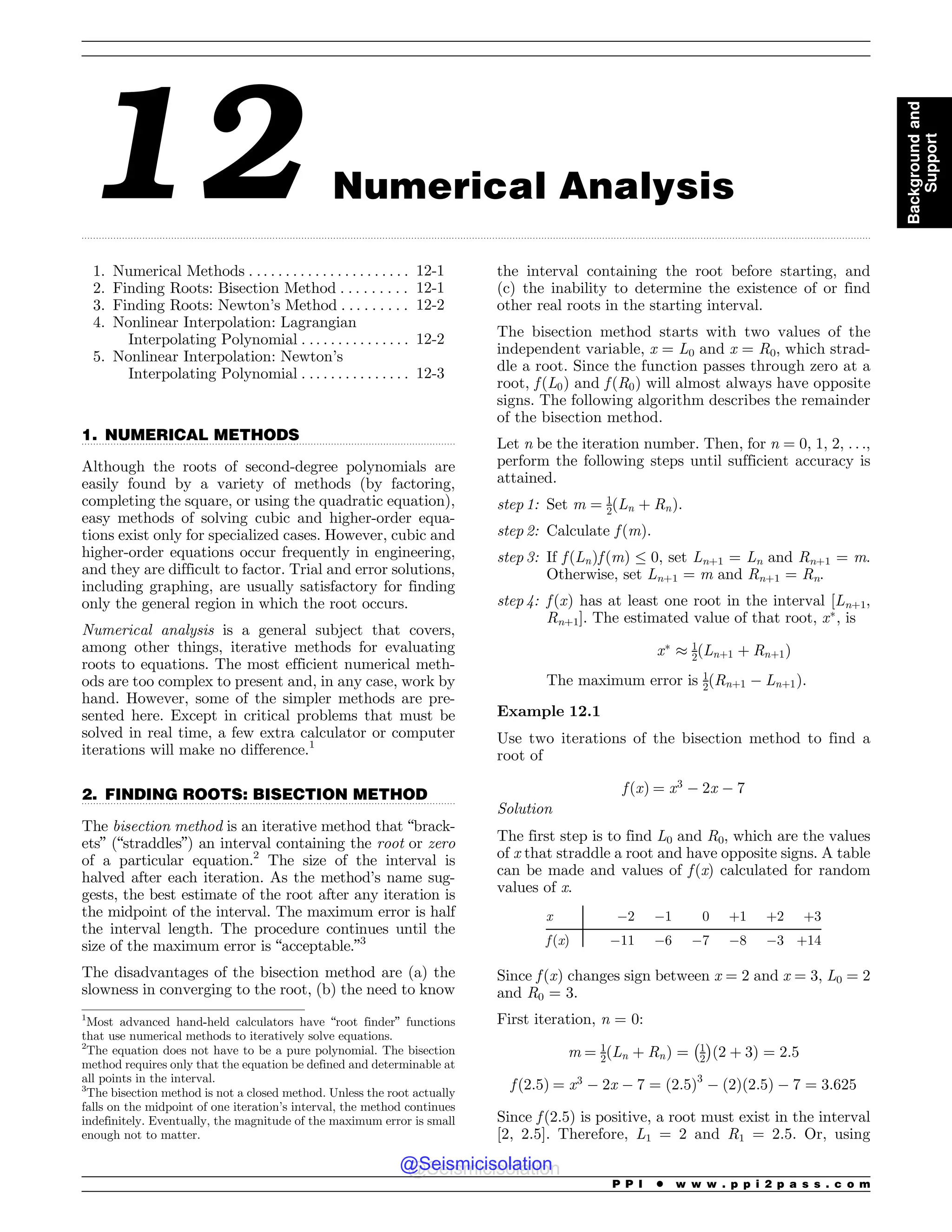 .................................................................................................................................................................................................................................................................................
.................................................................................................................................
.................................................................................................................................
12 Numerical Analysis
1. Numerical Methods . . . . . . . . . . . . . . . . . . . . . . 12-1
2. Finding Roots: Bisection Method . . . . . . . . . 12-1
3. Finding Roots: Newton’s Method . . . . . . . . . 12-2
4. Nonlinear Interpolation: Lagrangian
Interpolating Polynomial . . . . . . . . . . . . . . . 12-2
5. Nonlinear Interpolation: Newton’s
Interpolating Polynomial . . . . . . . . . . . . . . . 12-3
1. NUMERICAL METHODS
Although the roots of second-degree polynomials are
easily found by a variety of methods (by factoring,
completing the square, or using the quadratic equation),
easy methods of solving cubic and higher-order equa-
tions exist only for specialized cases. However, cubic and
higher-order equations occur frequently in engineering,
and they are difficult to factor. Trial and error solutions,
including graphing, are usually satisfactory for finding
only the general region in which the root occurs.
Numerical analysis is a general subject that covers,
among other things, iterative methods for evaluating
roots to equations. The most efficient numerical meth-
ods are too complex to present and, in any case, work by
hand. However, some of the simpler methods are pre-
sented here. Except in critical problems that must be
solved in real time, a few extra calculator or computer
iterations will make no difference.1
2. FINDING ROOTS: BISECTION METHOD
The bisection method is an iterative method that “brack-
ets” (“straddles”) an interval containing the root or zero
of a particular equation.2
The size of the interval is
halved after each iteration. As the method’s name sug-
gests, the best estimate of the root after any iteration is
the midpoint of the interval. The maximum error is half
the interval length. The procedure continues until the
size of the maximum error is “acceptable.”3
The disadvantages of the bisection method are (a) the
slowness in converging to the root, (b) the need to know
the interval containing the root before starting, and
(c) the inability to determine the existence of or find
other real roots in the starting interval.
The bisection method starts with two values of the
independent variable, x = L0 and x = R0, which strad-
dle a root. Since the function passes through zero at a
root, f ðL0Þ and f ðR0Þ will almost always have opposite
signs. The following algorithm describes the remainder
of the bisection method.
Let n be the iteration number. Then, for n = 0, 1, 2, . . .,
perform the following steps until sufficient accuracy is
attained.
step 1: Set m ¼ 1
2ðLn þ RnÞ.
step 2: Calculate f ðmÞ.
step 3: If f ðLnÞf ðmÞ % 0, set Ln+1 = Ln and Rn+1 = m.
Otherwise, set Ln+1 = m and Rn+1 = Rn.
step 4: f ðxÞ has at least one root in the interval [Ln+1,
Rn+1]. The estimated value of that root, x
, is
x
' 1
2ðLnþ1 þ Rnþ1Þ
The maximum error is 1
2ðRnþ1 ( Lnþ1Þ.
Example 12.1
Use two iterations of the bisection method to find a
root of
f ðxÞ ¼ x3
( 2x ( 7
Solution
The first step is to find L0 and R0, which are the values
of x that straddle a root and have opposite signs. A table
can be made and values of f(x) calculated for random
values of x.
x (2 (1 0 +1 +2 +3
f (x) (11 (6 (7 (8 (3 +14
Since f ðxÞ changes sign between x = 2 and x = 3, L0 = 2
and R0 = 3.
First iteration, n = 0:
m ¼ 1
2ðLn þ RnÞ ¼ 1
2
! 
ð2 þ 3Þ ¼ 2:5
f ð2:5Þ ¼ x3
( 2x ( 7 ¼ ð2:5Þ3
( ð2Þð2:5Þ ( 7 ¼ 3:625
Since f ð2:5Þ is positive, a root must exist in the interval
[2, 2.5]. Therefore, L1 = 2 and R1 = 2.5. Or, using
1
Most advanced hand-held calculators have “root finder” functions
that use numerical methods to iteratively solve equations.
2
The equation does not have to be a pure polynomial. The bisection
method requires only that the equation be defined and determinable at
all points in the interval.
3
The bisection method is not a closed method. Unless the root actually
falls on the midpoint of one iteration’s interval, the method continues
indefinitely. Eventually, the magnitude of the maximum error is small
enough not to matter.
P P I * w w w . p p i 2 p a s s . c o m
Background
and
Support
@Seismicisolation
@Seismicisolation
 