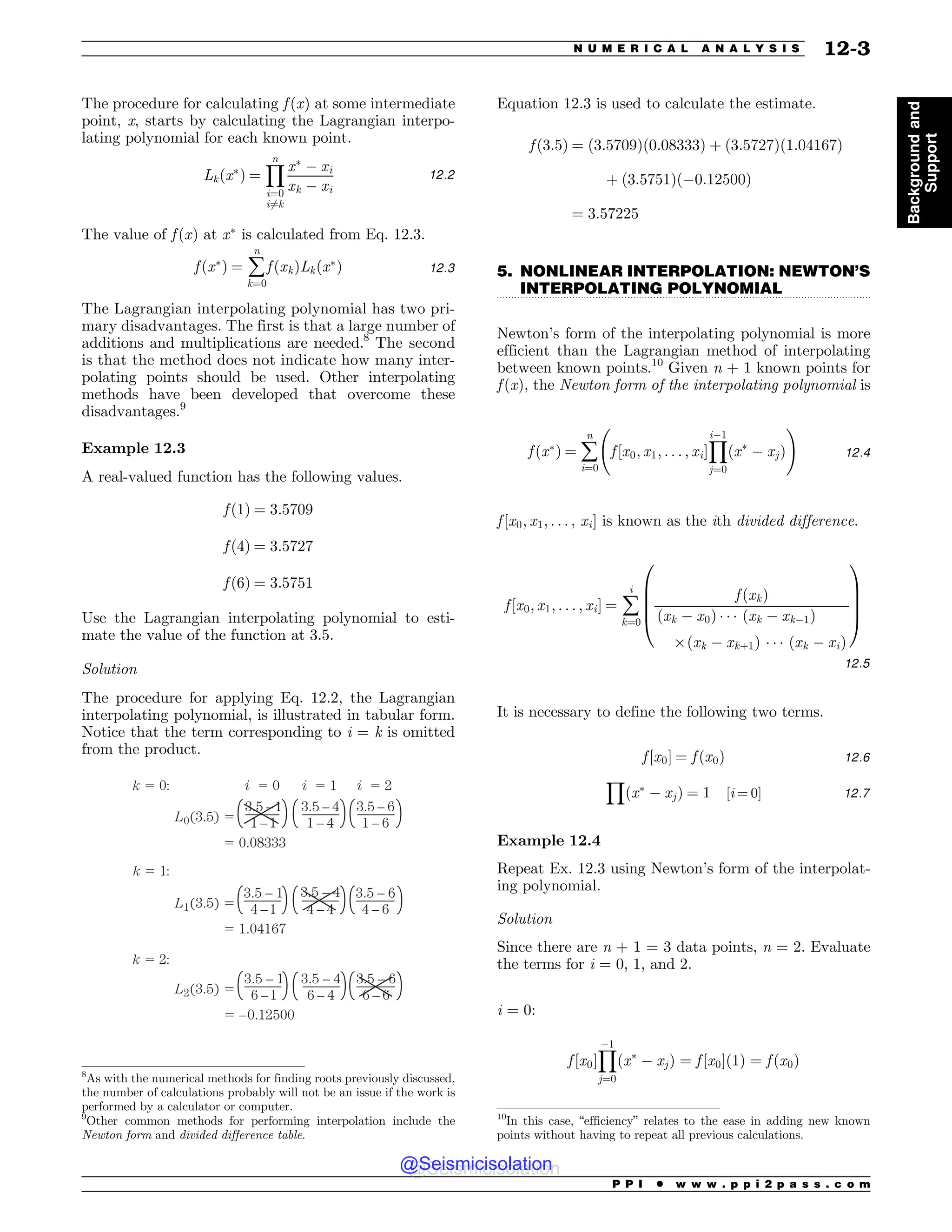 .................................................................................................................................
The procedure for calculating f ðxÞ at some intermediate
point, x, starts by calculating the Lagrangian interpo-
lating polynomial for each known point.
Lkðx
Þ ¼
Y
n
i¼0
i6¼k
x
( xi
xk ( xi
12:2
The value of f ðxÞ at x
is calculated from Eq. 12.3.
f ðx
Þ ¼ å
n
k¼0
f ðxkÞLkðx
Þ 12:3
The Lagrangian interpolating polynomial has two pri-
mary disadvantages. The first is that a large number of
additions and multiplications are needed.8
The second
is that the method does not indicate how many inter-
polating points should be used. Other interpolating
methods have been developed that overcome these
disadvantages.9
Example 12.3
A real-valued function has the following values.
f ð1Þ ¼ 3:5709
f ð4Þ ¼ 3:5727
f ð6Þ ¼ 3:5751
Use the Lagrangian interpolating polynomial to esti-
mate the value of the function at 3.5.
Solution
The procedure for applying Eq. 12.2, the Lagrangian
interpolating polynomial, is illustrated in tabular form.
Notice that the term corresponding to i = k is omitted
from the product.
o
o
o
o
o
o
o
o

o
o
o
o

o
o
o
o
o
o
o
J J J
-  
-  
-  
L
L
L
Equation 12.3 is used to calculate the estimate.
f ð3:5Þ ¼ ð3:5709Þð0:08333Þ þ ð3:5727Þð1:04167Þ
þ ð3:5751Þð(0:12500Þ
¼ 3:57225
5. NONLINEAR INTERPOLATION: NEWTON’S
INTERPOLATING POLYNOMIAL
Newton’s form of the interpolating polynomial is more
efficient than the Lagrangian method of interpolating
between known points.10
Given n + 1 known points for
f ðxÞ, the Newton form of the interpolating polynomial is
f ðx
Þ ¼ å
n
i¼0
f ½x0; x1; . . . ; xi*
Y
i(1
j¼0
ðx
( xjÞ
!
12:4
f ½x0; x1; . . . ; xi* is known as the ith divided difference.
f ½x0; x1; . . . ; xi* ¼ å
i
k¼0
f ðxkÞ
ðxk ( x0Þ + + + ðxk ( xk(1Þ
,ðxk ( xkþ1Þ + + + ðxk ( xiÞ
0
B
B
B
@
1
C
C
C
A
12:5
It is necessary to define the following two terms.
f ½x0* ¼ f ðx0Þ 12:6
Y
ðx
( xjÞ ¼ 1 ½i ¼ 0* 12:7
Example 12.4
Repeat Ex. 12.3 using Newton’s form of the interpolat-
ing polynomial.
Solution
Since there are n + 1 = 3 data points, n = 2. Evaluate
the terms for i = 0, 1, and 2.
i = 0:
f ½x0*
Y
(1
j¼0
ðx
( xjÞ ¼ f ½x0*ð1Þ ¼ f ðx0Þ
8
As with the numerical methods for finding roots previously discussed,
the number of calculations probably will not be an issue if the work is
performed by a calculator or computer.
9
Other common methods for performing interpolation include the
Newton form and divided difference table.
10
In this case, “efficiency” relates to the ease in adding new known
points without having to repeat all previous calculations.
P P I * w w w . p p i 2 p a s s . c o m
N U M E R I C A L A N A L Y S I S 12-3
Background
and
Support
@Seismicisolation
@Seismicisolation
 