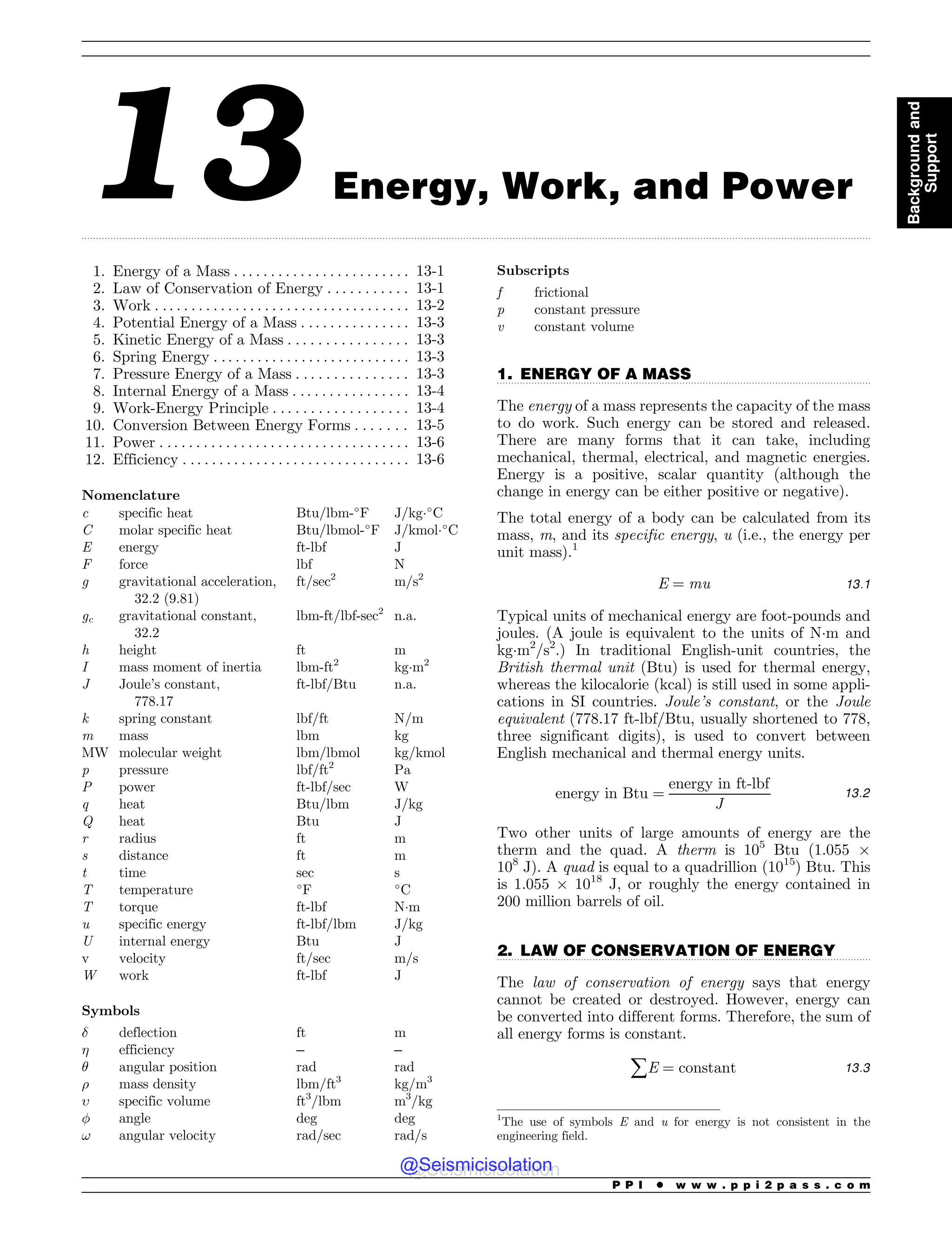 .................................................................................................................................................................................................................................................................................
.................................................................................................................................
.................................................................................................................................
13 Energy, Work, and Power
1. Energy of a Mass . . . . . . . . . . . . . . . . . . . . . . . . 13-1
2. Law of Conservation of Energy . . . . . . . . . . . 13-1
3. Work . . . . . . . . . . . . . . . . . . . . . . . . . . . . . . . . . . . 13-2
4. Potential Energy of a Mass . . . . . . . . . . . . . . . 13-3
5. Kinetic Energy of a Mass . . . . . . . . . . . . . . . . 13-3
6. Spring Energy . . . . . . . . . . . . . . . . . . . . . . . . . . . 13-3
7. Pressure Energy of a Mass . . . . . . . . . . . . . . . 13-3
8. Internal Energy of a Mass . . . . . . . . . . . . . . . . 13-4
9. Work-Energy Principle . . . . . . . . . . . . . . . . . . 13-4
10. Conversion Between Energy Forms . . . . . . . 13-5
11. Power . . . . . . . . . . . . . . . . . . . . . . . . . . . . . . . . . . 13-6
12. Efficiency . . . . . . . . . . . . . . . . . . . . . . . . . . . . . . . 13-6
Nomenclature
c specific heat Btu/lbm-!
F J/kg!
C
C molar specific heat Btu/lbmol-!
F J/kmol!
C
E energy ft-lbf J
F force lbf N
g gravitational acceleration,
32.2 (9.81)
ft/sec2
m/s2
gc gravitational constant,
32.2
lbm-ft/lbf-sec2
n.a.
h height ft m
I mass moment of inertia lbm-ft2
kgm2
J Joule’s constant,
778.17
ft-lbf/Btu n.a.
k spring constant lbf/ft N/m
m mass lbm kg
MW molecular weight lbm/lbmol kg/kmol
p pressure lbf/ft2
Pa
P power ft-lbf/sec W
q heat Btu/lbm J/kg
Q heat Btu J
r radius ft m
s distance ft m
t time sec s
T temperature !
F !
C
T torque ft-lbf Nm
u specific energy ft-lbf/lbm J/kg
U internal energy Btu J
v velocity ft/sec m/s
W work ft-lbf J
Symbols
! deflection ft m
 efficiency – –
# angular position rad rad
$ mass density lbm/ft3
kg/m3
% specific volume ft3
/lbm m3
/kg
 angle deg deg
! angular velocity rad/sec rad/s
Subscripts
f frictional
p constant pressure
v constant volume
1. ENERGY OF A MASS
The energy of a mass represents the capacity of the mass
to do work. Such energy can be stored and released.
There are many forms that it can take, including
mechanical, thermal, electrical, and magnetic energies.
Energy is a positive, scalar quantity (although the
change in energy can be either positive or negative).
The total energy of a body can be calculated from its
mass, m, and its specific energy, u (i.e., the energy per
unit mass).1
E ¼ mu 13:1
Typical units of mechanical energy are foot-pounds and
joules. (A joule is equivalent to the units of Nm and
kgm2
/s2
.) In traditional English-unit countries, the
British thermal unit (Btu) is used for thermal energy,
whereas the kilocalorie (kcal) is still used in some appli-
cations in SI countries. Joule’s constant, or the Joule
equivalent (778.17 ft-lbf/Btu, usually shortened to 778,
three significant digits), is used to convert between
English mechanical and thermal energy units.
energy in Btu ¼
energy in ft-lbf
J
13:2
Two other units of large amounts of energy are the
therm and the quad. A therm is 105
Btu (1.055 $
108
J). A quad is equal to a quadrillion (1015
) Btu. This
is 1.055 $ 1018
J, or roughly the energy contained in
200 million barrels of oil.
2. LAW OF CONSERVATION OF ENERGY
The law of conservation of energy says that energy
cannot be created or destroyed. However, energy can
be converted into different forms. Therefore, the sum of
all energy forms is constant.
åE ¼ constant 13:3
1
The use of symbols E and u for energy is not consistent in the
engineering field.
P P I * w w w . p p i 2 p a s s . c o m
Background
and
Support
@Seismicisolation
@Seismicisolation
 