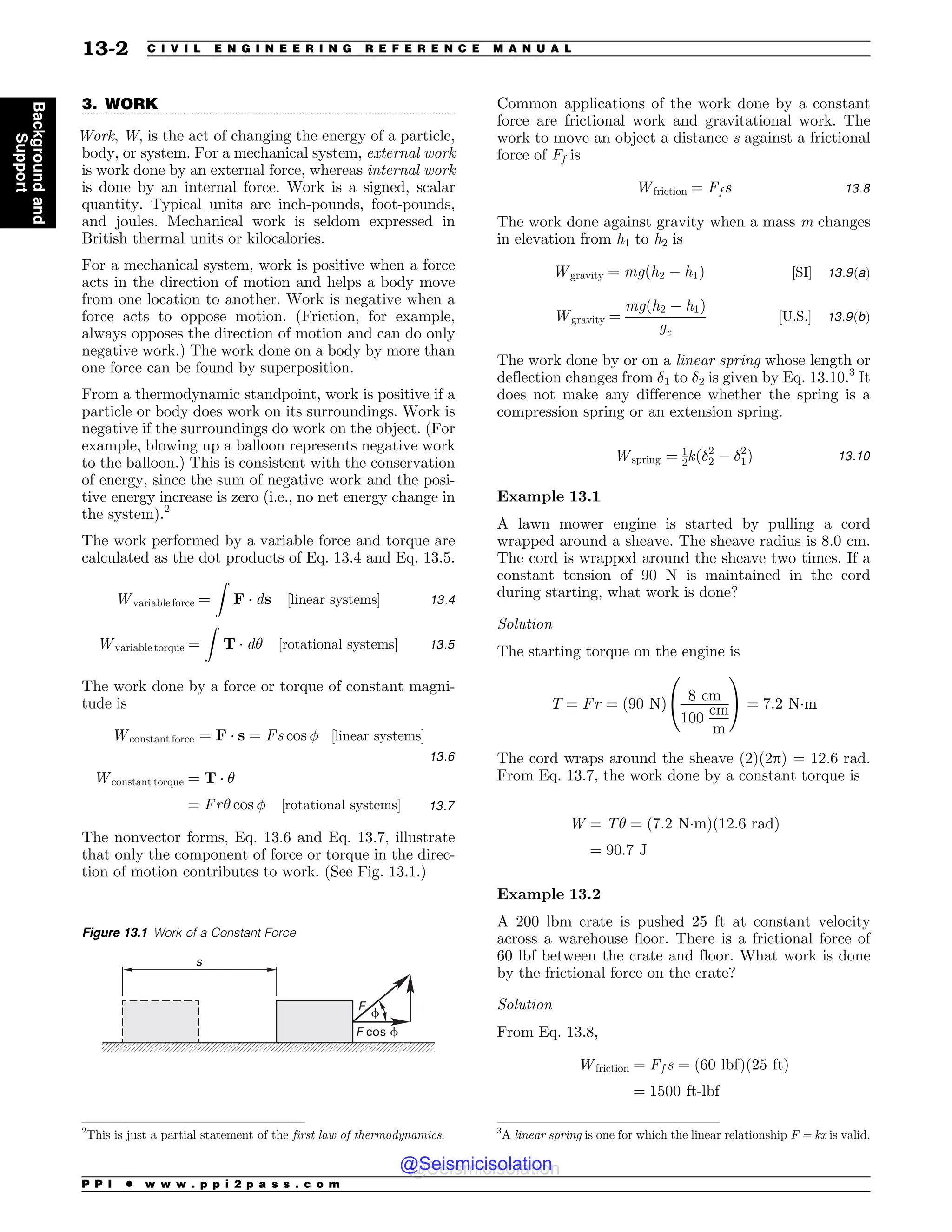 .................................................................................................................................
3. WORK
Work, W, is the act of changing the energy of a particle,
body, or system. For a mechanical system, external work
is work done by an external force, whereas internal work
is done by an internal force. Work is a signed, scalar
quantity. Typical units are inch-pounds, foot-pounds,
and joules. Mechanical work is seldom expressed in
British thermal units or kilocalories.
For a mechanical system, work is positive when a force
acts in the direction of motion and helps a body move
from one location to another. Work is negative when a
force acts to oppose motion. (Friction, for example,
always opposes the direction of motion and can do only
negative work.) The work done on a body by more than
one force can be found by superposition.
From a thermodynamic standpoint, work is positive if a
particle or body does work on its surroundings. Work is
negative if the surroundings do work on the object. (For
example, blowing up a balloon represents negative work
to the balloon.) This is consistent with the conservation
of energy, since the sum of negative work and the posi-
tive energy increase is zero (i.e., no net energy change in
the system).2
The work performed by a variable force and torque are
calculated as the dot products of Eq. 13.4 and Eq. 13.5.
Wvariable force ¼
Z
F  ds ½linear systems 13:4
Wvariable torque ¼
Z
T  d# ½rotational systems 13:5
The work done by a force or torque of constant magni-
tude is
Wconstant force ¼ F  s ¼ Fs cos  ½linear systems
13:6
Wconstant torque ¼ T  #
¼ Fr# cos  ½rotational systems 13:7
The nonvector forms, Eq. 13.6 and Eq. 13.7, illustrate
that only the component of force or torque in the direc-
tion of motion contributes to work. (See Fig. 13.1.)
Common applications of the work done by a constant
force are frictional work and gravitational work. The
work to move an object a distance s against a frictional
force of Ff is
Wfriction ¼ Ff s 13:8
The work done against gravity when a mass m changes
in elevation from h1 to h2 is
Wgravity ¼ mgðh2 ( h1Þ ½SI 13:9ðaÞ
Wgravity ¼
mgðh2 ( h1Þ
gc
½U:S: 13:9ðbÞ
The work done by or on a linear spring whose length or
deflection changes from !1 to !2 is given by Eq. 13.10.3
It
does not make any difference whether the spring is a
compression spring or an extension spring.
Wspring ¼ 1
2kð!2
2 ( !2
1Þ 13:10
Example 13.1
A lawn mower engine is started by pulling a cord
wrapped around a sheave. The sheave radius is 8.0 cm.
The cord is wrapped around the sheave two times. If a
constant tension of 90 N is maintained in the cord
during starting, what work is done?
Solution
The starting torque on the engine is
T ¼ Fr ¼ ð90 NÞ
8 cm
100
cm
m
0
@
1
A ¼ 7:2 Nm
The cord wraps around the sheave (2)(2p) = 12.6 rad.
From Eq. 13.7, the work done by a constant torque is
W ¼ T# ¼ ð7:2 NmÞð12:6 radÞ
¼ 90:7 J
Example 13.2
A 200 lbm crate is pushed 25 ft at constant velocity
across a warehouse floor. There is a frictional force of
60 lbf between the crate and floor. What work is done
by the frictional force on the crate?
Solution
From Eq. 13.8,
Wfriction ¼ Ff s ¼ ð60 lbfÞð25 ftÞ
¼ 1500 ft-lbf
2
This is just a partial statement of the first law of thermodynamics.
Figure 13.1 Work of a Constant Force
' DPT
'
T
G
G
3
A linear spring is one for which the linear relationship F = kx is valid.
P P I * w w w . p p i 2 p a s s . c o m
13-2 C I V I L E N G I N E E R I N G R E F E R E N C E M A N U A L
Background
and
Support
@Seismicisolation
@Seismicisolation
 