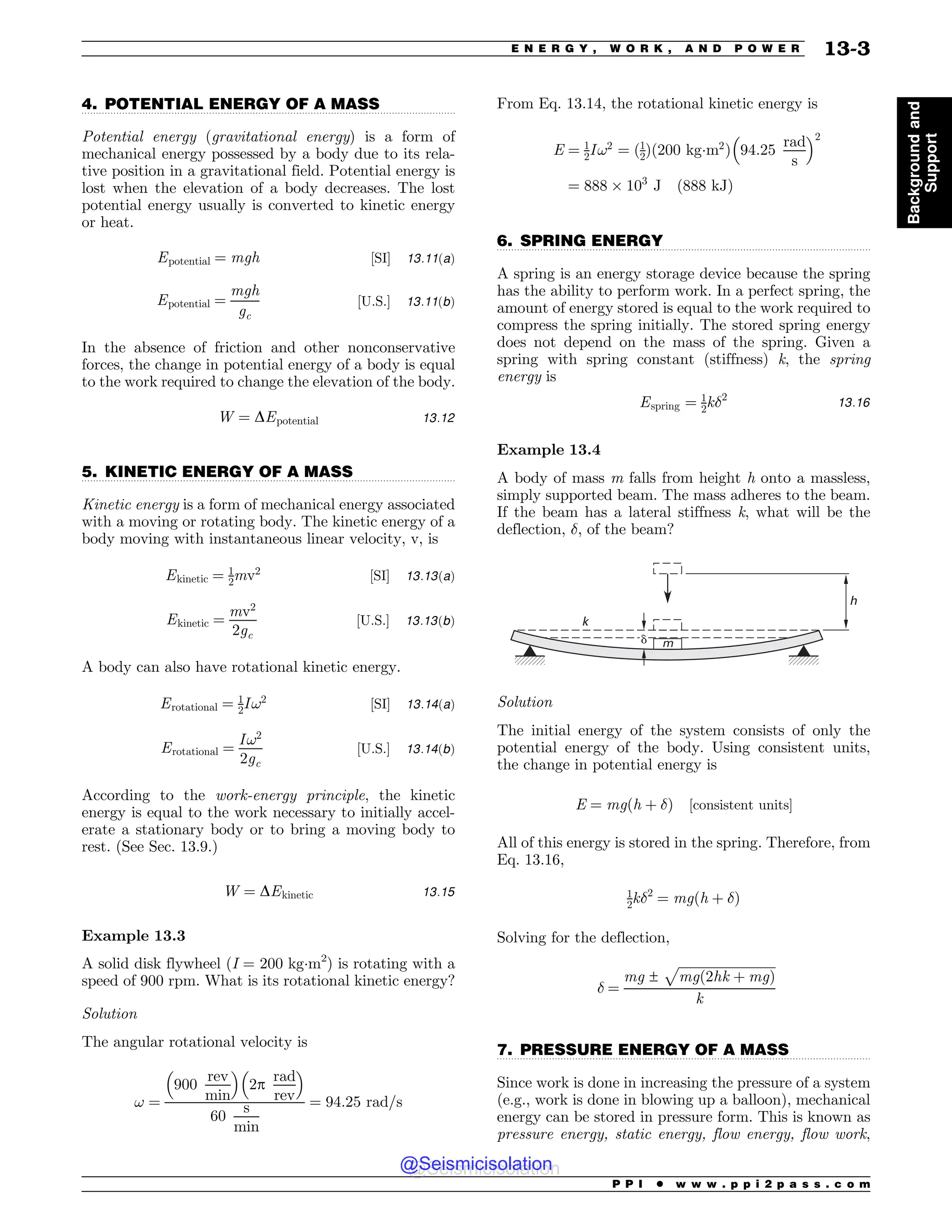 .................................................................................................................................
.................................................................................................................................
.................................................................................................................................
.................................................................................................................................
4. POTENTIAL ENERGY OF A MASS
Potential energy (gravitational energy) is a form of
mechanical energy possessed by a body due to its rela-
tive position in a gravitational field. Potential energy is
lost when the elevation of a body decreases. The lost
potential energy usually is converted to kinetic energy
or heat.
Epotential ¼ mgh ½SI# 13:11ðaÞ
Epotential ¼
mgh
gc
½U:S:# 13:11ðbÞ
In the absence of friction and other nonconservative
forces, the change in potential energy of a body is equal
to the work required to change the elevation of the body.
W ¼ DEpotential 13:12
5. KINETIC ENERGY OF A MASS
Kinetic energy is a form of mechanical energy associated
with a moving or rotating body. The kinetic energy of a
body moving with instantaneous linear velocity, v, is
Ekinetic ¼ 1
2mv2
½SI# 13:13ðaÞ
Ekinetic ¼
mv2
2gc
½U:S:# 13:13ðbÞ
A body can also have rotational kinetic energy.
Erotational ¼ 1
2I!2
½SI# 13:14ðaÞ
Erotational ¼
I!2
2gc
½U:S:# 13:14ðbÞ
According to the work-energy principle, the kinetic
energy is equal to the work necessary to initially accel-
erate a stationary body or to bring a moving body to
rest. (See Sec. 13.9.)
W ¼ DEkinetic 13:15
Example 13.3
A solid disk flywheel (I = 200 kgm2
) is rotating with a
speed of 900 rpm. What is its rotational kinetic energy?
Solution
The angular rotational velocity is
! ¼
900
rev
min
! 
2p
rad
rev
! 
60
s
min
¼ 94:25 rad=s
From Eq. 13.14, the rotational kinetic energy is
E ¼ 1
2I!2
¼ ð1
2Þð200 kgm2
Þ 94:25
rad
s
! 2
¼ 888 ' 103
J ð888 kJÞ
6. SPRING ENERGY
A spring is an energy storage device because the spring
has the ability to perform work. In a perfect spring, the
amount of energy stored is equal to the work required to
compress the spring initially. The stored spring energy
does not depend on the mass of the spring. Given a
spring with spring constant (stiffness) k, the spring
energy is
Espring ¼ 1
2k!2
13:16
Example 13.4
A body of mass m falls from height h onto a massless,
simply supported beam. The mass adheres to the beam.
If the beam has a lateral stiffness k, what will be the
deflection, !, of the beam?
h
k
m
!
Solution
The initial energy of the system consists of only the
potential energy of the body. Using consistent units,
the change in potential energy is
E ¼ mgðh þ !Þ ½consistent units#
All of this energy is stored in the spring. Therefore, from
Eq. 13.16,
1
2k!2
¼ mgðh þ !Þ
Solving for the deflection,
! ¼
mg ±
ﬃﬃﬃﬃﬃﬃﬃﬃﬃﬃﬃﬃﬃﬃﬃﬃﬃﬃﬃﬃﬃﬃﬃﬃﬃﬃﬃﬃﬃﬃ
mgð2hk þ mgÞ
p
k
7. PRESSURE ENERGY OF A MASS
Since work is done in increasing the pressure of a system
(e.g., work is done in blowing up a balloon), mechanical
energy can be stored in pressure form. This is known as
pressure energy, static energy, flow energy, flow work,
P P I * w w w . p p i 2 p a s s . c o m
E N E R G Y , W O R K , A N D P O W E R 13-3
Background
and
Support
@Seismicisolation
@Seismicisolation
 