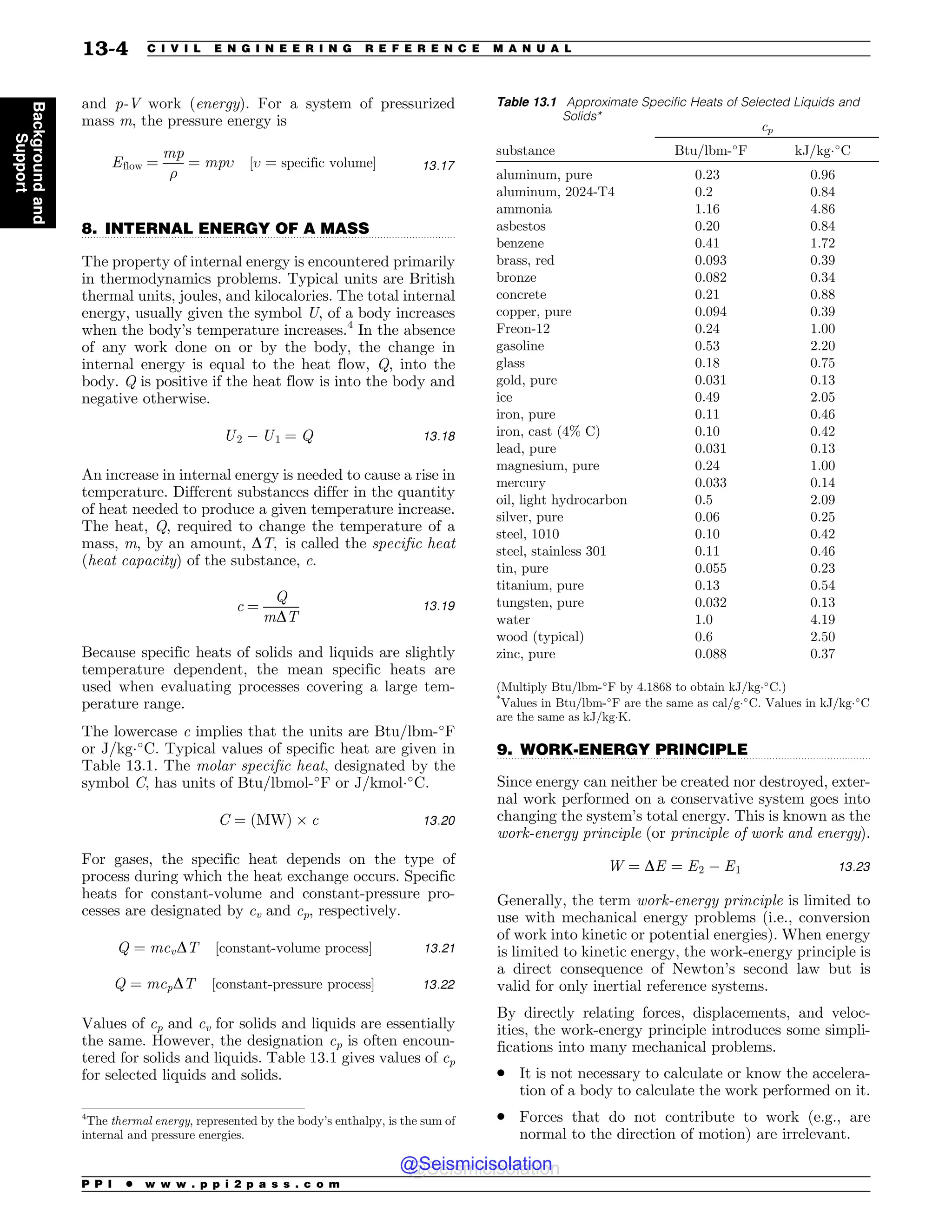 .................................................................................................................................
.................................................................................................................................
and p-V work (energy). For a system of pressurized
mass m, the pressure energy is
Eflow ¼
mp
$
¼ mp% ½% ¼ specific volume 13:17
8. INTERNAL ENERGY OF A MASS
The property of internal energy is encountered primarily
in thermodynamics problems. Typical units are British
thermal units, joules, and kilocalories. The total internal
energy, usually given the symbol U, of a body increases
when the body’s temperature increases.4
In the absence
of any work done on or by the body, the change in
internal energy is equal to the heat flow, Q, into the
body. Q is positive if the heat flow is into the body and
negative otherwise.
U2 ( U1 ¼ Q 13:18
An increase in internal energy is needed to cause a rise in
temperature. Different substances differ in the quantity
of heat needed to produce a given temperature increase.
The heat, Q, required to change the temperature of a
mass, m, by an amount, DT, is called the specific heat
(heat capacity) of the substance, c.
c ¼
Q
mDT
13:19
Because specific heats of solids and liquids are slightly
temperature dependent, the mean specific heats are
used when evaluating processes covering a large tem-
perature range.
The lowercase c implies that the units are Btu/lbm-!
F
or J/kg!
C. Typical values of specific heat are given in
Table 13.1. The molar specific heat, designated by the
symbol C, has units of Btu/lbmol-!
F or J/kmol!
C.
C ¼ ðMWÞ $ c 13:20
For gases, the specific heat depends on the type of
process during which the heat exchange occurs. Specific
heats for constant-volume and constant-pressure pro-
cesses are designated by cv and cp, respectively.
Q ¼ mcvDT ½constant-volume process 13:21
Q ¼ mcpDT ½constant-pressure process 13:22
Values of cp and cv for solids and liquids are essentially
the same. However, the designation cp is often encoun-
tered for solids and liquids. Table 13.1 gives values of cp
for selected liquids and solids.
9. WORK-ENERGY PRINCIPLE
Since energy can neither be created nor destroyed, exter-
nal work performed on a conservative system goes into
changing the system’s total energy. This is known as the
work-energy principle (or principle of work and energy).
W ¼ DE ¼ E2 ( E1 13:23
Generally, the term work-energy principle is limited to
use with mechanical energy problems (i.e., conversion
of work into kinetic or potential energies). When energy
is limited to kinetic energy, the work-energy principle is
a direct consequence of Newton’s second law but is
valid for only inertial reference systems.
By directly relating forces, displacements, and veloc-
ities, the work-energy principle introduces some simpli-
fications into many mechanical problems.
. It is not necessary to calculate or know the accelera-
tion of a body to calculate the work performed on it.
. Forces that do not contribute to work (e.g., are
normal to the direction of motion) are irrelevant.
4
The thermal energy, represented by the body’s enthalpy, is the sum of
internal and pressure energies.
Table 13.1 Approximate Specific Heats of Selected Liquids and
Solids*
cp
substance Btu/lbm-!
F kJ/kg!
C
aluminum, pure 0.23 0.96
aluminum, 2024-T4 0.2 0.84
ammonia 1.16 4.86
asbestos 0.20 0.84
benzene 0.41 1.72
brass, red 0.093 0.39
bronze 0.082 0.34
concrete 0.21 0.88
copper, pure 0.094 0.39
Freon-12 0.24 1.00
gasoline 0.53 2.20
glass 0.18 0.75
gold, pure 0.031 0.13
ice 0.49 2.05
iron, pure 0.11 0.46
iron, cast (4% C) 0.10 0.42
lead, pure 0.031 0.13
magnesium, pure 0.24 1.00
mercury 0.033 0.14
oil, light hydrocarbon 0.5 2.09
silver, pure 0.06 0.25
steel, 1010 0.10 0.42
steel, stainless 301 0.11 0.46
tin, pure 0.055 0.23
titanium, pure 0.13 0.54
tungsten, pure 0.032 0.13
water 1.0 4.19
wood (typical) 0.6 2.50
zinc, pure 0.088 0.37
(Multiply Btu/lbm-!
F by 4.1868 to obtain kJ/kg!
C.)
*
Values in Btu/lbm-!
F are the same as cal/g!
C. Values in kJ/kg!
C
are the same as kJ/kgK.
P P I * w w w . p p i 2 p a s s . c o m
13-4 C I V I L E N G I N E E R I N G R E F E R E N C E M A N U A L
Background
and
Support
@Seismicisolation
@Seismicisolation
 