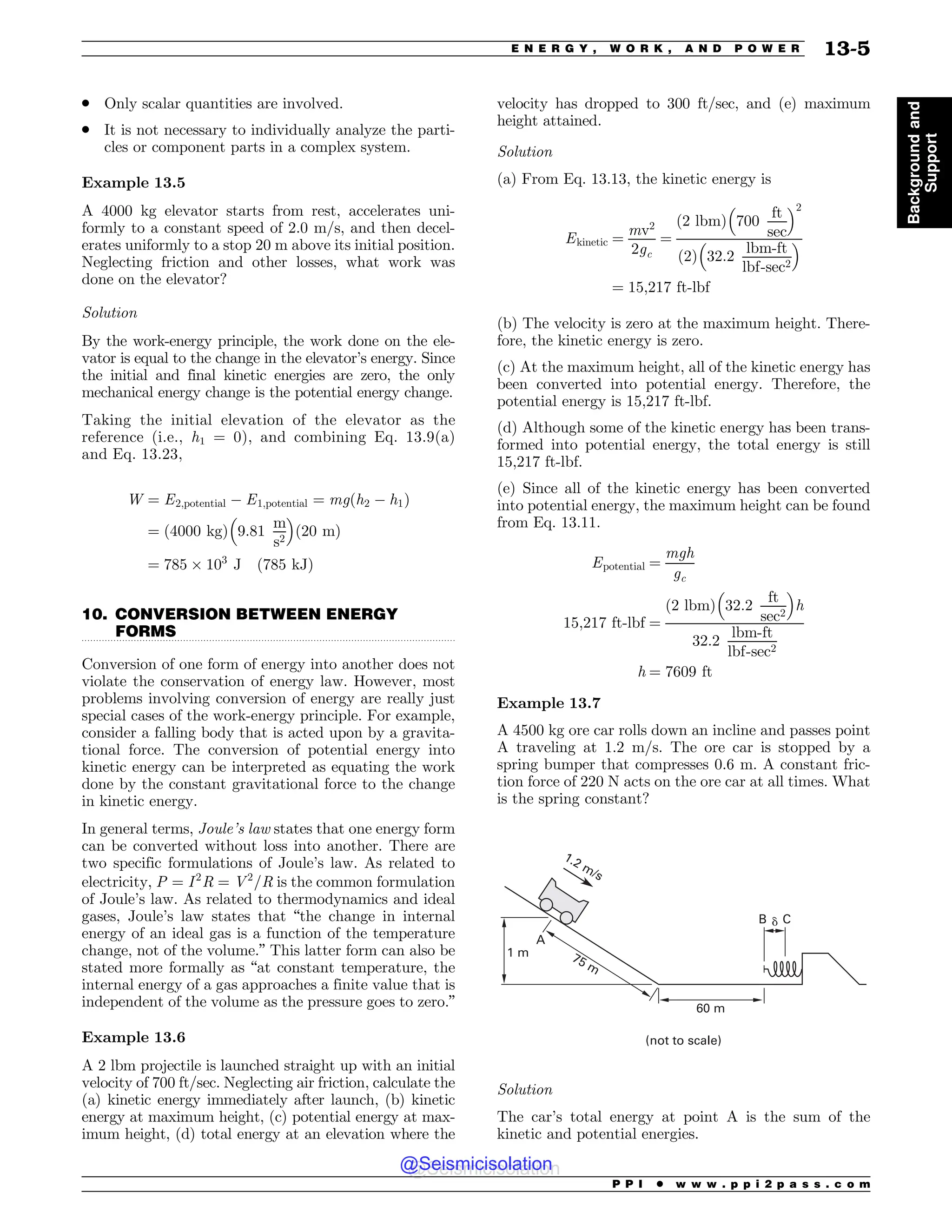 .................................................................................................................................
. Only scalar quantities are involved.
. It is not necessary to individually analyze the parti-
cles or component parts in a complex system.
Example 13.5
A 4000 kg elevator starts from rest, accelerates uni-
formly to a constant speed of 2.0 m/s, and then decel-
erates uniformly to a stop 20 m above its initial position.
Neglecting friction and other losses, what work was
done on the elevator?
Solution
By the work-energy principle, the work done on the ele-
vator is equal to the change in the elevator’s energy. Since
the initial and final kinetic energies are zero, the only
mechanical energy change is the potential energy change.
Taking the initial elevation of the elevator as the
reference (i.e., h1 = 0), and combining Eq. 13.9(a)
and Eq. 13.23,
W ¼ E2;potential ( E1;potential ¼ mgðh2 ( h1Þ
¼ ð4000 kgÞ 9:81
m
s2
! 
ð20 mÞ
¼ 785 $ 103
J ð785 kJÞ
10. CONVERSION BETWEEN ENERGY
FORMS
Conversion of one form of energy into another does not
violate the conservation of energy law. However, most
problems involving conversion of energy are really just
special cases of the work-energy principle. For example,
consider a falling body that is acted upon by a gravita-
tional force. The conversion of potential energy into
kinetic energy can be interpreted as equating the work
done by the constant gravitational force to the change
in kinetic energy.
In general terms, Joule’s law states that one energy form
can be converted without loss into another. There are
two specific formulations of Joule’s law. As related to
electricity, P ¼ I2
R ¼ V2
=R is the common formulation
of Joule’s law. As related to thermodynamics and ideal
gases, Joule’s law states that “the change in internal
energy of an ideal gas is a function of the temperature
change, not of the volume.” This latter form can also be
stated more formally as “at constant temperature, the
internal energy of a gas approaches a finite value that is
independent of the volume as the pressure goes to zero.”
Example 13.6
A 2 lbm projectile is launched straight up with an initial
velocity of 700 ft/sec. Neglecting air friction, calculate the
(a) kinetic energy immediately after launch, (b) kinetic
energy at maximum height, (c) potential energy at max-
imum height, (d) total energy at an elevation where the
velocity has dropped to 300 ft/sec, and (e) maximum
height attained.
Solution
(a) From Eq. 13.13, the kinetic energy is
Ekinetic ¼
mv2
2gc
¼
2 lbm
ð Þ 700
ft
sec
! 2
2
ð Þ 32:2
lbm-ft
lbf-sec2
! 
¼ 15;217 ft-lbf
(b) The velocity is zero at the maximum height. There-
fore, the kinetic energy is zero.
(c) At the maximum height, all of the kinetic energy has
been converted into potential energy. Therefore, the
potential energy is 15,217 ft-lbf.
(d) Although some of the kinetic energy has been trans-
formed into potential energy, the total energy is still
15,217 ft-lbf.
(e) Since all of the kinetic energy has been converted
into potential energy, the maximum height can be found
from Eq. 13.11.
Epotential ¼
mgh
gc
15;217 ft-lbf ¼
2 lbm
ð Þ 32:2
ft
sec2
! 
h
32:2
lbm-ft
lbf-sec2
h ¼ 7609 ft
Example 13.7
A 4500 kg ore car rolls down an incline and passes point
A traveling at 1.2 m/s. The ore car is stopped by a
spring bumper that compresses 0.6 m. A constant fric-
tion force of 220 N acts on the ore car at all times. What
is the spring constant?

N
# $
E
N N
NT
OPUUPTDBMF
Solution
The car’s total energy at point A is the sum of the
kinetic and potential energies.
P P I * w w w . p p i 2 p a s s . c o m
E N E R G Y , W O R K , A N D P O W E R 13-5
Background
and
Support
@Seismicisolation
@Seismicisolation
 