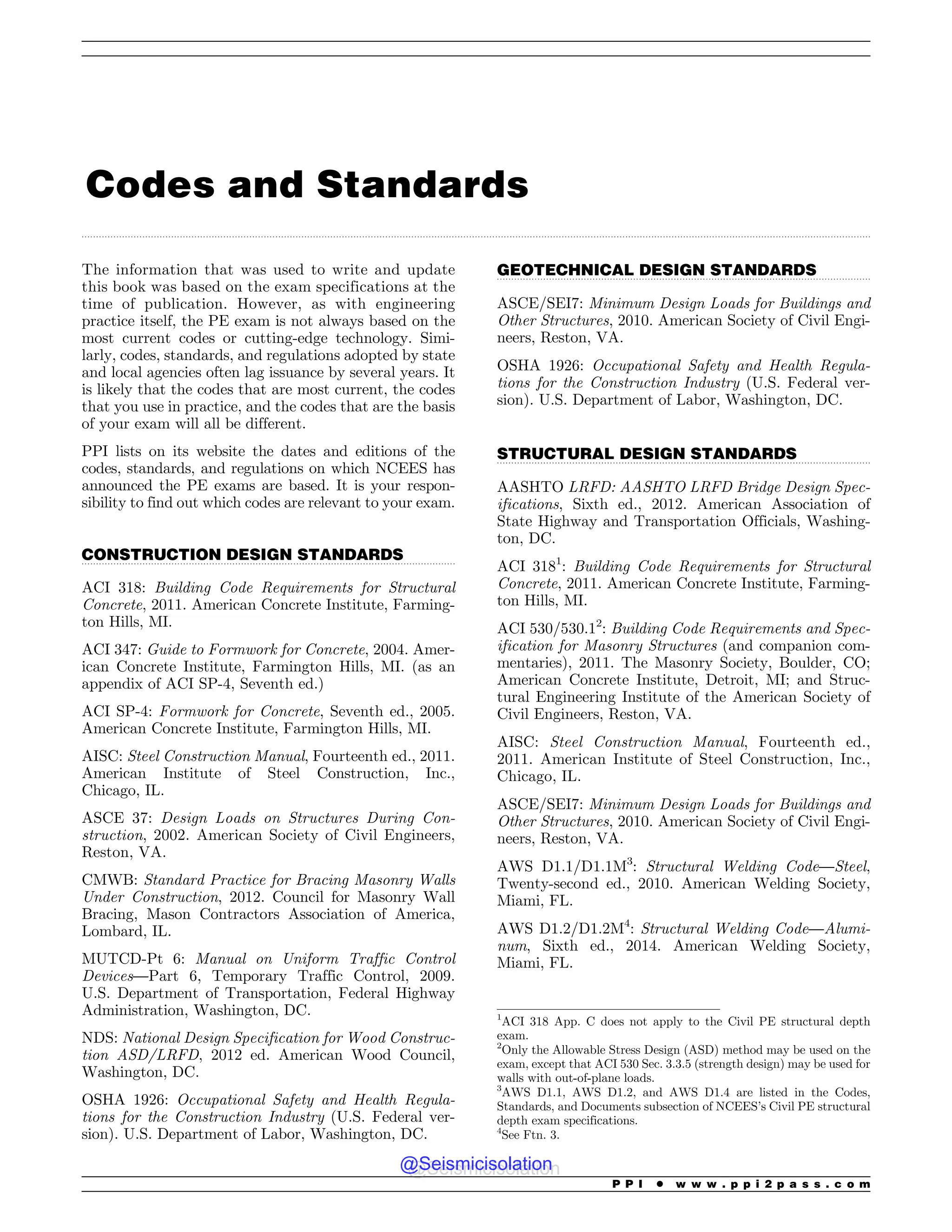 .................................................................................................................................................................................................................................................................................
.................................................................................................................................
.................................................................................................................................
.................................................................................................................................
Codes and Standards
The information that was used to write and update
this book was based on the exam specifications at the
time of publication. However, as with engineering
practice itself, the PE exam is not always based on the
most current codes or cutting-edge technology. Simi-
larly, codes, standards, and regulations adopted by state
and local agencies often lag issuance by several years. It
is likely that the codes that are most current, the codes
that you use in practice, and the codes that are the basis
of your exam will all be different.
PPI lists on its website the dates and editions of the
codes, standards, and regulations on which NCEES has
announced the PE exams are based. It is your respon-
sibility to find out which codes are relevant to your exam.
CONSTRUCTION DESIGN STANDARDS
ACI 318: Building Code Requirements for Structural
Concrete, 2011. American Concrete Institute, Farming-
ton Hills, MI.
ACI 347: Guide to Formwork for Concrete, 2004. Amer-
ican Concrete Institute, Farmington Hills, MI. (as an
appendix of ACI SP-4, Seventh ed.)
ACI SP-4: Formwork for Concrete, Seventh ed., 2005.
American Concrete Institute, Farmington Hills, MI.
AISC: Steel Construction Manual, Fourteenth ed., 2011.
American Institute of Steel Construction, Inc.,
Chicago, IL.
ASCE 37: Design Loads on Structures During Con-
struction, 2002. American Society of Civil Engineers,
Reston, VA.
CMWB: Standard Practice for Bracing Masonry Walls
Under Construction, 2012. Council for Masonry Wall
Bracing, Mason Contractors Association of America,
Lombard, IL.
MUTCD-Pt 6: Manual on Uniform Traffic Control
Devices—Part 6, Temporary Traffic Control, 2009.
U.S. Department of Transportation, Federal Highway
Administration, Washington, DC.
NDS: National Design Specification for Wood Construc-
tion ASD/LRFD, 2012 ed. American Wood Council,
Washington, DC.
OSHA 1926: Occupational Safety and Health Regula-
tions for the Construction Industry (U.S. Federal ver-
sion). U.S. Department of Labor, Washington, DC.
GEOTECHNICAL DESIGN STANDARDS
ASCE/SEI7: Minimum Design Loads for Buildings and
Other Structures, 2010. American Society of Civil Engi-
neers, Reston, VA.
OSHA 1926: Occupational Safety and Health Regula-
tions for the Construction Industry (U.S. Federal ver-
sion). U.S. Department of Labor, Washington, DC.
STRUCTURAL DESIGN STANDARDS
AASHTO LRFD: AASHTO LRFD Bridge Design Spec-
ifications, Sixth ed., 2012. American Association of
State Highway and Transportation Officials, Washing-
ton, DC.
ACI 3181
: Building Code Requirements for Structural
Concrete, 2011. American Concrete Institute, Farming-
ton Hills, MI.
ACI 530/530.12
: Building Code Requirements and Spec-
ification for Masonry Structures (and companion com-
mentaries), 2011. The Masonry Society, Boulder, CO;
American Concrete Institute, Detroit, MI; and Struc-
tural Engineering Institute of the American Society of
Civil Engineers, Reston, VA.
AISC: Steel Construction Manual, Fourteenth ed.,
2011. American Institute of Steel Construction, Inc.,
Chicago, IL.
ASCE/SEI7: Minimum Design Loads for Buildings and
Other Structures, 2010. American Society of Civil Engi-
neers, Reston, VA.
AWS D1.1/D1.1M3
: Structural Welding Code—Steel,
Twenty-second ed., 2010. American Welding Society,
Miami, FL.
AWS D1.2/D1.2M4
: Structural Welding Code—Alumi-
num, Sixth ed., 2014. American Welding Society,
Miami, FL.
1
ACI 318 App. C does not apply to the Civil PE structural depth
exam.
2
Only the Allowable Stress Design (ASD) method may be used on the
exam, except that ACI 530 Sec. 3.3.5 (strength design) may be used for
walls with out-of-plane loads.
3
AWS D1.1, AWS D1.2, and AWS D1.4 are listed in the Codes,
Standards, and Documents subsection of NCEES’s Civil PE structural
depth exam specifications.
4
See Ftn. 3.
P P I * w w w . p p i 2 p a s s . c o m
@Seismicisolation
@Seismicisolation
 