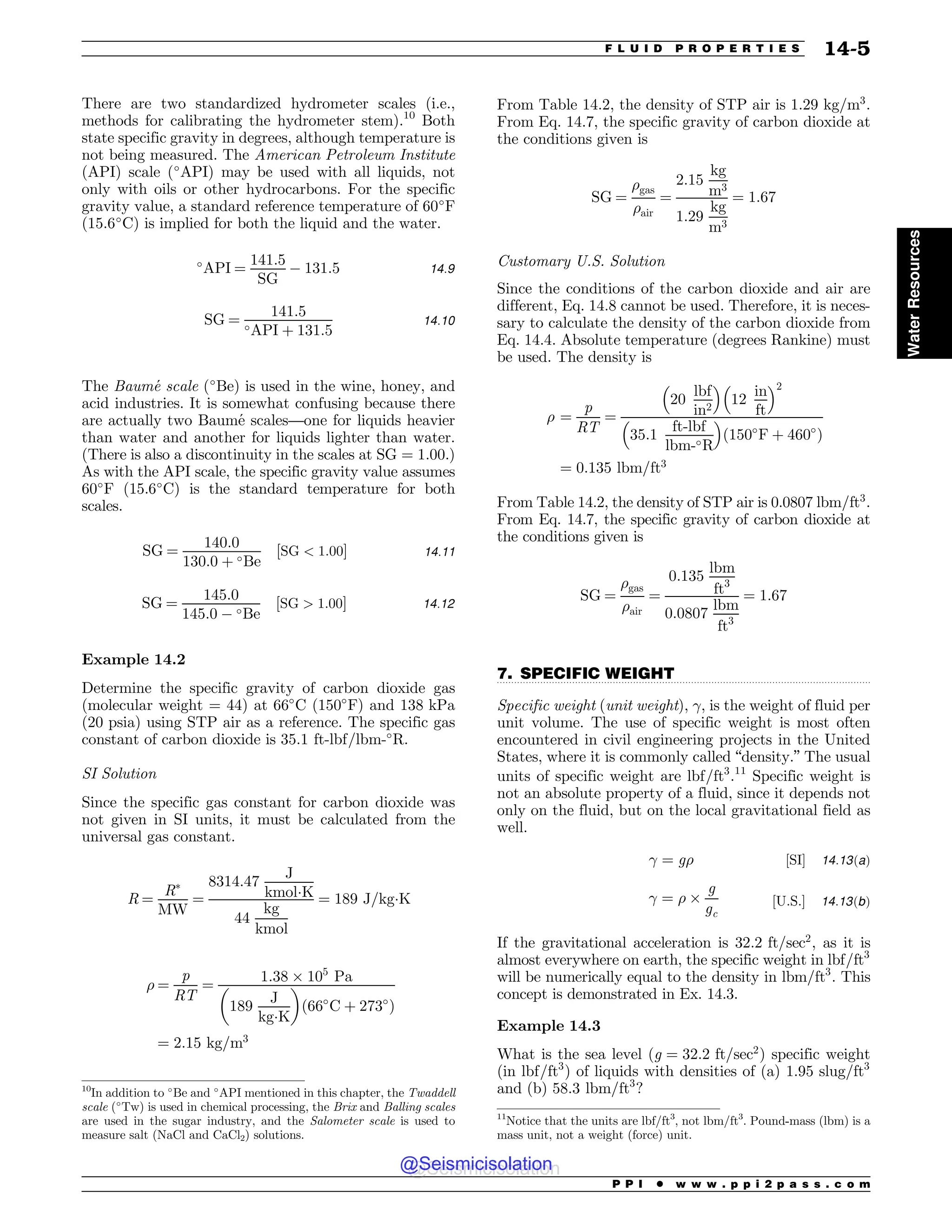 .................................................................................................................................
There are two standardized hydrometer scales (i.e.,
methods for calibrating the hydrometer stem).10
Both
state specific gravity in degrees, although temperature is
not being measured. The American Petroleum Institute
(API) scale (!
API) may be used with all liquids, not
only with oils or other hydrocarbons. For the specific
gravity value, a standard reference temperature of 60!
F
(15.6!
C) is implied for both the liquid and the water.
!
API ¼
141:5
SG
# 131:5 14:9
SG ¼
141:5
!API þ 131:5
14:10
The Baumé scale (!
Be) is used in the wine, honey, and
acid industries. It is somewhat confusing because there
are actually two Baumé scales—one for liquids heavier
than water and another for liquids lighter than water.
(There is also a discontinuity in the scales at SG ¼ 1:00.)
As with the API scale, the specific gravity value assumes
60!
F (15.6!
C) is the standard temperature for both
scales.
SG ¼
140:0
130:0 þ !Be
½SG  1:00 14:11
SG ¼
145:0
145:0 # !Be
½SG  1:00 14:12
Example 14.2
Determine the specific gravity of carbon dioxide gas
(molecular weight = 44) at 66!
C (150!
F) and 138 kPa
(20 psia) using STP air as a reference. The specific gas
constant of carbon dioxide is 35:1 ft-lbf=lbm-!
R.
SI Solution
Since the specific gas constant for carbon dioxide was
not given in SI units, it must be calculated from the
universal gas constant.
R ¼
R'
MW
¼
8314:47
J
kmol(K
44
kg
kmol
¼ 189 J=kg(K
! ¼
p
RT
¼
1:38 ) 105
Pa
189
J
kg(K
! 
ð66!
C þ 273!
Þ
¼ 2:15 kg=m3
From Table 14.2, the density of STP air is 1.29 kg=m3
.
From Eq. 14.7, the specific gravity of carbon dioxide at
the conditions given is
SG ¼
!gas
!air
¼
2:15
kg
m3
1:29
kg
m3
¼ 1:67
Customary U.S. Solution
Since the conditions of the carbon dioxide and air are
different, Eq. 14.8 cannot be used. Therefore, it is neces-
sary to calculate the density of the carbon dioxide from
Eq. 14.4. Absolute temperature (degrees Rankine) must
be used. The density is
! ¼
p
RT
¼
20
lbf
in2
# $
12
in
ft
# $2
35:1
ft-lbf
lbm-!R
# $
ð150!
F þ 460!
Þ
¼ 0:135 lbm=ft3
From Table 14.2, the density of STP air is 0.0807 lbm=ft3
.
From Eq. 14.7, the specific gravity of carbon dioxide at
the conditions given is
SG ¼
!gas
!air
¼
0:135
lbm
ft3
0:0807
lbm
ft3
¼ 1:67
7. SPECIFIC WEIGHT
Specific weight (unit weight), , is the weight of fluid per
unit volume. The use of specific weight is most often
encountered in civil engineering projects in the United
States, where it is commonly called “density.” The usual
units of specific weight are lbf=ft3
.11
Specific weight is
not an absolute property of a fluid, since it depends not
only on the fluid, but on the local gravitational field as
well.
 ¼ g! ½SI 14:13ðaÞ
 ¼ ! )
g
gc
½U:S: 14:13ðbÞ
If the gravitational acceleration is 32:2 ft=sec2
, as it is
almost everywhere on earth, the specific weight in lbf=ft3
will be numerically equal to the density in lbm=ft3
. This
concept is demonstrated in Ex. 14.3.
Example 14.3
What is the sea level (g ¼ 32:2 ft=sec2
) specific weight
(in lbf=ft3
) of liquids with densities of (a) 1:95 slug=ft3
and (b) 58:3 lbm=ft3
?
10
In addition to !
Be and !
API mentioned in this chapter, the Twaddell
scale (!
Tw) is used in chemical processing, the Brix and Balling scales
are used in the sugar industry, and the Salometer scale is used to
measure salt (NaCl and CaCl2) solutions.
11
Notice that the units are lbf/ft3
, not lbm/ft3
. Pound-mass (lbm) is a
mass unit, not a weight (force) unit.
P P I * w w w . p p i 2 p a s s . c o m
F L U I D P R O P E R T I E S 14-5
Water
Resources
@Seismicisolation
@Seismicisolation
 