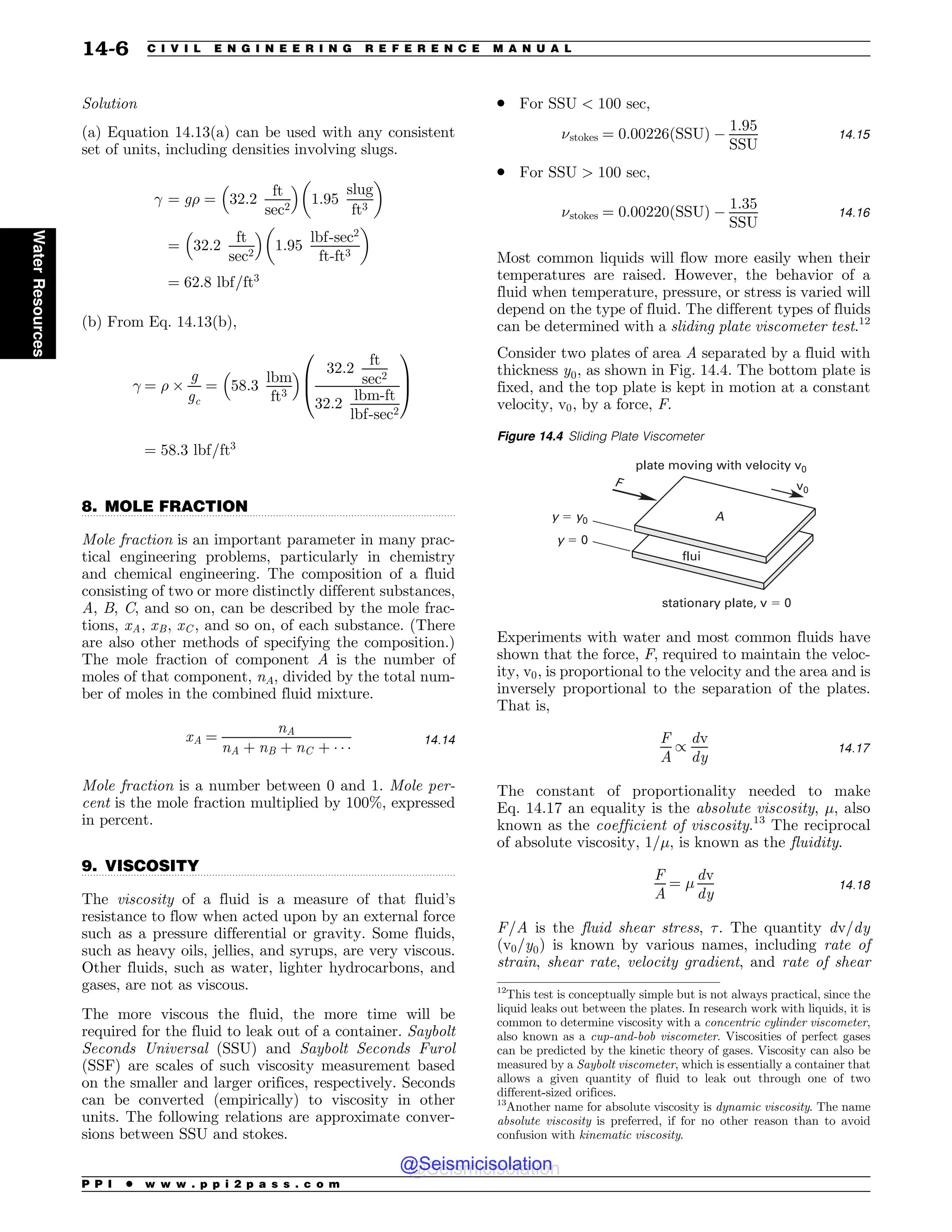 .................................................................................................................................
.................................................................................................................................
Solution
(a) Equation 14.13(a) can be used with any consistent
set of units, including densities involving slugs.
 ¼ g% ¼ 32:2
ft
sec2
# $
1:95
slug
ft3
! 
¼ 32:2
ft
sec2
# $
1:95
lbf-sec2
ft-ft3
! 
¼ 62:8 lbf=ft3
(b) From Eq. 14.13(b),
 ¼ % '
g
gc
¼ 58:3
lbm
ft3
# $ 32:2
ft
sec2
32:2
lbm-ft
lbf-sec2
0
B
@
1
C
A
¼ 58:3 lbf=ft3
8. MOLE FRACTION
Mole fraction is an important parameter in many prac-
tical engineering problems, particularly in chemistry
and chemical engineering. The composition of a fluid
consisting of two or more distinctly different substances,
A, B, C, and so on, can be described by the mole frac-
tions, xA; xB; xC , and so on, of each substance. (There
are also other methods of specifying the composition.)
The mole fraction of component A is the number of
moles of that component, nA, divided by the total num-
ber of moles in the combined fluid mixture.
xA ¼
nA
nA þ nB þ nC þ   
14:14
Mole fraction is a number between 0 and 1. Mole per-
cent is the mole fraction multiplied by 100%, expressed
in percent.
9. VISCOSITY
The viscosity of a fluid is a measure of that fluid’s
resistance to flow when acted upon by an external force
such as a pressure differential or gravity. Some fluids,
such as heavy oils, jellies, and syrups, are very viscous.
Other fluids, such as water, lighter hydrocarbons, and
gases, are not as viscous.
The more viscous the fluid, the more time will be
required for the fluid to leak out of a container. Saybolt
Seconds Universal (SSU) and Saybolt Seconds Furol
(SSF) are scales of such viscosity measurement based
on the smaller and larger orifices, respectively. Seconds
can be converted (empirically) to viscosity in other
units. The following relations are approximate conver-
sions between SSU and stokes.
. For SSU  100 sec,
$stokes ¼ 0:00226ðSSUÞ $
1:95
SSU
14:15
. For SSU  100 sec,
$stokes ¼ 0:00220ðSSUÞ $
1:35
SSU
14:16
Most common liquids will flow more easily when their
temperatures are raised. However, the behavior of a
fluid when temperature, pressure, or stress is varied will
depend on the type of fluid. The different types of fluids
can be determined with a sliding plate viscometer test.12
Consider two plates of area A separated by a fluid with
thickness y0, as shown in Fig. 14.4. The bottom plate is
fixed, and the top plate is kept in motion at a constant
velocity, v0, by a force, F.
Experiments with water and most common fluids have
shown that the force, F, required to maintain the veloc-
ity, v0, is proportional to the velocity and the area and is
inversely proportional to the separation of the plates.
That is,
F
A
/
dv
dy
14:17
The constant of proportionality needed to make
Eq. 14.17 an equality is the absolute viscosity, #, also
known as the coefficient of viscosity.13
The reciprocal
of absolute viscosity, 1=#, is known as the fluidity.
F
A
¼ #
dv
dy
14:18
F=A is the fluid shear stress, '. The quantity dv=dy
(v0=y0) is known by various names, including rate of
strain, shear rate, velocity gradient, and rate of shear
12
This test is conceptually simple but is not always practical, since the
liquid leaks out between the plates. In research work with liquids, it is
common to determine viscosity with a concentric cylinder viscometer,
also known as a cup-and-bob viscometer. Viscosities of perfect gases
can be predicted by the kinetic theory of gases. Viscosity can also be
measured by a Saybolt viscometer, which is essentially a container that
allows a given quantity of fluid to leak out through one of two
different-sized orifices.
Figure 14.4 Sliding Plate Viscometer
QMBUFNPWJOHXJUIWFMPDJUZW
TUBUJPOBSZQMBUF W
W
GMVJ

ZZ
Z
'
13
Another name for absolute viscosity is dynamic viscosity. The name
absolute viscosity is preferred, if for no other reason than to avoid
confusion with kinematic viscosity.
P P I * w w w . p p i 2 p a s s . c o m
14-6 C I V I L E N G I N E E R I N G R E F E R E N C E M A N U A L
Water
Resources
@Seismicisolation
@Seismicisolation
 