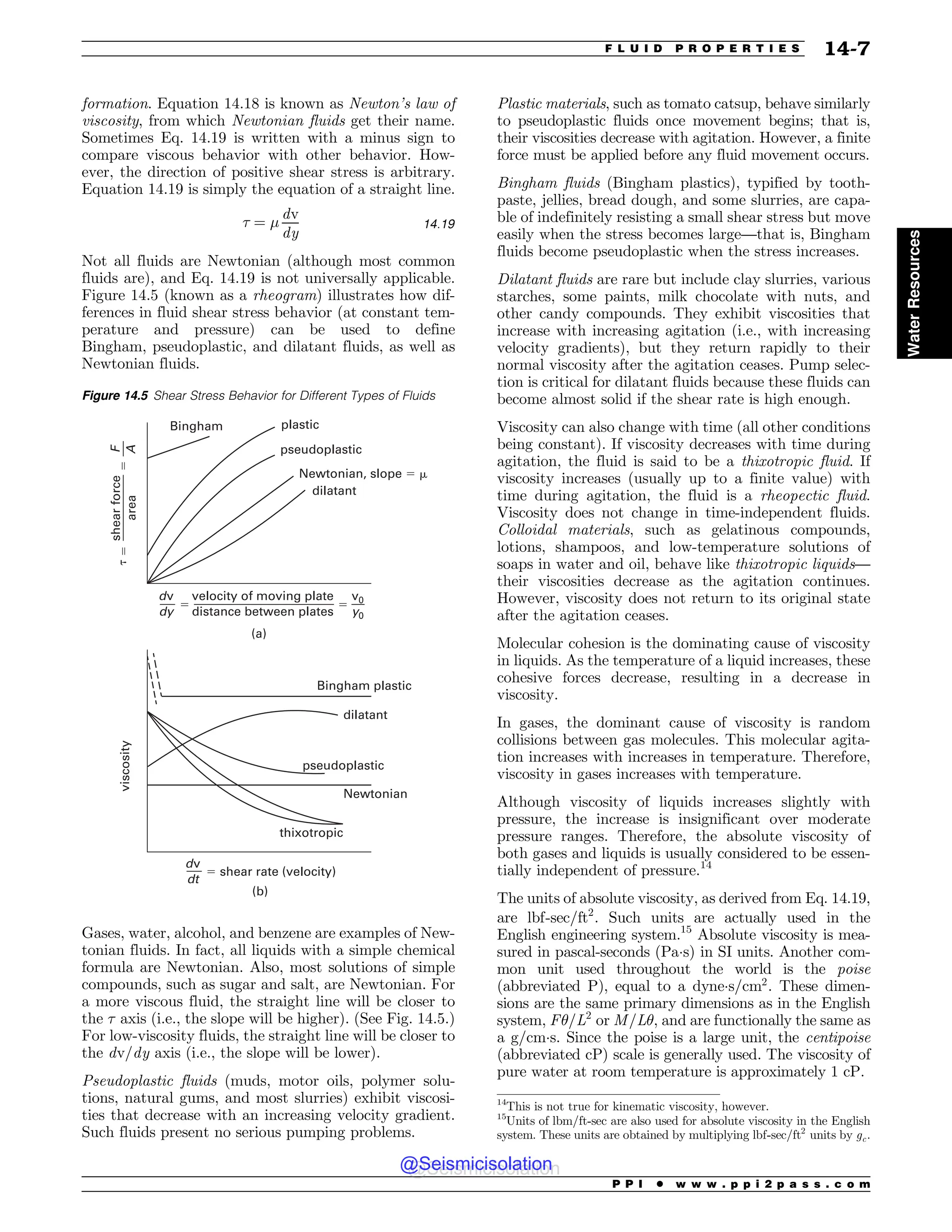 formation. Equation 14.18 is known as Newton’s law of
viscosity, from which Newtonian fluids get their name.
Sometimes Eq. 14.19 is written with a minus sign to
compare viscous behavior with other behavior. How-
ever, the direction of positive shear stress is arbitrary.
Equation 14.19 is simply the equation of a straight line.
' ¼ #
dv
dy
14:19
Not all fluids are Newtonian (although most common
fluids are), and Eq. 14.19 is not universally applicable.
Figure 14.5 (known as a rheogram) illustrates how dif-
ferences in fluid shear stress behavior (at constant tem-
perature and pressure) can be used to define
Bingham, pseudoplastic, and dilatant fluids, as well as
Newtonian fluids.
Gases, water, alcohol, and benzene are examples of New-
tonian fluids. In fact, all liquids with a simple chemical
formula are Newtonian. Also, most solutions of simple
compounds, such as sugar and salt, are Newtonian. For
a more viscous fluid, the straight line will be closer to
the ' axis (i.e., the slope will be higher). (See Fig. 14.5.)
For low-viscosity fluids, the straight line will be closer to
the dv=dy axis (i.e., the slope will be lower).
Pseudoplastic fluids (muds, motor oils, polymer solu-
tions, natural gums, and most slurries) exhibit viscosi-
ties that decrease with an increasing velocity gradient.
Such fluids present no serious pumping problems.
Plastic materials, such as tomato catsup, behave similarly
to pseudoplastic fluids once movement begins; that is,
their viscosities decrease with agitation. However, a finite
force must be applied before any fluid movement occurs.
Bingham fluids (Bingham plastics), typified by tooth-
paste, jellies, bread dough, and some slurries, are capa-
ble of indefinitely resisting a small shear stress but move
easily when the stress becomes large—that is, Bingham
fluids become pseudoplastic when the stress increases.
Dilatant fluids are rare but include clay slurries, various
starches, some paints, milk chocolate with nuts, and
other candy compounds. They exhibit viscosities that
increase with increasing agitation (i.e., with increasing
velocity gradients), but they return rapidly to their
normal viscosity after the agitation ceases. Pump selec-
tion is critical for dilatant fluids because these fluids can
become almost solid if the shear rate is high enough.
Viscosity can also change with time (all other conditions
being constant). If viscosity decreases with time during
agitation, the fluid is said to be a thixotropic fluid. If
viscosity increases (usually up to a finite value) with
time during agitation, the fluid is a rheopectic fluid.
Viscosity does not change in time-independent fluids.
Colloidal materials, such as gelatinous compounds,
lotions, shampoos, and low-temperature solutions of
soaps in water and oil, behave like thixotropic liquids—
their viscosities decrease as the agitation continues.
However, viscosity does not return to its original state
after the agitation ceases.
Molecular cohesion is the dominating cause of viscosity
in liquids. As the temperature of a liquid increases, these
cohesive forces decrease, resulting in a decrease in
viscosity.
In gases, the dominant cause of viscosity is random
collisions between gas molecules. This molecular agita-
tion increases with increases in temperature. Therefore,
viscosity in gases increases with temperature.
Although viscosity of liquids increases slightly with
pressure, the increase is insignificant over moderate
pressure ranges. Therefore, the absolute viscosity of
both gases and liquids is usually considered to be essen-
tially independent of pressure.14
The units of absolute viscosity, as derived from Eq. 14.19,
are lbf-sec=ft2
. Such units are actually used in the
English engineering system.15
Absolute viscosity is mea-
sured in pascal-seconds (Pas) in SI units. Another com-
mon unit used throughout the world is the poise
(abbreviated P), equal to a dynes=cm2
. These dimen-
sions are the same primary dimensions as in the English
system, F)=L2
or M=L), and are functionally the same as
a g=cms. Since the poise is a large unit, the centipoise
(abbreviated cP) scale is generally used. The viscosity of
pure water at room temperature is approximately 1 cP.
Figure 14.5 Shear Stress Behavior for Different Types of Fluids
QTFVEPQMBTUJD
QMBTUJD
/FXUPOJBO TMPQFN
EJMBUBOU
#JOHIBN
WFMPDJUZPGNPWJOHQMBUF
EJTUBODFCFUXFFOQMBUFT
EW
EZ
W
Z
'

EW
EU
U


B
 
TIFBSSBUF WFMPDJUZ
WJTDPTJUZ
#JOHIBNQMBTUJD
EJMBUBOU
/FXUPOJBO
QTFVEPQMBTUJD
UIJYPUSPQJD
C
TIFBSGPSDF
BSFB
14
This is not true for kinematic viscosity, however.
15
Units of lbm=ft-sec are also used for absolute viscosity in the English
system. These units are obtained by multiplying lbf-sec=ft2
units by gc.
P P I * w w w . p p i 2 p a s s . c o m
F L U I D P R O P E R T I E S 14-7
Water
Resources
@Seismicisolation
@Seismicisolation
 