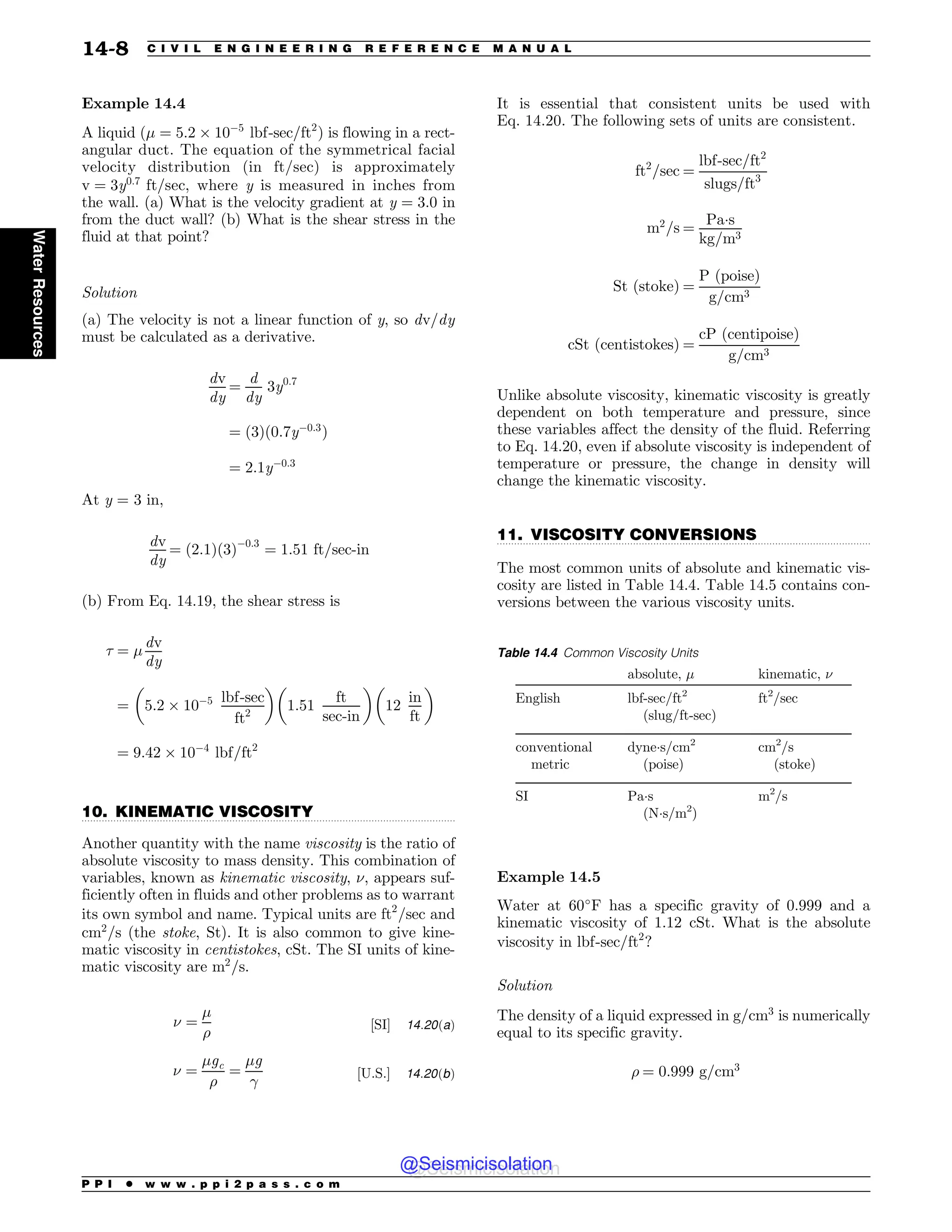 .................................................................................................................................
.................................................................................................................................
Example 14.4
A liquid (# ¼ 5:2 ' 10$5
lbf-sec=ft2
) is flowing in a rect-
angular duct. The equation of the symmetrical facial
velocity distribution (in ft/sec) is approximately
v ¼ 3y0:7
ft=sec, where y is measured in inches from
the wall. (a) What is the velocity gradient at y ¼ 3:0 in
from the duct wall? (b) What is the shear stress in the
fluid at that point?
Solution
(a) The velocity is not a linear function of y, so dv=dy
must be calculated as a derivative.
dv
dy
¼
d
dy
3y0:7
¼ ð3Þð0:7y$0:3
Þ
¼ 2:1y$0:3
At y = 3 in,
dv
dy
¼ ð2:1Þð3Þ$0:3
¼ 1:51 ft=sec-in
(b) From Eq. 14.19, the shear stress is
' ¼ #
dv
dy
¼ 5:2 ' 10$5 lbf-sec
ft2
! !
1:51
ft
sec-in
!
12
in
ft

¼ 9:42 ' 10$4
lbf=ft2
10. KINEMATIC VISCOSITY
Another quantity with the name viscosity is the ratio of
absolute viscosity to mass density. This combination of
variables, known as kinematic viscosity, $, appears suf-
ficiently often in fluids and other problems as to warrant
its own symbol and name. Typical units are ft2
=sec and
cm2
=s (the stoke, St). It is also common to give kine-
matic viscosity in centistokes, cSt. The SI units of kine-
matic viscosity are m2
=s.
$ ¼
#
%
½SI+ 14:20ðaÞ
$ ¼
#gc
%
¼
#g

½U:S:+ 14:20ðbÞ
It is essential that consistent units be used with
Eq. 14.20. The following sets of units are consistent.
ft2
=sec ¼
lbf-sec=ft2
slugs=ft3
m2
=s ¼
Pas
kg=m3
St ðstokeÞ ¼
P ðpoiseÞ
g=cm3
cSt ðcentistokesÞ ¼
cP ðcentipoiseÞ
g=cm3
Unlike absolute viscosity, kinematic viscosity is greatly
dependent on both temperature and pressure, since
these variables affect the density of the fluid. Referring
to Eq. 14.20, even if absolute viscosity is independent of
temperature or pressure, the change in density will
change the kinematic viscosity.
11. VISCOSITY CONVERSIONS
The most common units of absolute and kinematic vis-
cosity are listed in Table 14.4. Table 14.5 contains con-
versions between the various viscosity units.
Example 14.5
Water at 60!
F has a specific gravity of 0.999 and a
kinematic viscosity of 1.12 cSt. What is the absolute
viscosity in lbf-sec=ft2
?
Solution
The density of a liquid expressed in g=cm3
is numerically
equal to its specific gravity.
% ¼ 0:999 g=cm3
Table 14.4 Common Viscosity Units
absolute, # kinematic, $
English lbf-sec/ft2
(slug/ft-sec)
ft2
/sec
conventional
metric
dynes/cm2
(poise)
cm2
/s
(stoke)
SI Pas
(Ns/m2
)
m2
/s
P P I * w w w . p p i 2 p a s s . c o m
14-8 C I V I L E N G I N E E R I N G R E F E R E N C E M A N U A L
Water
Resources
@Seismicisolation
@Seismicisolation
 