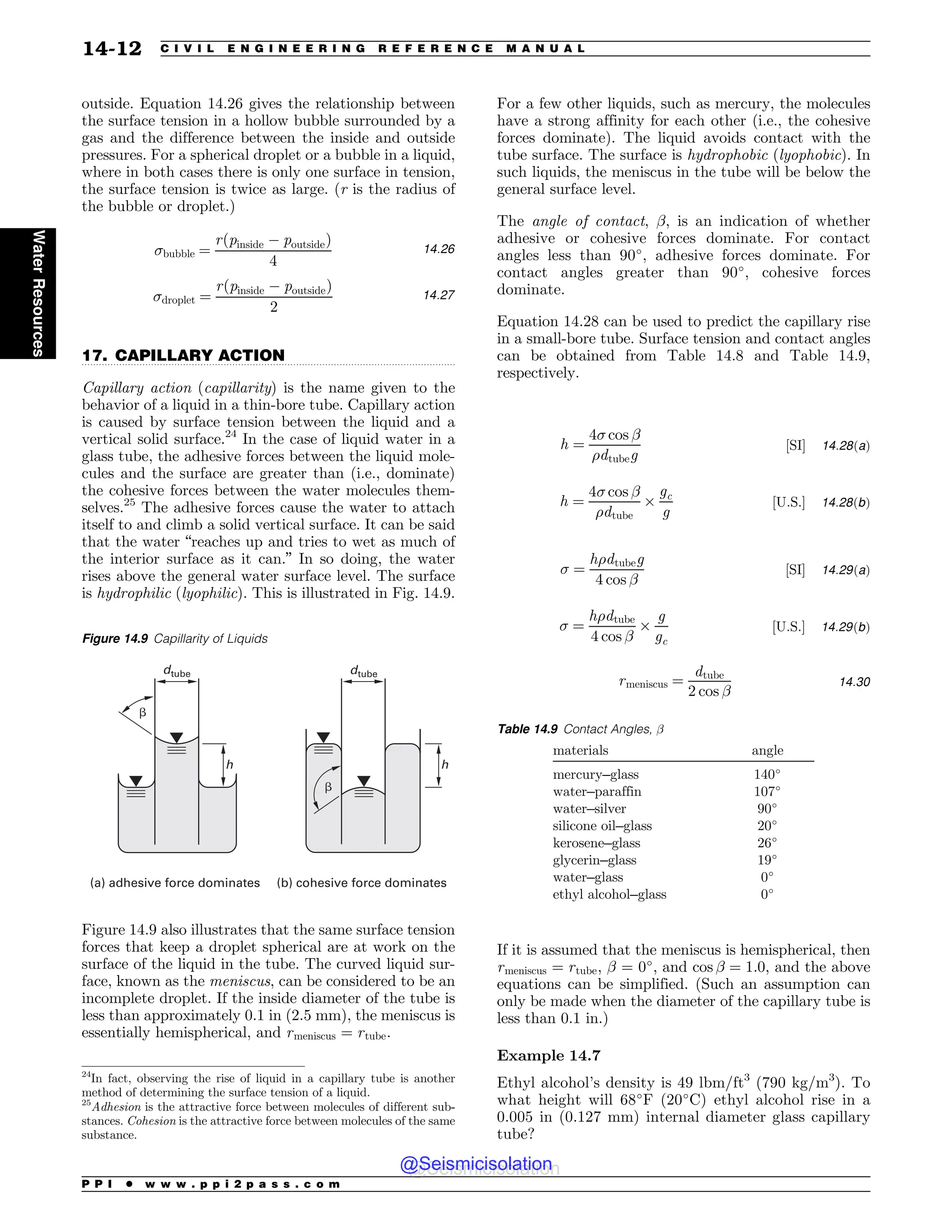 .................................................................................................................................
outside. Equation 14.26 gives the relationship between
the surface tension in a hollow bubble surrounded by a
gas and the difference between the inside and outside
pressures. For a spherical droplet or a bubble in a liquid,
where in both cases there is only one surface in tension,
the surface tension is twice as large. (r is the radius of
the bubble or droplet.)
bubble ¼
r pinside $ poutside
ð Þ
4
14:26
droplet ¼
r pinside $ poutside
ð Þ
2
14:27
17. CAPILLARY ACTION
Capillary action (capillarity) is the name given to the
behavior of a liquid in a thin-bore tube. Capillary action
is caused by surface tension between the liquid and a
vertical solid surface.24
In the case of liquid water in a
glass tube, the adhesive forces between the liquid mole-
cules and the surface are greater than (i.e., dominate)
the cohesive forces between the water molecules them-
selves.25
The adhesive forces cause the water to attach
itself to and climb a solid vertical surface. It can be said
that the water “reaches up and tries to wet as much of
the interior surface as it can.” In so doing, the water
rises above the general water surface level. The surface
is hydrophilic (lyophilic). This is illustrated in Fig. 14.9.
Figure 14.9 also illustrates that the same surface tension
forces that keep a droplet spherical are at work on the
surface of the liquid in the tube. The curved liquid sur-
face, known as the meniscus, can be considered to be an
incomplete droplet. If the inside diameter of the tube is
less than approximately 0.1 in (2.5 mm), the meniscus is
essentially hemispherical, and rmeniscus ¼ rtube.
For a few other liquids, such as mercury, the molecules
have a strong affinity for each other (i.e., the cohesive
forces dominate). The liquid avoids contact with the
tube surface. The surface is hydrophobic (lyophobic). In
such liquids, the meniscus in the tube will be below the
general surface level.
The angle of contact, !, is an indication of whether
adhesive or cohesive forces dominate. For contact
angles less than 90!
, adhesive forces dominate. For
contact angles greater than 90!
, cohesive forces
dominate.
Equation 14.28 can be used to predict the capillary rise
in a small-bore tube. Surface tension and contact angles
can be obtained from Table 14.8 and Table 14.9,
respectively.
h ¼
4 cos !
%dtubeg
½SI+ 14:28ðaÞ
h ¼
4 cos !
%dtube
'
gc
g
½U:S:+ 14:28ðbÞ
 ¼
h%dtubeg
4 cos !
½SI+ 14:29ðaÞ
 ¼
h%dtube
4 cos !
'
g
gc
½U:S:+ 14:29ðbÞ
rmeniscus ¼
dtube
2 cos !
14:30
If it is assumed that the meniscus is hemispherical, then
rmeniscus ¼ rtube, ! = 0!
, and cos ! ¼ 1:0, and the above
equations can be simplified. (Such an assumption can
only be made when the diameter of the capillary tube is
less than 0.1 in.)
Example 14.7
Ethyl alcohol’s density is 49 lbm/ft3
(790 kg/m3
). To
what height will 68!
F (20!
C) ethyl alcohol rise in a
0.005 in (0.127 mm) internal diameter glass capillary
tube?
24
In fact, observing the rise of liquid in a capillary tube is another
method of determining the surface tension of a liquid.
25
Adhesion is the attractive force between molecules of different sub-
stances. Cohesion is the attractive force between molecules of the same
substance.
Figure 14.9 Capillarity of Liquids
C
C
EUVCF
I I
B BEIFTJWFGPSDFEPNJOBUFT C DPIFTJWFGPSDFEPNJOBUFT
EUVCF
Table 14.9 Contact Angles, !
materials angle
mercury–glass 140!
water–paraffin 107!
water–silver 90!
silicone oil–glass 20!
kerosene–glass 26!
glycerin–glass 19!
water–glass 0!
ethyl alcohol–glass 0!
P P I * w w w . p p i 2 p a s s . c o m
14-12 C I V I L E N G I N E E R I N G R E F E R E N C E M A N U A L
Water
Resources
@Seismicisolation
@Seismicisolation
 