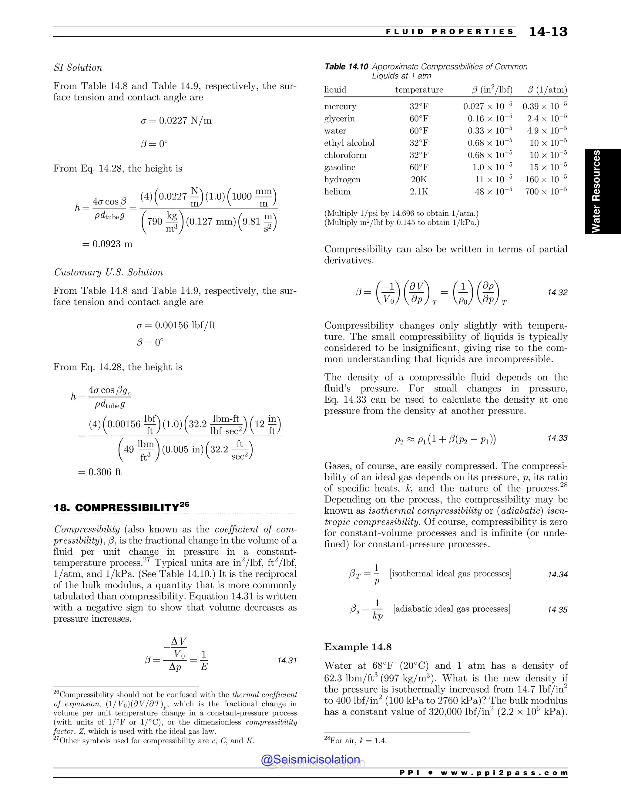 .................................................................................................................................
SI Solution
From Table 14.8 and Table 14.9, respectively, the sur-
face tension and contact angle are
 ¼ 0:0227 N=m
! ¼ 0!
From Eq. 14.28, the height is
h ¼
4 cos !
%dtubeg
¼
ð4Þ 0:0227
N
m
# $
ð1:0Þ 1000
mm
m
# $
790
kg
m3
! 
ð0:127 mmÞ 9:81
m
s2
# $
¼ 0:0923 m
Customary U.S. Solution
From Table 14.8 and Table 14.9, respectively, the sur-
face tension and contact angle are
 ¼ 0:00156 lbf=ft
! ¼ 0!
From Eq. 14.28, the height is
h ¼
4 cos !gc
%dtubeg
¼
ð4Þ 0:00156
lbf
ft
# $
ð1:0Þ 32:2
lbm-ft
lbf-sec2
# $
12
in
ft
# $
49
lbm
ft3
! 
ð0:005 inÞ 32:2
ft
sec2
# $
¼ 0:306 ft
18. COMPRESSIBILITY26
Compressibility (also known as the coefficient of com-
pressibility), !, is the fractional change in the volume of a
fluid per unit change in pressure in a constant-
temperature process.27
Typical units are in2
/lbf, ft2
/lbf,
1=atm, and 1/kPa. (See Table 14.10.) It is the reciprocal
of the bulk modulus, a quantity that is more commonly
tabulated than compressibility. Equation 14.31 is written
with a negative sign to show that volume decreases as
pressure increases.
! ¼
$
DV
V0
Dp
¼
1
E
14:31
Compressibility can also be written in terms of partial
derivatives.
! ¼
$1
V0
! 
@V
@p
! 
T
¼
1
%0
! 
@%
@p
! 
T
14:32
Compressibility changes only slightly with tempera-
ture. The small compressibility of liquids is typically
considered to be insignificant, giving rise to the com-
mon understanding that liquids are incompressible.
The density of a compressible fluid depends on the
fluid’s pressure. For small changes in pressure,
Eq. 14.33 can be used to calculate the density at one
pressure from the density at another pressure.
%2 , %1
%
1 þ !ðp2 $ p1Þ

14:33
Gases, of course, are easily compressed. The compressi-
bility of an ideal gas depends on its pressure, p, its ratio
of specific heats, k, and the nature of the process.28
Depending on the process, the compressibility may be
known as isothermal compressibility or (adiabatic) isen-
tropic compressibility. Of course, compressibility is zero
for constant-volume processes and is infinite (or unde-
fined) for constant-pressure processes.
!T ¼
1
p
½isothermal ideal gas processes+ 14:34
!s ¼
1
kp
½adiabatic ideal gas processes+ 14:35
Example 14.8
Water at 68!
F (20!
C) and 1 atm has a density of
62:3 lbm=ft3
ð997 kg=m3
Þ. What is the new density if
the pressure is isothermally increased from 14.7 lbf/in2
to 400 lbf/in2
(100 kPa to 2760 kPa)? The bulk modulus
has a constant value of 320,000 lbf/in2
(2:2 ' 106
kPa).
26
Compressibility should not be confused with the thermal coefficient
of expansion, ð1=V0Þð@V=@TÞp, which is the fractional change in
volume per unit temperature change in a constant-pressure process
(with units of 1/!
F or 1/!
C), or the dimensionless compressibility
factor, Z, which is used with the ideal gas law.
27
Other symbols used for compressibility are c, C, and K. 28
For air, k = 1.4.
Table 14.10 Approximate Compressibilities of Common
Liquids at 1 atm
liquid temperature ! (in2
/lbf) ! (1/atm)
mercury 32!
F 0:027 ' 10$5
0:39 ' 10$5
glycerin 60!
F 0:16 ' 10$5
2:4 ' 10$5
water 60!
F 0:33 ' 10$5
4:9 ' 10$5
ethyl alcohol 32!
F 0:68 ' 10$5
10 ' 10$5
chloroform 32!
F 0:68 ' 10$5
10 ' 10$5
gasoline 60!
F 1:0 ' 10$5
15 ' 10$5
hydrogen 20K 11 ' 10$5
160 ' 10$5
helium 2.1K 48 ' 10$5
700 ' 10$5
(Multiply 1/psi by 14.696 to obtain 1/atm.)
(Multiply in2/lbf by 0.145 to obtain 1/kPa.)
P P I * w w w . p p i 2 p a s s . c o m
F L U I D P R O P E R T I E S 14-13
Water
Resources
@Seismicisolation
@Seismicisolation
 