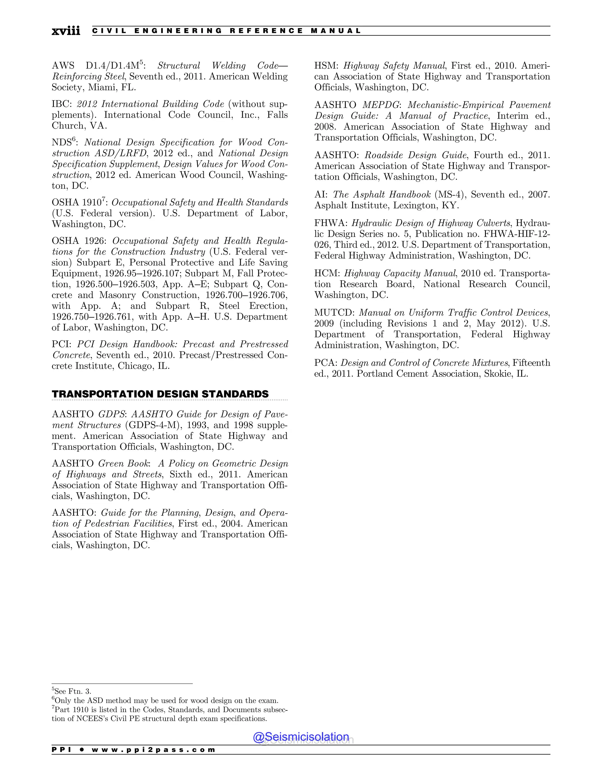 .................................................................................................................................
AWS D1.4/D1.4M5
: Structural Welding Code—
Reinforcing Steel, Seventh ed., 2011. American Welding
Society, Miami, FL.
IBC: 2012 International Building Code (without sup-
plements). International Code Council, Inc., Falls
Church, VA.
NDS6
: National Design Specification for Wood Con-
struction ASD/LRFD, 2012 ed., and National Design
Specification Supplement, Design Values for Wood Con-
struction, 2012 ed. American Wood Council, Washing-
ton, DC.
OSHA 19107
: Occupational Safety and Health Standards
(U.S. Federal version). U.S. Department of Labor,
Washington, DC.
OSHA 1926: Occupational Safety and Health Regula-
tions for the Construction Industry (U.S. Federal ver-
sion) Subpart E, Personal Protective and Life Saving
Equipment, 1926.95–1926.107; Subpart M, Fall Protec-
tion, 1926.500–1926.503, App. A–E; Subpart Q, Con-
crete and Masonry Construction, 1926.700–1926.706,
with App. A; and Subpart R, Steel Erection,
1926.750–1926.761, with App. A–H. U.S. Department
of Labor, Washington, DC.
PCI: PCI Design Handbook: Precast and Prestressed
Concrete, Seventh ed., 2010. Precast/Prestressed Con-
crete Institute, Chicago, IL.
TRANSPORTATION DESIGN STANDARDS
AASHTO GDPS: AASHTO Guide for Design of Pave-
ment Structures (GDPS-4-M), 1993, and 1998 supple-
ment. American Association of State Highway and
Transportation Officials, Washington, DC.
AASHTO Green Book: A Policy on Geometric Design
of Highways and Streets, Sixth ed., 2011. American
Association of State Highway and Transportation Offi-
cials, Washington, DC.
AASHTO: Guide for the Planning, Design, and Opera-
tion of Pedestrian Facilities, First ed., 2004. American
Association of State Highway and Transportation Offi-
cials, Washington, DC.
HSM: Highway Safety Manual, First ed., 2010. Ameri-
can Association of State Highway and Transportation
Officials, Washington, DC.
AASHTO MEPDG: Mechanistic-Empirical Pavement
Design Guide: A Manual of Practice, Interim ed.,
2008. American Association of State Highway and
Transportation Officials, Washington, DC.
AASHTO: Roadside Design Guide, Fourth ed., 2011.
American Association of State Highway and Transpor-
tation Officials, Washington, DC.
AI: The Asphalt Handbook (MS-4), Seventh ed., 2007.
Asphalt Institute, Lexington, KY.
FHWA: Hydraulic Design of Highway Culverts, Hydrau-
lic Design Series no. 5, Publication no. FHWA-HIF-12-
026, Third ed., 2012. U.S. Department of Transportation,
Federal Highway Administration, Washington, DC.
HCM: Highway Capacity Manual, 2010 ed. Transporta-
tion Research Board, National Research Council,
Washington, DC.
MUTCD: Manual on Uniform Traffic Control Devices,
2009 (including Revisions 1 and 2, May 2012). U.S.
Department of Transportation, Federal Highway
Administration, Washington, DC.
PCA: Design and Control of Concrete Mixtures, Fifteenth
ed., 2011. Portland Cement Association, Skokie, IL.
5
See Ftn. 3.
6
Only the ASD method may be used for wood design on the exam.
7
Part 1910 is listed in the Codes, Standards, and Documents subsec-
tion of NCEES’s Civil PE structural depth exam specifications.
P P I * w w w . p p i 2 p a s s . c o m
xviii C I V I L E N G I N E E R I N G R E F E R E N C E M A N U A L
@Seismicisolation
@Seismicisolation
 