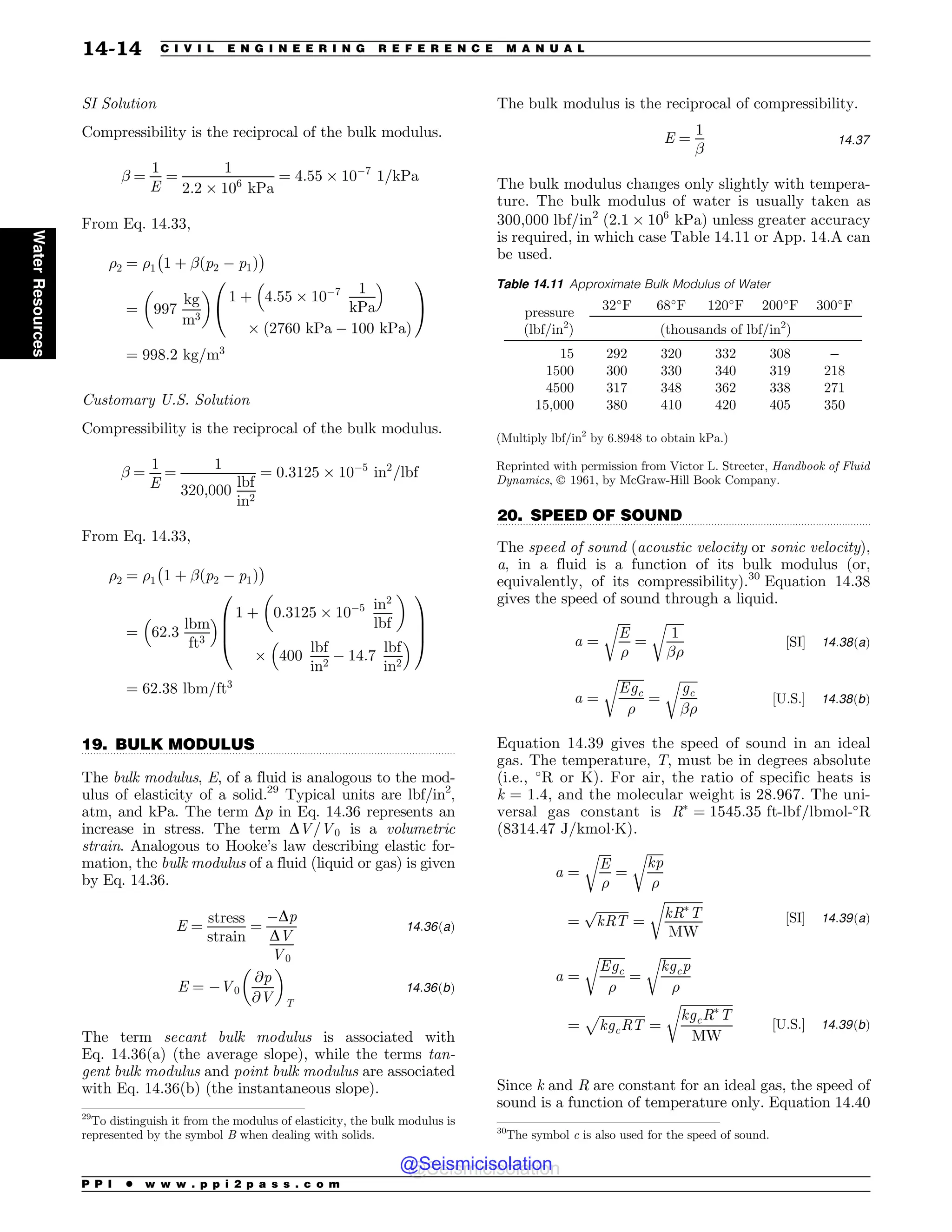 .................................................................................................................................
.................................................................................................................................
SI Solution
Compressibility is the reciprocal of the bulk modulus.
! ¼
1
E
¼
1
2:2 ' 106
kPa
¼ 4:55 ' 10$7
1=kPa
From Eq. 14.33,
%2 ¼ %1
%
1 þ !ðp2 $ p1Þ

¼ 997
kg
m3
! 
1 þ 4:55 ' 10$7 1
kPa
# $
' ð2760 kPa $ 100 kPaÞ
0
@
1
A
¼ 998:2 kg=m3
Customary U.S. Solution
Compressibility is the reciprocal of the bulk modulus.
! ¼
1
E
¼
1
320;000
lbf
in2
¼ 0:3125 ' 10$5
in2
=lbf
From Eq. 14.33,
%2 ¼ %1
%
1 þ !ðp2 $ p1Þ

¼ 62:3
lbm
ft3
# $ 1 þ 0:3125 ' 10$5 in2
lbf
! 
' 400
lbf
in2
$ 14:7
lbf
in2
# $
0
B
B
@
1
C
C
A
¼ 62:38 lbm=ft3
19. BULK MODULUS
The bulk modulus, E, of a fluid is analogous to the mod-
ulus of elasticity of a solid.29
Typical units are lbf/in2
,
atm, and kPa. The term Dp in Eq. 14.36 represents an
increase in stress. The term DV=V0 is a volumetric
strain. Analogous to Hooke’s law describing elastic for-
mation, the bulk modulus of a fluid (liquid or gas) is given
by Eq. 14.36.
E ¼
stress
strain
¼
$Dp
DV
V0
14:36ðaÞ
E ¼ $V0
@p
@V
! 
T
14:36ðbÞ
The term secant bulk modulus is associated with
Eq. 14.36(a) (the average slope), while the terms tan-
gent bulk modulus and point bulk modulus are associated
with Eq. 14.36(b) (the instantaneous slope).
The bulk modulus is the reciprocal of compressibility.
E ¼
1
!
14:37
The bulk modulus changes only slightly with tempera-
ture. The bulk modulus of water is usually taken as
300,000 lbf/in2
(2:1 ' 106
kPa) unless greater accuracy
is required, in which case Table 14.11 or App. 14.A can
be used.
20. SPEED OF SOUND
The speed of sound (acoustic velocity or sonic velocity),
a, in a fluid is a function of its bulk modulus (or,
equivalently, of its compressibility).30
Equation 14.38
gives the speed of sound through a liquid.
a ¼
ﬃﬃﬃﬃ
E
%
r
¼
ﬃﬃﬃﬃﬃﬃ
1
!%
r
½SI+ 14:38ðaÞ
a ¼
ﬃﬃﬃﬃﬃﬃﬃﬃ
Egc
%
r
¼
ﬃﬃﬃﬃﬃﬃ
gc
!%
r
½U:S:+ 14:38ðbÞ
Equation 14.39 gives the speed of sound in an ideal
gas. The temperature, T, must be in degrees absolute
(i.e., !
R or K). For air, the ratio of specific heats is
k = 1.4, and the molecular weight is 28.967. The uni-
versal gas constant is R#
¼ 1545:35 ft-lbf=lbmol-!
R
(8314.47 J/kmolK).
a ¼
ﬃﬃﬃﬃ
E
%
r
¼
ﬃﬃﬃﬃﬃ
kp
%
r
¼
ﬃﬃﬃﬃﬃﬃﬃﬃﬃﬃ
kRT
p
¼
ﬃﬃﬃﬃﬃﬃﬃﬃﬃﬃﬃﬃ
kR#
T
MW
r
½SI+ 14:39ðaÞ
a ¼
ﬃﬃﬃﬃﬃﬃﬃﬃ
Egc
%
r
¼
ﬃﬃﬃﬃﬃﬃﬃﬃﬃﬃ
kgcp
%
r
¼
ﬃﬃﬃﬃﬃﬃﬃﬃﬃﬃﬃﬃﬃﬃ
kgcRT
p
¼
ﬃﬃﬃﬃﬃﬃﬃﬃﬃﬃﬃﬃﬃﬃﬃﬃ
kgcR#
T
MW
r
½U:S:+ 14:39ðbÞ
Since k and R are constant for an ideal gas, the speed of
sound is a function of temperature only. Equation 14.40
29
To distinguish it from the modulus of elasticity, the bulk modulus is
represented by the symbol B when dealing with solids.
Table 14.11 Approximate Bulk Modulus of Water
pressure
32!
F 68!
F 120!
F 200!
F 300!
F
(lbf/in2
) (thousands of lbf/in2
)
15 292 320 332 308 –
1500 300 330 340 319 218
4500 317 348 362 338 271
15,000 380 410 420 405 350
(Multiply lbf/in2
by 6.8948 to obtain kPa.)
Reprinted with permission from Victor L. Streeter, Handbook of Fluid
Dynamics, Ó 1961, by McGraw-Hill Book Company.
30
The symbol c is also used for the speed of sound.
P P I * w w w . p p i 2 p a s s . c o m
14-14 C I V I L E N G I N E E R I N G R E F E R E N C E M A N U A L
Water
Resources
@Seismicisolation
@Seismicisolation
 