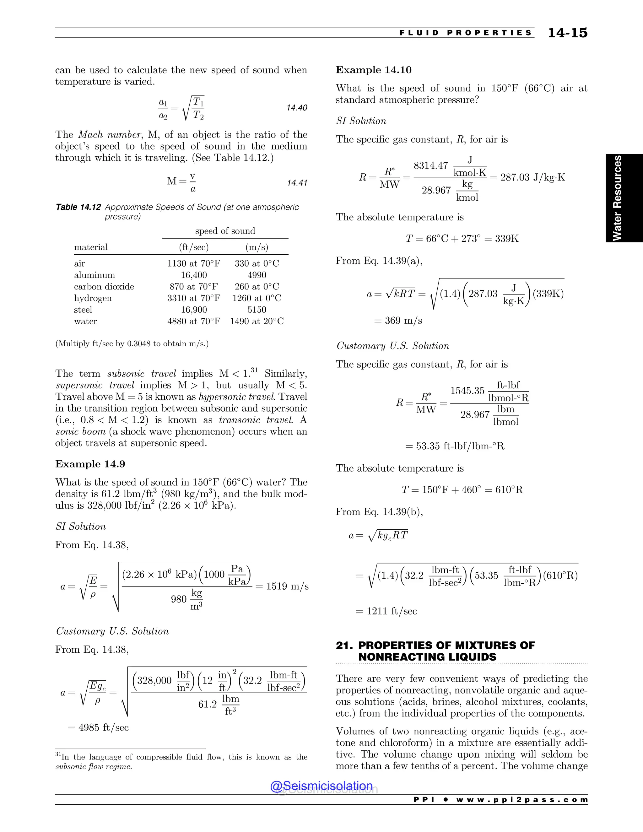 .................................................................................................................................
can be used to calculate the new speed of sound when
temperature is varied.
a1
a2
¼
ﬃﬃﬃﬃﬃﬃ
T1
T2
r
14:40
The Mach number, M, of an object is the ratio of the
object’s speed to the speed of sound in the medium
through which it is traveling. (See Table 14.12.)
M ¼
v
a
14:41
The term subsonic travel implies M  1.31
Similarly,
supersonic travel implies M  1, but usually M  5.
Travel above M = 5 is known as hypersonic travel. Travel
in the transition region between subsonic and supersonic
(i.e., 0:8  M  1:2) is known as transonic travel. A
sonic boom (a shock wave phenomenon) occurs when an
object travels at supersonic speed.
Example 14.9
What is the speed of sound in 150!
F (66!
C) water? The
density is 61:2 lbm=ft3
(980 kg=m3
), and the bulk mod-
ulus is 328,000 lbf/in2
(2:26 ' 106
kPa).
SI Solution
From Eq. 14.38,
a ¼
ﬃﬃﬃﬃ
E
%
r
¼
ﬃﬃﬃﬃﬃﬃﬃﬃﬃﬃﬃﬃﬃﬃﬃﬃﬃﬃﬃﬃﬃﬃﬃﬃﬃﬃﬃﬃﬃﬃﬃﬃﬃﬃﬃﬃﬃﬃﬃﬃﬃﬃﬃﬃﬃﬃﬃﬃﬃﬃﬃﬃﬃﬃﬃﬃﬃﬃﬃﬃ
ð2:26 ' 106
kPaÞ 1000
Pa
kPa
# $
980
kg
m3
v
u
u
u
u
t ¼ 1519 m=s
Customary U.S. Solution
From Eq. 14.38,
a ¼
ﬃﬃﬃﬃﬃﬃﬃﬃ
Egc
%
r
¼
ﬃﬃﬃﬃﬃﬃﬃﬃﬃﬃﬃﬃﬃﬃﬃﬃﬃﬃﬃﬃﬃﬃﬃﬃﬃﬃﬃﬃﬃﬃﬃﬃﬃﬃﬃﬃﬃﬃﬃﬃﬃﬃﬃﬃﬃﬃﬃﬃﬃﬃﬃﬃﬃﬃﬃﬃﬃﬃﬃﬃﬃﬃﬃﬃﬃﬃﬃﬃﬃﬃﬃﬃﬃﬃﬃﬃﬃﬃﬃﬃﬃ
328;000
lbf
in2
# $
12
in
ft
# $2
32:2
lbm-ft
lbf-sec2
# $
61:2
lbm
ft3
v
u
u
u
u
t
¼ 4985 ft=sec
Example 14.10
What is the speed of sound in 150!
F (66!
C) air at
standard atmospheric pressure?
SI Solution
The specific gas constant, R, for air is
R ¼
R#
MW
¼
8314:47
J
kmolK
28:967
kg
kmol
¼ 287:03 J=kgK
The absolute temperature is
T ¼ 66!
C þ 273!
¼ 339K
From Eq. 14.39(a),
a ¼
ﬃﬃﬃﬃﬃﬃﬃﬃﬃﬃ
kRT
p
¼
ﬃﬃﬃﬃﬃﬃﬃﬃﬃﬃﬃﬃﬃﬃﬃﬃﬃﬃﬃﬃﬃﬃﬃﬃﬃﬃﬃﬃﬃﬃﬃﬃﬃﬃﬃﬃﬃﬃﬃﬃﬃﬃﬃﬃﬃﬃﬃﬃﬃﬃﬃﬃﬃﬃﬃﬃﬃ
ﬃ
1:4
ð Þ 287:03
J
kgK
! 
ð339KÞ
s
¼ 369 m=s
Customary U.S. Solution
The specific gas constant, R, for air is
R ¼
R#
MW
¼
1545:35
ft-lbf
lbmol-!R
28:967
lbm
lbmol
¼ 53:35 ft-lbf=lbm-!
R
The absolute temperature is
T ¼ 150!
F þ 460!
¼ 610!
R
From Eq. 14.39(b),
a ¼
ﬃﬃﬃﬃﬃﬃﬃﬃﬃﬃﬃﬃﬃﬃ
kgcRT
p
¼
ﬃﬃﬃﬃﬃﬃﬃﬃﬃﬃﬃﬃﬃﬃﬃﬃﬃﬃﬃﬃﬃﬃﬃﬃﬃﬃﬃﬃﬃﬃﬃﬃﬃﬃﬃﬃﬃﬃﬃﬃﬃﬃﬃﬃﬃﬃﬃﬃﬃﬃﬃﬃﬃﬃﬃﬃﬃﬃﬃﬃﬃﬃﬃﬃﬃﬃﬃﬃﬃﬃﬃﬃﬃﬃﬃﬃﬃﬃﬃﬃﬃﬃﬃﬃﬃﬃﬃﬃﬃﬃﬃﬃ
ð1:4Þ 32:2
lbm-ft
lbf-sec2
# $
53:35
ft-lbf
lbm-!R
# $
ð610!
RÞ
r
¼ 1211 ft=sec
21. PROPERTIES OF MIXTURES OF
NONREACTING LIQUIDS
There are very few convenient ways of predicting the
properties of nonreacting, nonvolatile organic and aque-
ous solutions (acids, brines, alcohol mixtures, coolants,
etc.) from the individual properties of the components.
Volumes of two nonreacting organic liquids (e.g., ace-
tone and chloroform) in a mixture are essentially addi-
tive. The volume change upon mixing will seldom be
more than a few tenths of a percent. The volume change
31
In the language of compressible fluid flow, this is known as the
subsonic flow regime.
Table 14.12 Approximate Speeds of Sound (at one atmospheric
pressure)
speed of sound
material (ft/sec) (m/s)
air 1130 at 70!
F 330 at 0!
C
aluminum 16,400 4990
carbon dioxide 870 at 70!
F 260 at 0!
C
hydrogen 3310 at 70!
F 1260 at 0!
C
steel 16,900 5150
water 4880 at 70!
F 1490 at 20!
C
(Multiply ft/sec by 0.3048 to obtain m/s.)
P P I * w w w . p p i 2 p a s s . c o m
F L U I D P R O P E R T I E S 14-15
Water
Resources
@Seismicisolation
@Seismicisolation
 