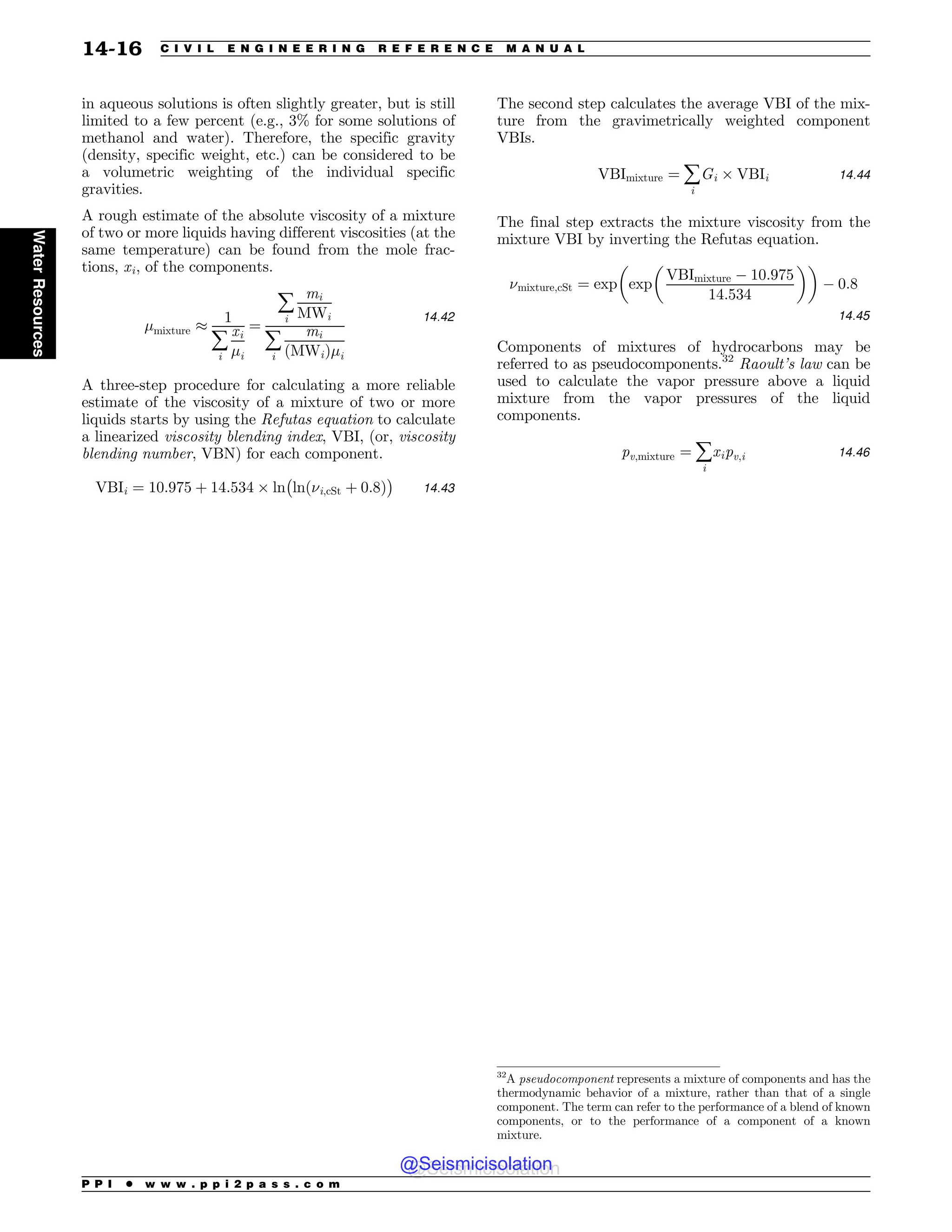 in aqueous solutions is often slightly greater, but is still
limited to a few percent (e.g., 3% for some solutions of
methanol and water). Therefore, the specific gravity
(density, specific weight, etc.) can be considered to be
a volumetric weighting of the individual specific
gravities.
A rough estimate of the absolute viscosity of a mixture
of two or more liquids having different viscosities (at the
same temperature) can be found from the mole frac-
tions, xi, of the components.
#mixture ,
1
å
i
xi
#i
¼
å
i
mi
MWi
å
i
mi
ðMWiÞ#i
14:42
A three-step procedure for calculating a more reliable
estimate of the viscosity of a mixture of two or more
liquids starts by using the Refutas equation to calculate
a linearized viscosity blending index, VBI, (or, viscosity
blending number, VBN) for each component.
VBIi ¼ 10:975 þ 14:534 ' ln
%
lnð$i;cSt þ 0:8Þ

14:43
The second step calculates the average VBI of the mix-
ture from the gravimetrically weighted component
VBIs.
VBImixture ¼ å
i
Gi ' VBIi 14:44
The final step extracts the mixture viscosity from the
mixture VBI by inverting the Refutas equation.
$mixture;cSt ¼ exp
!
exp
!
VBImixture $ 10:975
14:534

$ 0:8
14:45
Components of mixtures of hydrocarbons may be
referred to as pseudocomponents.32
Raoult’s law can be
used to calculate the vapor pressure above a liquid
mixture from the vapor pressures of the liquid
components.
pv;mixture ¼ å
i
xipv;i 14:46
32
A pseudocomponent represents a mixture of components and has the
thermodynamic behavior of a mixture, rather than that of a single
component. The term can refer to the performance of a blend of known
components, or to the performance of a component of a known
mixture.
P P I * w w w . p p i 2 p a s s . c o m
14-16 C I V I L E N G I N E E R I N G R E F E R E N C E M A N U A L
Water
Resources
@Seismicisolation
@Seismicisolation
 