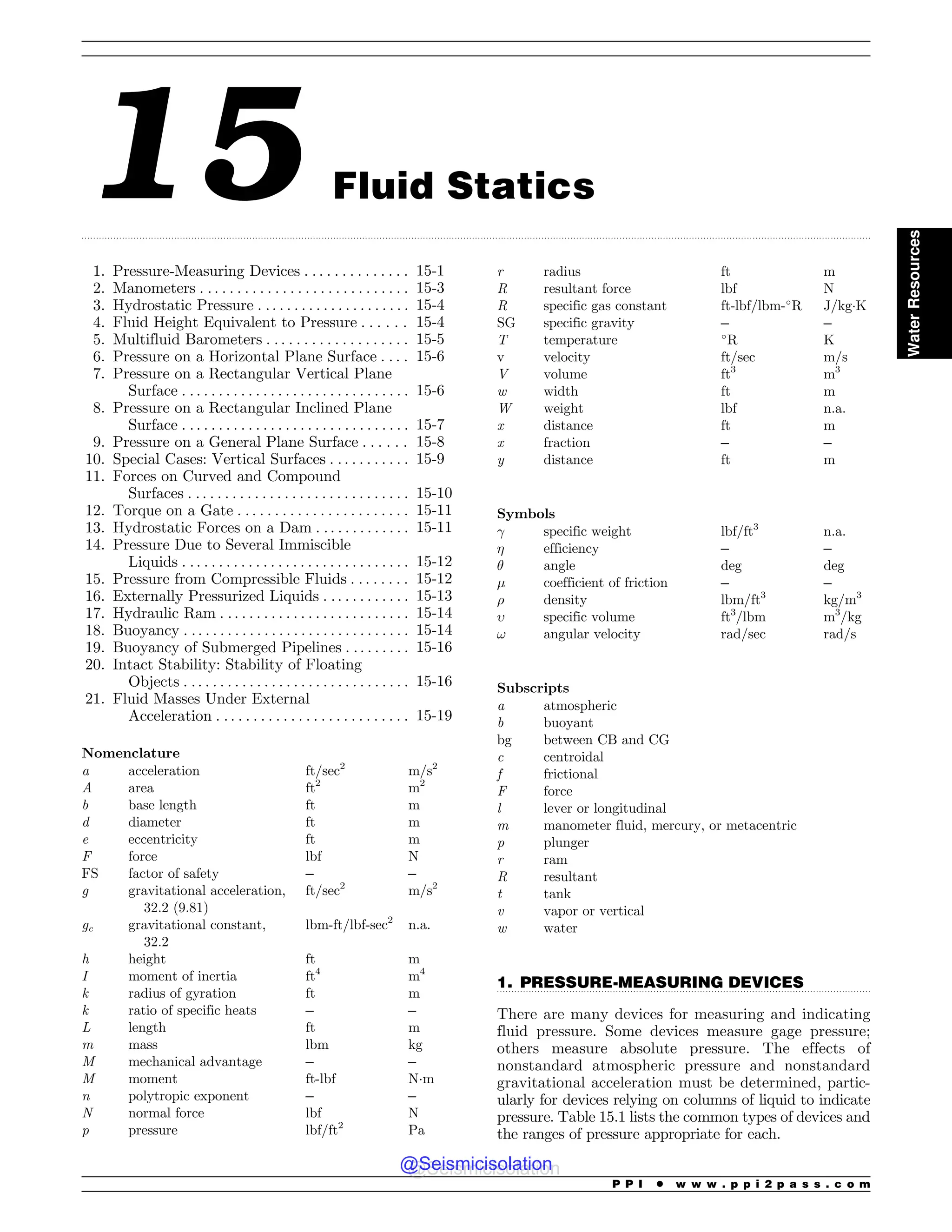 .................................................................................................................................................................................................................................................................................
.................................................................................................................................
15 Fluid Statics
1. Pressure-Measuring Devices . . . . . . . . . . . . . . 15-1
2. Manometers . . . . . . . . . . . . . . . . . . . . . . . . . . . . 15-3
3. Hydrostatic Pressure . .. . . . . . . . . . . . . . . . . . . 15-4
4. Fluid Height Equivalent to Pressure . . . . . . 15-4
5. Multifluid Barometers . . . . . . . . . . . . . . . . . . . 15-5
6. Pressure on a Horizontal Plane Surface . . . . 15-6
7. Pressure on a Rectangular Vertical Plane
Surface . . . . . . . . . . . . . . . . . . . . . . . . . . . . . . . 15-6
8. Pressure on a Rectangular Inclined Plane
Surface . . . . . . . . . . . . . . . . . . . . . . . . . . . . . . . 15-7
9. Pressure on a General Plane Surface . . . . . . 15-8
10. Special Cases: Vertical Surfaces . . . . . . . . . . . 15-9
11. Forces on Curved and Compound
Surfaces . . . . . . . . . . . . . . . . . . . . . . . . . . . . . . 15-10
12. Torque on a Gate . . . . . . . . . . . . . . . . . . . . . . . 15-11
13. Hydrostatic Forces on a Dam . . . . . . . . . . . . . 15-11
14. Pressure Due to Several Immiscible
Liquids . . . . . . . . . . . . . . . . . . . . . . . . . . . . . . . 15-12
15. Pressure from Compressible Fluids . . . . . . . . 15-12
16. Externally Pressurized Liquids . . . . . . . . . . . . 15-13
17. Hydraulic Ram . . . . . . . . . . . . . . . . . . . . . . . . . . 15-14
18. Buoyancy . .. . . . . . . . . . . . . . . . . . . . . . . . . . . . . 15-14
19. Buoyancy of Submerged Pipelines . . . . . . . . . 15-16
20. Intact Stability: Stability of Floating
Objects . .. . . . . . . . . . . . . . . . . . . . . . . . . . . . . 15-16
21. Fluid Masses Under External
Acceleration . . . . . . . . . . . . . . . . . . . . . . . . . . 15-19
Nomenclature
a acceleration ft/sec2
m/s2
A area ft2
m2
b base length ft m
d diameter ft m
e eccentricity ft m
F force lbf N
FS factor of safety – –
g gravitational acceleration,
32.2 (9.81)
ft/sec2
m/s2
gc gravitational constant,
32.2
lbm-ft/lbf-sec2
n.a.
h height ft m
I moment of inertia ft4
m4
k radius of gyration ft m
k ratio of specific heats – –
L length ft m
m mass lbm kg
M mechanical advantage – –
M moment ft-lbf N!m
n polytropic exponent – –
N normal force lbf N
p pressure lbf/ft2
Pa
r radius ft m
R resultant force lbf N
R specific gas constant ft-lbf/lbm-
R J/kg!K
SG specific gravity – –
T temperature 
R K
v velocity ft/sec m/s
V volume ft3
m3
w width ft m
W weight lbf n.a.
x distance ft m
x fraction – –
y distance ft m
Symbols
! specific weight lbf/ft3
n.a.
 efficiency – –
# angle deg deg
$ coefficient of friction – –
% density lbm/ft3
kg/m3
 specific volume ft3
/lbm m3
/kg
! angular velocity rad/sec rad/s
Subscripts
a atmospheric
b buoyant
bg between CB and CG
c centroidal
f frictional
F force
l lever or longitudinal
m manometer fluid, mercury, or metacentric
p plunger
r ram
R resultant
t tank
v vapor or vertical
w water
1. PRESSURE-MEASURING DEVICES
There are many devices for measuring and indicating
fluid pressure. Some devices measure gage pressure;
others measure absolute pressure. The effects of
nonstandard atmospheric pressure and nonstandard
gravitational acceleration must be determined, partic-
ularly for devices relying on columns of liquid to indicate
pressure. Table 15.1 lists the common types of devices and
the ranges of pressure appropriate for each.
P P I * w w w . p p i 2 p a s s . c o m
Water
Resources
@Seismicisolation
@Seismicisolation
 