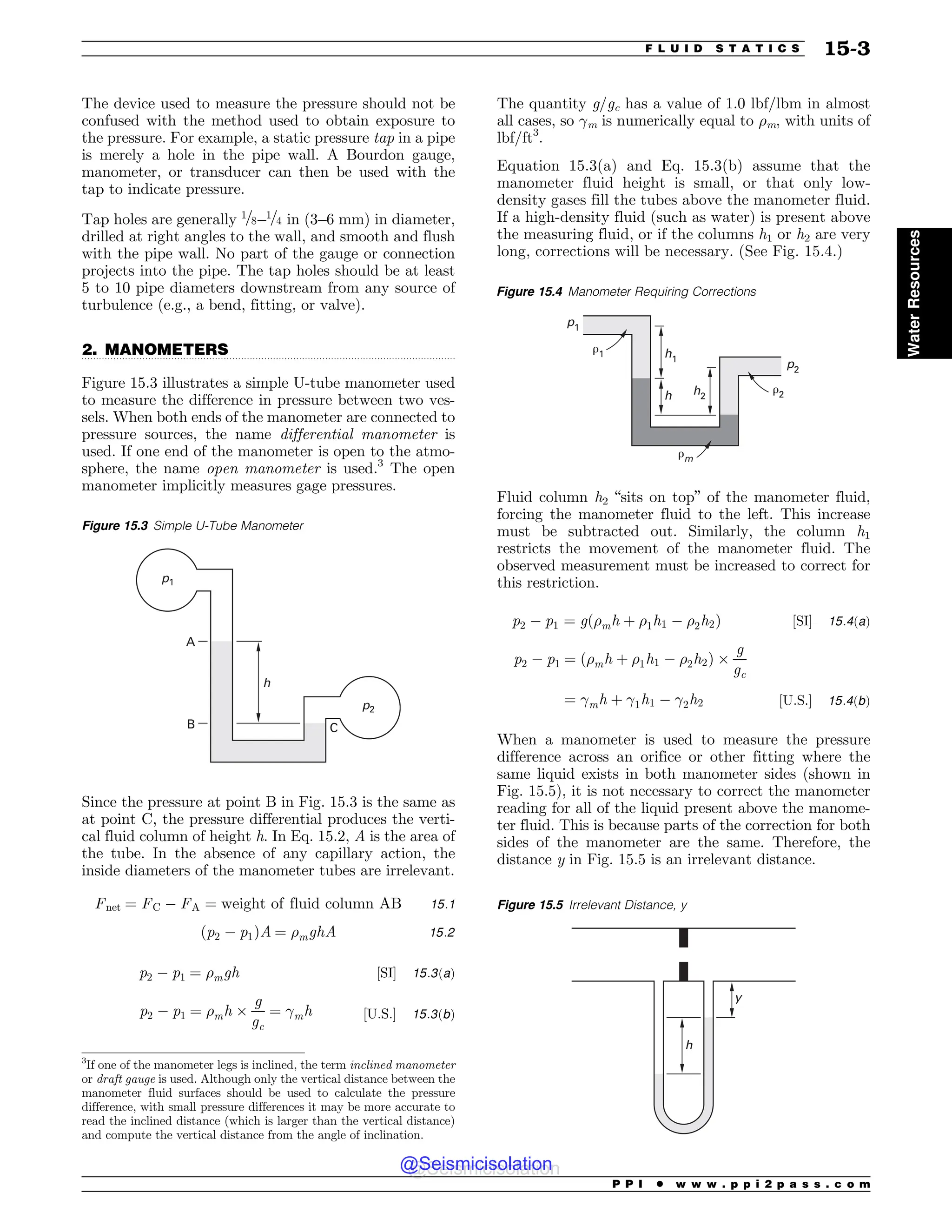 .................................................................................................................................
The device used to measure the pressure should not be
confused with the method used to obtain exposure to
the pressure. For example, a static pressure tap in a pipe
is merely a hole in the pipe wall. A Bourdon gauge,
manometer, or transducer can then be used with the
tap to indicate pressure.
Tap holes are generally 1=8–1=4 in (3–6 mm) in diameter,
drilled at right angles to the wall, and smooth and flush
with the pipe wall. No part of the gauge or connection
projects into the pipe. The tap holes should be at least
5 to 10 pipe diameters downstream from any source of
turbulence (e.g., a bend, fitting, or valve).
2. MANOMETERS
Figure 15.3 illustrates a simple U-tube manometer used
to measure the difference in pressure between two ves-
sels. When both ends of the manometer are connected to
pressure sources, the name differential manometer is
used. If one end of the manometer is open to the atmo-
sphere, the name open manometer is used.3
The open
manometer implicitly measures gage pressures.
Since the pressure at point B in Fig. 15.3 is the same as
at point C, the pressure differential produces the verti-
cal fluid column of height h. In Eq. 15.2, A is the area of
the tube. In the absence of any capillary action, the
inside diameters of the manometer tubes are irrelevant.
Fnet ¼ FC $ FA ¼ weight of fluid column AB 15:1
ðp2 $ p1ÞA ¼ %mghA 15:2
p2 $ p1 ¼ %mgh ½SI( 15:3ðaÞ
p2 $ p1 ¼ %mh )
g
gc
¼ !mh ½U:S:( 15:3ðbÞ
The quantity g/gc has a value of 1.0 lbf/lbm in almost
all cases, so !m is numerically equal to %m, with units of
lbf/ft3
.
Equation 15.3(a) and Eq. 15.3(b) assume that the
manometer fluid height is small, or that only low-
density gases fill the tubes above the manometer fluid.
If a high-density fluid (such as water) is present above
the measuring fluid, or if the columns h1 or h2 are very
long, corrections will be necessary. (See Fig. 15.4.)
Fluid column h2 “sits on top” of the manometer fluid,
forcing the manometer fluid to the left. This increase
must be subtracted out. Similarly, the column h1
restricts the movement of the manometer fluid. The
observed measurement must be increased to correct for
this restriction.
p2 $ p1 ¼ gð%mh þ %1h1 $ %2h2Þ ½SI( 15:4ðaÞ
p2 $ p1 ¼ %mh þ %1h1 $ %2h2
ð Þ )
g
gc
¼ !mh þ !1h1 $ !2h2 ½U:S:( 15:4ðbÞ
When a manometer is used to measure the pressure
difference across an orifice or other fitting where the
same liquid exists in both manometer sides (shown in
Fig. 15.5), it is not necessary to correct the manometer
reading for all of the liquid present above the manome-
ter fluid. This is because parts of the correction for both
sides of the manometer are the same. Therefore, the
distance y in Fig. 15.5 is an irrelevant distance.
3
If one of the manometer legs is inclined, the term inclined manometer
or draft gauge is used. Although only the vertical distance between the
manometer fluid surfaces should be used to calculate the pressure
difference, with small pressure differences it may be more accurate to
read the inclined distance (which is larger than the vertical distance)
and compute the vertical distance from the angle of inclination.
Figure 15.3 Simple U-Tube Manometer
A
B C
h
p2
p1
Figure 15.4 Manometer Requiring Corrections
h1
!1
!m
!2
p2
p1
h2
h
Figure 15.5 Irrelevant Distance, y
I
Z
P P I * w w w . p p i 2 p a s s . c o m
F L U I D S T A T I C S 15-3
Water
Resources
@Seismicisolation
@Seismicisolation
 