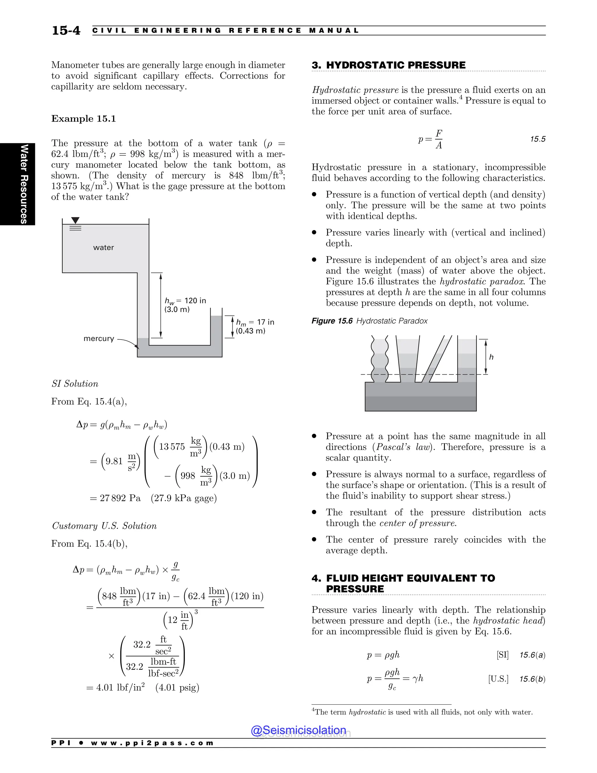 .................................................................................................................................
.................................................................................................................................
Manometer tubes are generally large enough in diameter
to avoid significant capillary effects. Corrections for
capillarity are seldom necessary.
Example 15.1
The pressure at the bottom of a water tank (! =
62.4 lbm/ft3
; ! = 998 kg/m3
) is measured with a mer-
cury manometer located below the tank bottom, as
shown. (The density of mercury is 848 lbm/ft3
;
13 575 kg/m3
.) What is the gage pressure at the bottom
of the water tank?
hw ! 120 in
(3.0 m)
hm ! 17 in
(0.43 m)
water
mercury
SI Solution
From Eq. 15.4(a),
Dp ¼ gð!mhm # !whwÞ
¼ 9:81
m
s2
!  13 575
kg
m3
# $
ð0:43 mÞ
# 998
kg
m3
# $
ð3:0 mÞ
0
B
B
B
@
1
C
C
C
A
¼ 27 892 Pa ð27:9 kPa gageÞ
Customary U.S. Solution
From Eq. 15.4(b),
Dp ¼ !mhm # !whw
ð Þ %
g
gc
¼
848
lbm
ft3
! 
17 in
ð Þ # 62:4
lbm
ft3
! 
120 in
ð Þ
12
in
ft
! 3
%
32:2
ft
sec2
32:2
lbm-ft
lbf-sec2
0
B
@
1
C
A
¼ 4:01 lbf=in2
ð4:01 psigÞ
3. HYDROSTATIC PRESSURE
Hydrostatic pressure is the pressure a fluid exerts on an
immersed object or container walls.4
Pressure is equal to
the force per unit area of surface.
p ¼
F
A
15:5
Hydrostatic pressure in a stationary, incompressible
fluid behaves according to the following characteristics.
. Pressure is a function of vertical depth (and density)
only. The pressure will be the same at two points
with identical depths.
. Pressure varies linearly with (vertical and inclined)
depth.
. Pressure is independent of an object’s area and size
and the weight (mass) of water above the object.
Figure 15.6 illustrates the hydrostatic paradox. The
pressures at depth h are the same in all four columns
because pressure depends on depth, not volume.
. Pressure at a point has the same magnitude in all
directions (Pascal’s law). Therefore, pressure is a
scalar quantity.
. Pressure is always normal to a surface, regardless of
the surface’s shape or orientation. (This is a result of
the fluid’s inability to support shear stress.)
. The resultant of the pressure distribution acts
through the center of pressure.
. The center of pressure rarely coincides with the
average depth.
4. FLUID HEIGHT EQUIVALENT TO
PRESSURE
Pressure varies linearly with depth. The relationship
between pressure and depth (i.e., the hydrostatic head)
for an incompressible fluid is given by Eq. 15.6.
p ¼ !gh ½SI' 15:6ðaÞ
p ¼
!gh
gc
¼ h ½U:S:' 15:6ðbÞ
4
The term hydrostatic is used with all fluids, not only with water.
Figure 15.6 Hydrostatic Paradox
I
P P I * w w w . p p i 2 p a s s . c o m
15-4 C I V I L E N G I N E E R I N G R E F E R E N C E M A N U A L
Water
Resources
@Seismicisolation
@Seismicisolation
 