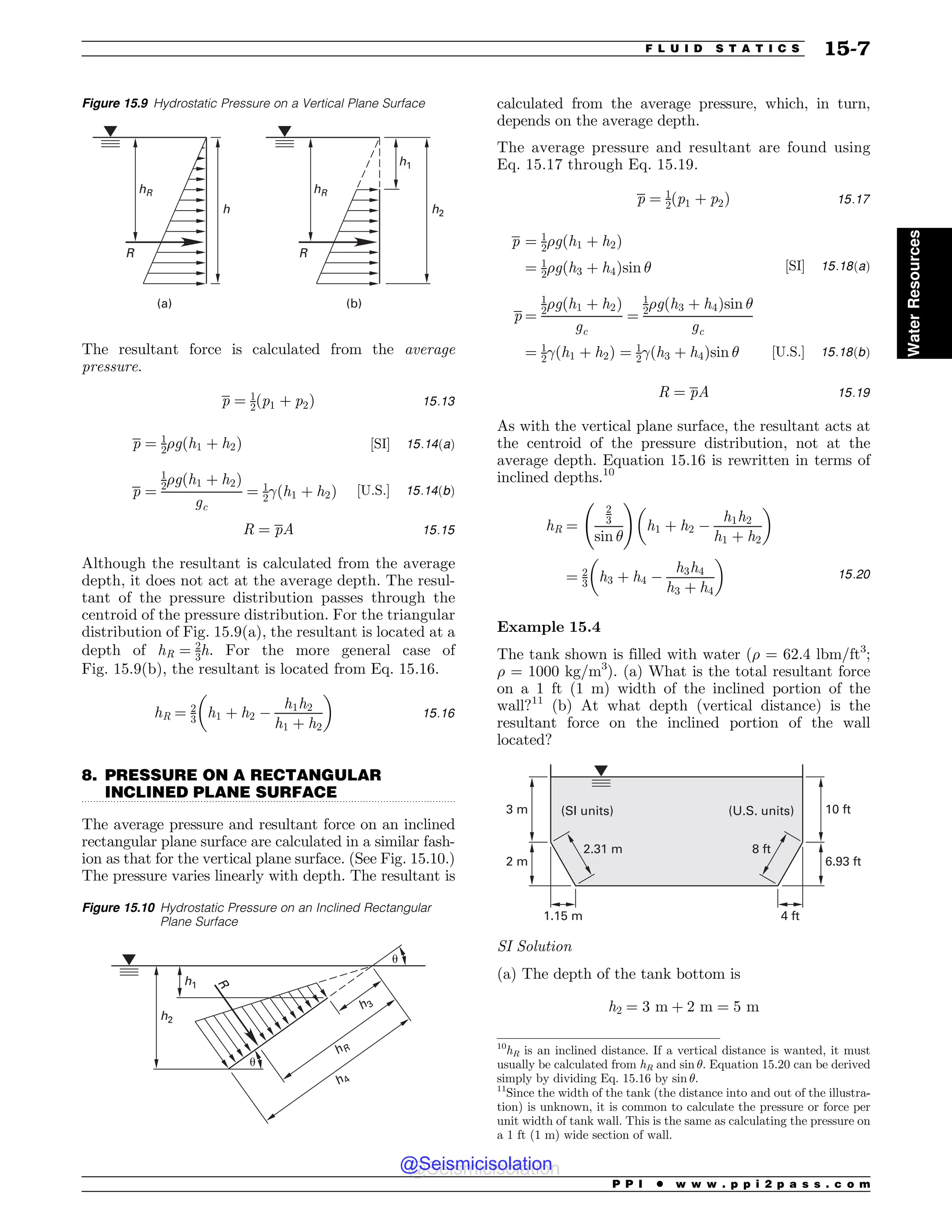 .................................................................................................................................
The resultant force is calculated from the average
pressure.
p ¼ 1
2ðp1 þ p2Þ 15:13
p ¼ 1
2%gðh1 þ h2Þ ½SI( 15:14ðaÞ
p ¼
1
2%gðh1 þ h2Þ
gc
¼ 1
2!ðh1 þ h2Þ ½U:S:( 15:14ðbÞ
R ¼ pA 15:15
Although the resultant is calculated from the average
depth, it does not act at the average depth. The resul-
tant of the pressure distribution passes through the
centroid of the pressure distribution. For the triangular
distribution of Fig. 15.9(a), the resultant is located at a
depth of hR ¼ 2
3h. For the more general case of
Fig. 15.9(b), the resultant is located from Eq. 15.16.
hR ¼ 2
3 h1 þ h2 $
h1h2
h1 þ h2
! 
15:16
8. PRESSURE ON A RECTANGULAR
INCLINED PLANE SURFACE
The average pressure and resultant force on an inclined
rectangular plane surface are calculated in a similar fash-
ion as that for the vertical plane surface. (See Fig. 15.10.)
The pressure varies linearly with depth. The resultant is
calculated from the average pressure, which, in turn,
depends on the average depth.
The average pressure and resultant are found using
Eq. 15.17 through Eq. 15.19.
p ¼ 1
2ðp1 þ p2Þ 15:17
p ¼ 1
2%gðh1 þ h2Þ
¼ 1
2%gðh3 þ h4Þsin # ½SI( 15:18ðaÞ
p ¼
1
2%gðh1 þ h2Þ
gc
¼
1
2%gðh3 þ h4Þsin #
gc
¼ 1
2!ðh1 þ h2Þ ¼ 1
2!ðh3 þ h4Þsin # ½U:S:( 15:18ðbÞ
R ¼ pA 15:19
As with the vertical plane surface, the resultant acts at
the centroid of the pressure distribution, not at the
average depth. Equation 15.16 is rewritten in terms of
inclined depths.10
hR ¼
2
3
sin #
!
h1 þ h2 $
h1h2
h1 þ h2
! 
¼ 2
3 h3 þ h4 $
h3h4
h3 þ h4
! 
15:20
Example 15.4
The tank shown is filled with water (% = 62.4 lbm/ft3
;
% = 1000 kg/m3
). (a) What is the total resultant force
on a 1 ft (1 m) width of the inclined portion of the
wall?11
(b) At what depth (vertical distance) is the
resultant force on the inclined portion of the wall
located?
N
N
GU
GU
N GU
GU
N
4*VOJUT 64VOJUT
SI Solution
(a) The depth of the tank bottom is
h2 ¼ 3 m þ 2 m ¼ 5 m
Figure 15.9 Hydrostatic Pressure on a Vertical Plane Surface
hR
h
R
(a)
hR
h2
h1
R
(b)
Figure 15.10 Hydrostatic Pressure on an Inclined Rectangular
Plane Surface
h2
h1
#
#
h4
hR
h3
R
10
hR is an inclined distance. If a vertical distance is wanted, it must
usually be calculated from hR and sin #. Equation 15.20 can be derived
simply by dividing Eq. 15.16 by sin #.
11
Since the width of the tank (the distance into and out of the illustra-
tion) is unknown, it is common to calculate the pressure or force per
unit width of tank wall. This is the same as calculating the pressure on
a 1 ft (1 m) wide section of wall.
P P I * w w w . p p i 2 p a s s . c o m
F L U I D S T A T I C S 15-7
Water
Resources
@Seismicisolation
@Seismicisolation
 