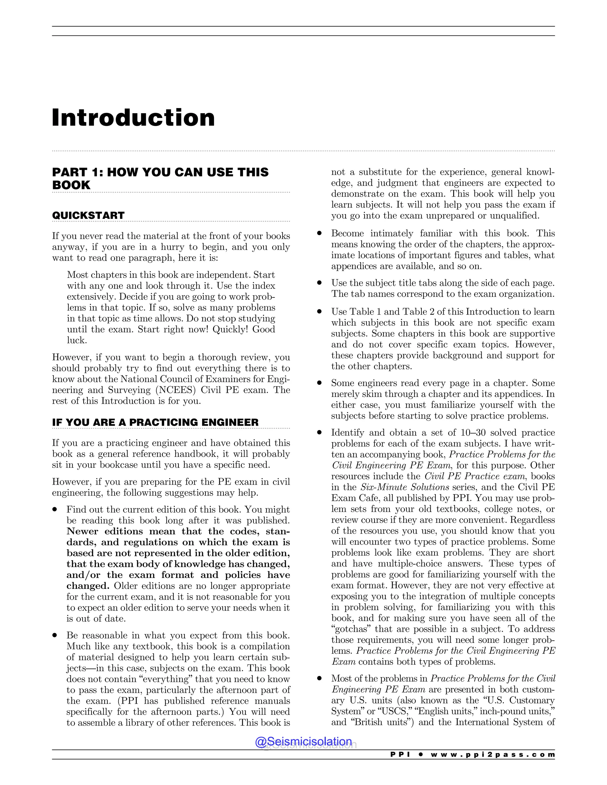 .................................................................................................................................................................................................................................................................................
.................................................................................................................................
.................................................................................................................................
.................................................................................................................................
Introduction
PART 1: HOW YOU CAN USE THIS
BOOK
QUICKSTART
If you never read the material at the front of your books
anyway, if you are in a hurry to begin, and you only
want to read one paragraph, here it is:
Most chapters in this book are independent. Start
with any one and look through it. Use the index
extensively. Decide if you are going to work prob-
lems in that topic. If so, solve as many problems
in that topic as time allows. Do not stop studying
until the exam. Start right now! Quickly! Good
luck.
However, if you want to begin a thorough review, you
should probably try to find out everything there is to
know about the National Council of Examiners for Engi-
neering and Surveying (NCEES) Civil PE exam. The
rest of this Introduction is for you.
IF YOU ARE A PRACTICING ENGINEER
If you are a practicing engineer and have obtained this
book as a general reference handbook, it will probably
sit in your bookcase until you have a specific need.
However, if you are preparing for the PE exam in civil
engineering, the following suggestions may help.
. Find out the current edition of this book. You might
be reading this book long after it was published.
Newer editions mean that the codes, stan-
dards, and regulations on which the exam is
based are not represented in the older edition,
that the exam body of knowledge has changed,
and/or the exam format and policies have
changed. Older editions are no longer appropriate
for the current exam, and it is not reasonable for you
to expect an older edition to serve your needs when it
is out of date.
. Be reasonable in what you expect from this book.
Much like any textbook, this book is a compilation
of material designed to help you learn certain sub-
jects—in this case, subjects on the exam. This book
does not contain “everything” that you need to know
to pass the exam, particularly the afternoon part of
the exam. (PPI has published reference manuals
specifically for the afternoon parts.) You will need
to assemble a library of other references. This book is
not a substitute for the experience, general knowl-
edge, and judgment that engineers are expected to
demonstrate on the exam. This book will help you
learn subjects. It will not help you pass the exam if
you go into the exam unprepared or unqualified.
. Become intimately familiar with this book. This
means knowing the order of the chapters, the approx-
imate locations of important figures and tables, what
appendices are available, and so on.
. Use the subject title tabs along the side of each page.
The tab names correspond to the exam organization.
. Use Table 1 and Table 2 of this Introduction to learn
which subjects in this book are not specific exam
subjects. Some chapters in this book are supportive
and do not cover specific exam topics. However,
these chapters provide background and support for
the other chapters.
. Some engineers read every page in a chapter. Some
merely skim through a chapter and its appendices. In
either case, you must familiarize yourself with the
subjects before starting to solve practice problems.
. Identify and obtain a set of 10–30 solved practice
problems for each of the exam subjects. I have writ-
ten an accompanying book, Practice Problems for the
Civil Engineering PE Exam, for this purpose. Other
resources include the Civil PE Practice exam, books
in the Six-Minute Solutions series, and the Civil PE
Exam Cafe, all published by PPI. You may use prob-
lem sets from your old textbooks, college notes, or
review course if they are more convenient. Regardless
of the resources you use, you should know that you
will encounter two types of practice problems. Some
problems look like exam problems. They are short
and have multiple-choice answers. These types of
problems are good for familiarizing yourself with the
exam format. However, they are not very effective at
exposing you to the integration of multiple concepts
in problem solving, for familiarizing you with this
book, and for making sure you have seen all of the
“gotchas” that are possible in a subject. To address
those requirements, you will need some longer prob-
lems. Practice Problems for the Civil Engineering PE
Exam contains both types of problems.
. Most of the problems in Practice Problems for the Civil
Engineering PE Exam are presented in both custom-
ary U.S. units (also known as the “U.S. Customary
System” or “USCS,” “English units,” inch-pound units,”
and “British units”) and the International System of
P P I * w w w . p p i 2 p a s s . c o m
@Seismicisolation
@Seismicisolation
 