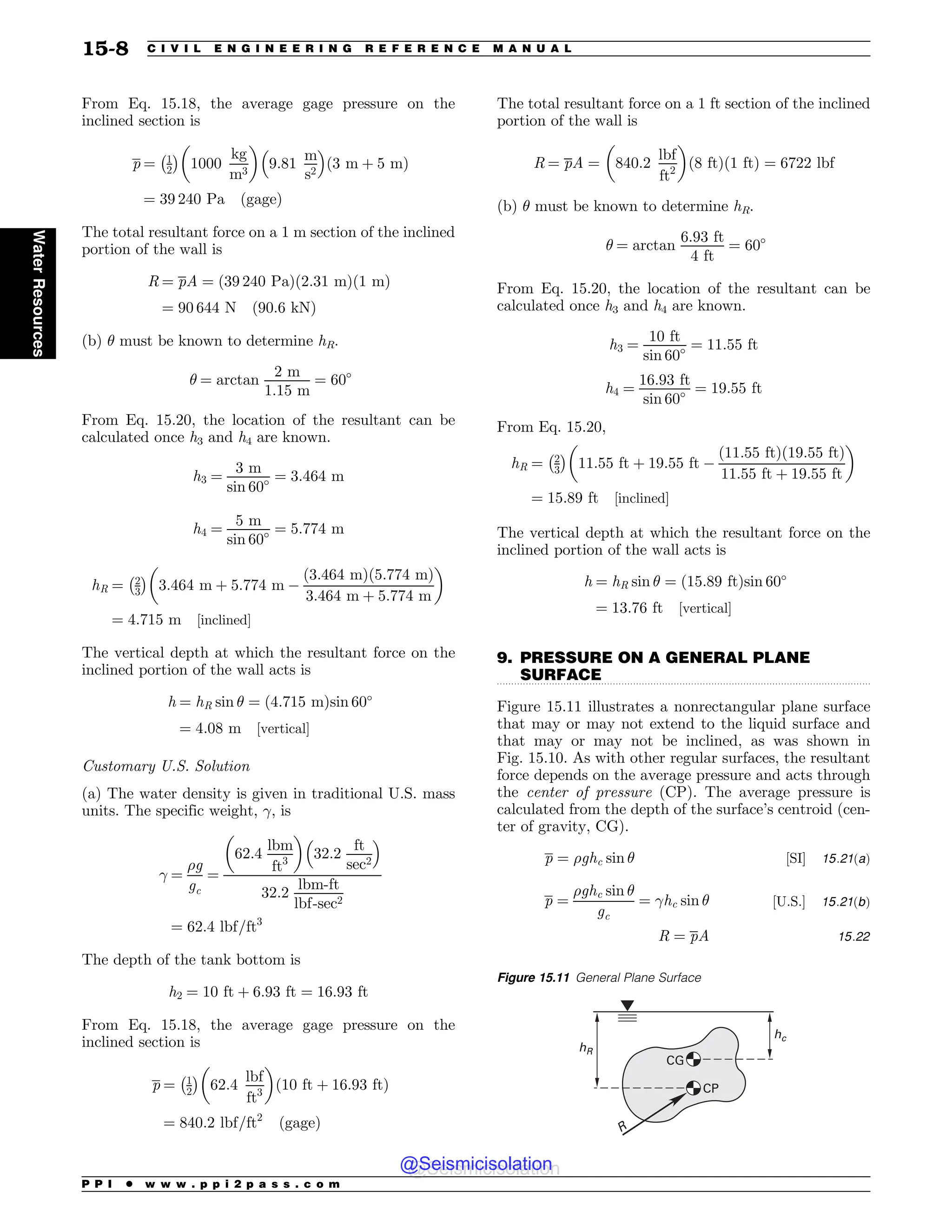 .................................................................................................................................
From Eq. 15.18, the average gage pressure on the
inclined section is
p ¼ 1
2
% 
1000
kg
m3
! 
9:81
m
s2
# $
ð3 m þ 5 mÞ
¼ 39 240 Pa ðgageÞ
The total resultant force on a 1 m section of the inclined
portion of the wall is
R ¼ pA ¼ ð39 240 PaÞð2:31 mÞð1 mÞ
¼ 90 644 N ð90:6 kNÞ
(b) # must be known to determine hR.
# ¼ arctan
2 m
1:15 m
¼ 60
From Eq. 15.20, the location of the resultant can be
calculated once h3 and h4 are known.
h3 ¼
3 m
sin 60 ¼ 3:464 m
h4 ¼
5 m
sin 60 ¼ 5:774 m
hR ¼ 2
3
% 
3:464 m þ 5:774 m $
ð3:464 mÞð5:774 mÞ
3:464 m þ 5:774 m
! 
¼ 4:715 m ½inclined(
The vertical depth at which the resultant force on the
inclined portion of the wall acts is
h ¼ hR sin # ¼ ð4:715 mÞsin 60
¼ 4:08 m ½vertical(
Customary U.S. Solution
(a) The water density is given in traditional U.S. mass
units. The specific weight, !, is
! ¼
%g
gc
¼
62:4
lbm
ft3
! 
32:2
ft
sec2
# $
32:2
lbm-ft
lbf-sec2
¼ 62:4 lbf=ft3
The depth of the tank bottom is
h2 ¼ 10 ft þ 6:93 ft ¼ 16:93 ft
From Eq. 15.18, the average gage pressure on the
inclined section is
p ¼ 1
2
% 
62:4
lbf
ft3
! 
ð10 ft þ 16:93 ftÞ
¼ 840:2 lbf=ft2
ðgageÞ
The total resultant force on a 1 ft section of the inclined
portion of the wall is
R ¼ pA ¼ 840:2
lbf
ft2
! 
ð8 ftÞð1 ftÞ ¼ 6722 lbf
(b) # must be known to determine hR.
# ¼ arctan
6:93 ft
4 ft
¼ 60
From Eq. 15.20, the location of the resultant can be
calculated once h3 and h4 are known.
h3 ¼
10 ft
sin 60 ¼ 11:55 ft
h4 ¼
16:93 ft
sin 60 ¼ 19:55 ft
From Eq. 15.20,
hR ¼ 2
3
% 
11:55 ft þ 19:55 ft $
ð11:55 ftÞð19:55 ftÞ
11:55 ft þ 19:55 ft
! 
¼ 15:89 ft ½inclined(
The vertical depth at which the resultant force on the
inclined portion of the wall acts is
h ¼ hR sin # ¼ ð15:89 ftÞsin 60
¼ 13:76 ft ½vertical(
9. PRESSURE ON A GENERAL PLANE
SURFACE
Figure 15.11 illustrates a nonrectangular plane surface
that may or may not extend to the liquid surface and
that may or may not be inclined, as was shown in
Fig. 15.10. As with other regular surfaces, the resultant
force depends on the average pressure and acts through
the center of pressure (CP). The average pressure is
calculated from the depth of the surface’s centroid (cen-
ter of gravity, CG).
p ¼ %ghc sin # ½SI( 15:21ðaÞ
p ¼
%ghc sin #
gc
¼ !hc sin # ½U:S:( 15:21ðbÞ
R ¼ pA 15:22
Figure 15.11 General Plane Surface
ID
I3
3
$1
$(
P P I * w w w . p p i 2 p a s s . c o m
15-8 C I V I L E N G I N E E R I N G R E F E R E N C E M A N U A L
Water
Resources
@Seismicisolation
@Seismicisolation
 