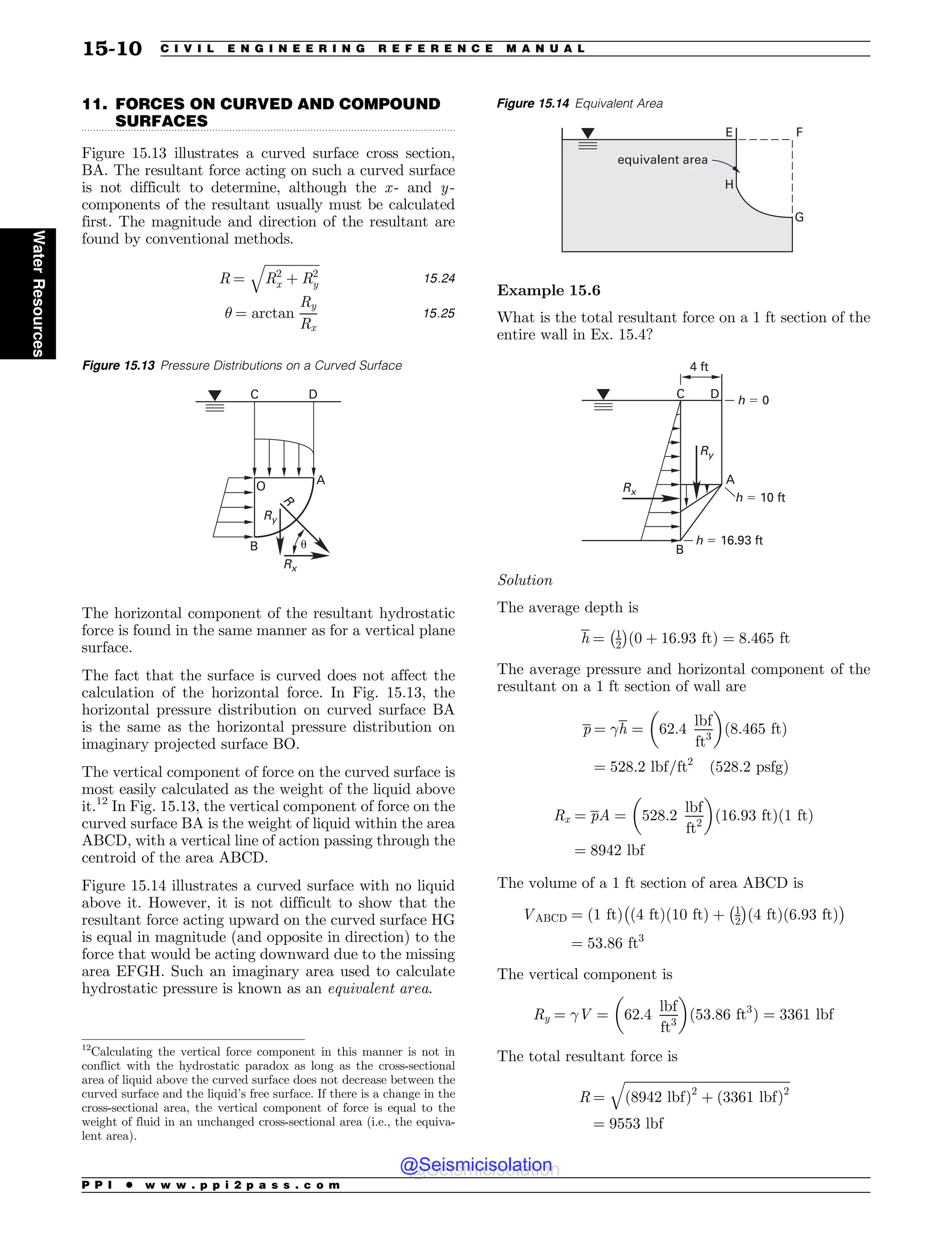.................................................................................................................................
11. FORCES ON CURVED AND COMPOUND
SURFACES
Figure 15.13 illustrates a curved surface cross section,
BA. The resultant force acting on such a curved surface
is not difficult to determine, although the x - and y -
components of the resultant usually must be calculated
first. The magnitude and direction of the resultant are
found by conventional methods.
R ¼
ﬃﬃﬃﬃﬃﬃﬃﬃﬃﬃﬃﬃﬃﬃﬃﬃﬃ
R2
x þ R2
y
q
15:24
! ¼ arctan
Ry
Rx
15:25
The horizontal component of the resultant hydrostatic
force is found in the same manner as for a vertical plane
surface.
The fact that the surface is curved does not affect the
calculation of the horizontal force. In Fig. 15.13, the
horizontal pressure distribution on curved surface BA
is the same as the horizontal pressure distribution on
imaginary projected surface BO.
The vertical component of force on the curved surface is
most easily calculated as the weight of the liquid above
it.12
In Fig. 15.13, the vertical component of force on the
curved surface BA is the weight of liquid within the area
ABCD, with a vertical line of action passing through the
centroid of the area ABCD.
Figure 15.14 illustrates a curved surface with no liquid
above it. However, it is not difficult to show that the
resultant force acting upward on the curved surface HG
is equal in magnitude (and opposite in direction) to the
force that would be acting downward due to the missing
area EFGH. Such an imaginary area used to calculate
hydrostatic pressure is known as an equivalent area.
Example 15.6
What is the total resultant force on a 1 ft section of the
entire wall in Ex. 15.4?
C D
A
B
h ! 0
h ! 10 ft
h ! 16.93 ft
4 ft
Rx
Ry
Solution
The average depth is
h ¼ 1
2
 #
ð0 þ 16:93 ftÞ ¼ 8:465 ft
The average pressure and horizontal component of the
resultant on a 1 ft section of wall are
p ¼ h ¼ 62:4
lbf
ft3
$ %
ð8:465 ftÞ
¼ 528:2 lbf=ft2
ð528:2 psfgÞ
Rx ¼ pA ¼ 528:2
lbf
ft2
$ %
ð16:93 ftÞð1 ftÞ
¼ 8942 lbf
The volume of a 1 ft section of area ABCD is
VABCD ¼ ð1 ftÞ ð4 ftÞð10 ftÞ þ 1
2
 #
ð4 ftÞð6:93 ftÞ
 #
¼ 53:86 ft3
The vertical component is
Ry ¼ V ¼ 62:4
lbf
ft3
$ %
ð53:86 ft3
Þ ¼ 3361 lbf
The total resultant force is
R ¼
ﬃﬃﬃﬃﬃﬃﬃﬃﬃﬃﬃﬃﬃﬃﬃﬃﬃﬃﬃﬃﬃﬃﬃﬃﬃﬃﬃﬃﬃﬃﬃﬃﬃﬃﬃﬃﬃﬃﬃﬃﬃﬃﬃﬃﬃﬃﬃﬃﬃﬃﬃ
ð8942 lbfÞ2
þ ð3361 lbfÞ2
q
¼ 9553 lbf
Figure 15.13 Pressure Distributions on a Curved Surface

%
$
0
#
3Y
3
3Z
V
12
Calculating the vertical force component in this manner is not in
conflict with the hydrostatic paradox as long as the cross-sectional
area of liquid above the curved surface does not decrease between the
curved surface and the liquid’s free surface. If there is a change in the
cross-sectional area, the vertical component of force is equal to the
weight of fluid in an unchanged cross-sectional area (i.e., the equiva-
lent area).
Figure 15.14 Equivalent Area

)
'
(
FRVJWBMFOUBSFB
P P I * w w w . p p i 2 p a s s . c o m
15-10 C I V I L E N G I N E E R I N G R E F E R E N C E M A N U A L
Water
Resources
@Seismicisolation
@Seismicisolation
 