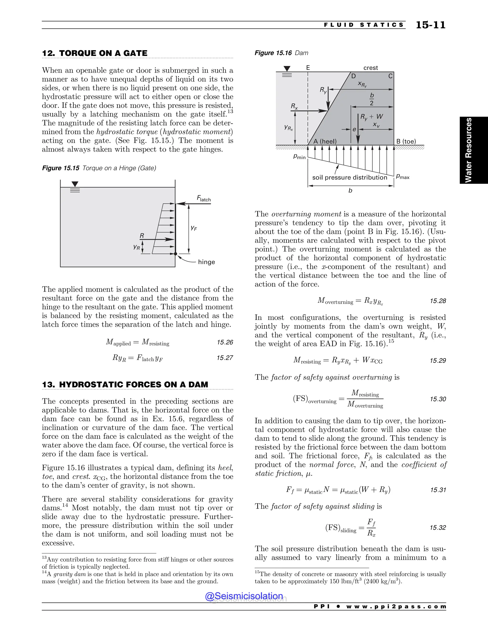 .................................................................................................................................
.................................................................................................................................
12. TORQUE ON A GATE
When an openable gate or door is submerged in such a
manner as to have unequal depths of liquid on its two
sides, or when there is no liquid present on one side, the
hydrostatic pressure will act to either open or close the
door. If the gate does not move, this pressure is resisted,
usually by a latching mechanism on the gate itself.13
The magnitude of the resisting latch force can be deter-
mined from the hydrostatic torque (hydrostatic moment)
acting on the gate. (See Fig. 15.15.) The moment is
almost always taken with respect to the gate hinges.
The applied moment is calculated as the product of the
resultant force on the gate and the distance from the
hinge to the resultant on the gate. This applied moment
is balanced by the resisting moment, calculated as the
latch force times the separation of the latch and hinge.
Mapplied ¼ Mresisting 15:26
RyR ¼ FlatchyF 15:27
13. HYDROSTATIC FORCES ON A DAM
The concepts presented in the preceding sections are
applicable to dams. That is, the horizontal force on the
dam face can be found as in Ex. 15.6, regardless of
inclination or curvature of the dam face. The vertical
force on the dam face is calculated as the weight of the
water above the dam face. Of course, the vertical force is
zero if the dam face is vertical.
Figure 15.16 illustrates a typical dam, defining its heel,
toe, and crest. xCG, the horizontal distance from the toe
to the dam’s center of gravity, is not shown.
There are several stability considerations for gravity
dams.14
Most notably, the dam must not tip over or
slide away due to the hydrostatic pressure. Further-
more, the pressure distribution within the soil under
the dam is not uniform, and soil loading must not be
excessive.
The overturning moment is a measure of the horizontal
pressure’s tendency to tip the dam over, pivoting it
about the toe of the dam (point B in Fig. 15.16). (Usu-
ally, moments are calculated with respect to the pivot
point.) The overturning moment is calculated as the
product of the horizontal component of hydrostatic
pressure (i.e., the x-component of the resultant) and
the vertical distance between the toe and the line of
action of the force.
Moverturning ¼ RxyRx
15:28
In most configurations, the overturning is resisted
jointly by moments from the dam’s own weight, W,
and the vertical component of the resultant, Ry (i.e.,
the weight of area EAD in Fig. 15.16).15
Mresisting ¼ RyxRy
þ WxCG 15:29
The factor of safety against overturning is
ðFSÞoverturning ¼
Mresisting
Moverturning
15:30
In addition to causing the dam to tip over, the horizon-
tal component of hydrostatic force will also cause the
dam to tend to slide along the ground. This tendency is
resisted by the frictional force between the dam bottom
and soil. The frictional force, Ff, is calculated as the
product of the normal force, N, and the coefficient of
static friction, $.
Ff ¼ $staticN ¼ $staticðW þ RyÞ 15:31
The factor of safety against sliding is
ðFSÞsliding ¼
Ff
Rx
15:32
The soil pressure distribution beneath the dam is usu-
ally assumed to vary linearly from a minimum to a
13
Any contribution to resisting force from stiff hinges or other sources
of friction is typically neglected.
Figure 15.16 Dam
3Y
3Z
Z3Y
YW
Y3Z
3Z8
# UPF
 IFFM
DSFTU

% $
C
C

F
QNBY
QNJO
TPJMQSFTTVSFEJTUSJCVUJPO
14
A gravity dam is one that is held in place and orientation by its own
mass (weight) and the friction between its base and the ground.
15
The density of concrete or masonry with steel reinforcing is usually
taken to be approximately 150 lbm/ft3
(2400 kg/m3
).
Figure 15.15 Torque on a Hinge (Gate)
R
yF
Flatch
yR
hinge
P P I * w w w . p p i 2 p a s s . c o m
F L U I D S T A T I C S 15-11
Water
Resources
@Seismicisolation
@Seismicisolation
 