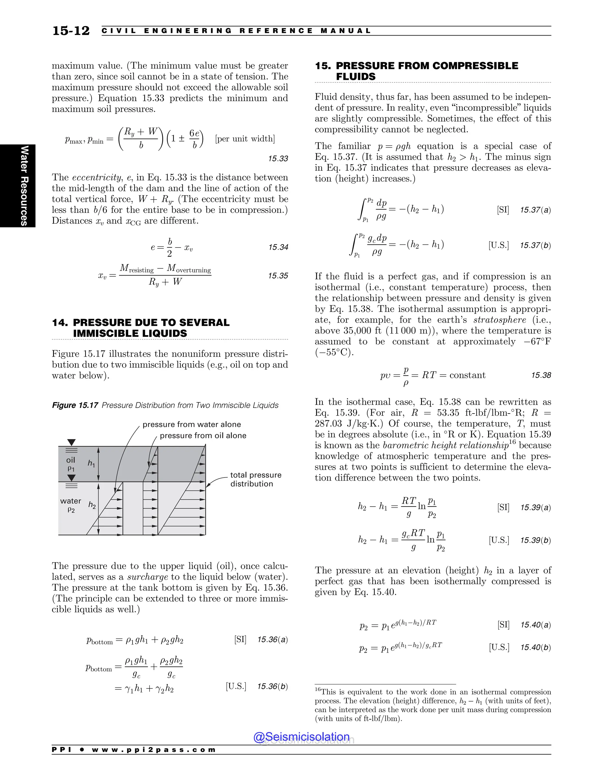.................................................................................................................................
.................................................................................................................................
maximum value. (The minimum value must be greater
than zero, since soil cannot be in a state of tension. The
maximum pressure should not exceed the allowable soil
pressure.) Equation 15.33 predicts the minimum and
maximum soil pressures.
pmax; pmin ¼
Ry þ W
b
! 
1 ±
6e
b
# $
½per unit width(
15:33
The eccentricity, e, in Eq. 15.33 is the distance between
the mid-length of the dam and the line of action of the
total vertical force, W + Ry. (The eccentricity must be
less than b/6 for the entire base to be in compression.)
Distances xv and xCG are different.
e ¼
b
2
$ xv 15:34
xv ¼
Mresisting $ Moverturning
Ry þ W
15:35
14. PRESSURE DUE TO SEVERAL
IMMISCIBLE LIQUIDS
Figure 15.17 illustrates the nonuniform pressure distri-
bution due to two immiscible liquids (e.g., oil on top and
water below).
The pressure due to the upper liquid (oil), once calcu-
lated, serves as a surcharge to the liquid below (water).
The pressure at the tank bottom is given by Eq. 15.36.
(The principle can be extended to three or more immis-
cible liquids as well.)
pbottom ¼ %1gh1 þ %2gh2 ½SI( 15:36ðaÞ
pbottom ¼
%1gh1
gc
þ
%2gh2
gc
¼ !1h1 þ !2h2
½U:S:( 15:36ðbÞ
15. PRESSURE FROM COMPRESSIBLE
FLUIDS
Fluid density, thus far, has been assumed to be indepen-
dent of pressure. In reality, even “incompressible” liquids
are slightly compressible. Sometimes, the effect of this
compressibility cannot be neglected.
The familiar p ¼ %gh equation is a special case of
Eq. 15.37. (It is assumed that h2  h1. The minus sign
in Eq. 15.37 indicates that pressure decreases as eleva-
tion (height) increases.)
Z p2
p1
dp
%g
¼ $ðh2 $ h1Þ ½SI( 15:37ðaÞ
Z p2
p1
gcdp
%g
¼ $ðh2 $ h1Þ ½U:S:( 15:37ðbÞ
If the fluid is a perfect gas, and if compression is an
isothermal (i.e., constant temperature) process, then
the relationship between pressure and density is given
by Eq. 15.38. The isothermal assumption is appropri-
ate, for example, for the earth’s stratosphere (i.e.,
above 35,000 ft (11 000 m)), where the temperature is
assumed to be constant at approximately $67
F
($55
C).
p ¼
p
%
¼ RT ¼ constant 15:38
In the isothermal case, Eq. 15.38 can be rewritten as
Eq. 15.39. (For air, R = 53.35 ft-lbf/lbm-
R; R =
287.03 J/kg!K.) Of course, the temperature, T, must
be in degrees absolute (i.e., in 
R or K). Equation 15.39
is known as the barometric height relationship16
because
knowledge of atmospheric temperature and the pres-
sures at two points is sufficient to determine the eleva-
tion difference between the two points.
h2 $ h1 ¼
RT
g
ln
p1
p2
½SI( 15:39ðaÞ
h2 $ h1 ¼
gcRT
g
ln
p1
p2
½U:S:( 15:39ðbÞ
The pressure at an elevation (height) h2 in a layer of
perfect gas that has been isothermally compressed is
given by Eq. 15.40.
p2 ¼ p1egðh1$h2Þ=RT ½SI( 15:40ðaÞ
p2 ¼ p1egðh1$h2Þ=gcRT ½U:S:( 15:40ðbÞ
Figure 15.17 Pressure Distribution from Two Immiscible Liquids
h1
h2
!2
!1
oil
water
pressure from water alone
pressure from oil alone
total pressure
distribution
16
This is equivalent to the work done in an isothermal compression
process. The elevation (height) difference, h2 – h1 (with units of feet),
can be interpreted as the work done per unit mass during compression
(with units of ft-lbf/lbm).
P P I * w w w . p p i 2 p a s s . c o m
15-12 C I V I L E N G I N E E R I N G R E F E R E N C E M A N U A L
Water
Resources
@Seismicisolation
@Seismicisolation
 