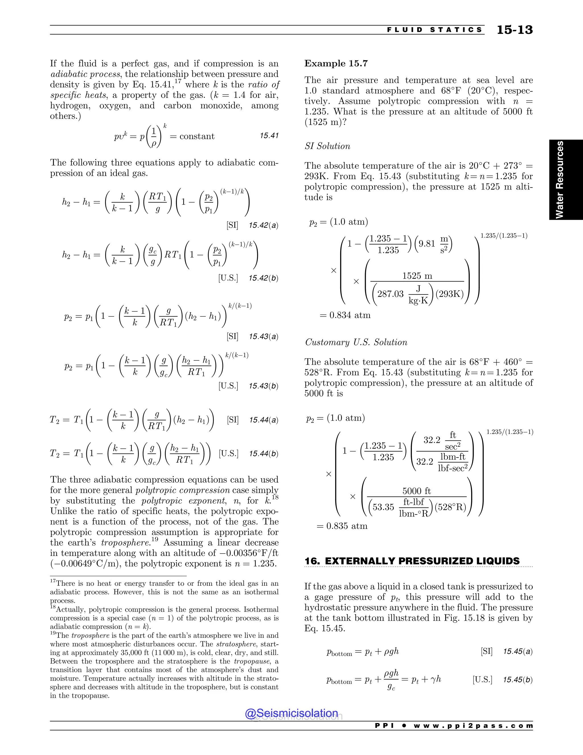 .................................................................................................................................
If the fluid is a perfect gas, and if compression is an
adiabatic process, the relationship between pressure and
density is given by Eq. 15.41,17
where k is the ratio of
specific heats, a property of the gas. (k = 1.4 for air,
hydrogen, oxygen, and carbon monoxide, among
others.)
pk
¼ p
1
%
! k
¼ constant 15:41
The following three equations apply to adiabatic com-
pression of an ideal gas.
h2 $ h1 ¼
!
k
k $ 1

RT1
g
! 
1 $
p2
p1
! ðk$1Þ=k
!
½SI( 15:42ðaÞ
h2 $ h1 ¼
!
k
k $ 1

gc
g
! 
RT1 1 $
p2
p1
! ðk$1Þ=k
!
½U:S:( 15:42ðbÞ
p2 ¼ p1 1 $
!
k $ 1
k

g
RT1
! 
ðh2 $ h1Þ
! k=ðk$1Þ
½SI( 15:43ðaÞ
p2 ¼ p1 1 $
!
k $ 1
k
! 
g
gc
! 
h2 $ h1
RT1
! k=ðk$1Þ
½U:S:( 15:43ðbÞ
T2 ¼ T1 1 $
!
k $ 1
k

g
RT1
! 
ðh2 $ h1Þ
! 
½SI( 15:44ðaÞ
T2 ¼ T1 1 $
!
k $ 1
k

g
gc
! 
h2 $ h1
RT1
! 
! 
½U:S:( 15:44ðbÞ
The three adiabatic compression equations can be used
for the more general polytropic compression case simply
by substituting the polytropic exponent, n, for k.18
Unlike the ratio of specific heats, the polytropic expo-
nent is a function of the process, not of the gas. The
polytropic compression assumption is appropriate for
the earth’s troposphere.19
Assuming a linear decrease
in temperature along with an altitude of $0.00356
F/ft
($0.00649
C/m), the polytropic exponent is n = 1.235.
Example 15.7
The air pressure and temperature at sea level are
1.0 standard atmosphere and 68
F (20
C), respec-
tively. Assume polytropic compression with n =
1.235. What is the pressure at an altitude of 5000 ft
(1525 m)?
SI Solution
The absolute temperature of the air is 20
C + 273
=
293K. From Eq. 15.43 (substituting k = n = 1.235 for
polytropic compression), the pressure at 1525 m alti-
tude is
p2 ¼ ð1:0 atmÞ
)
1 $
1:235 $ 1
1:235
# $
9:81
m
s2
# $
)
1525 m
287:03
J
kg!K
! 
ð293KÞ
0
B
B
@
1
C
C
A
0
B
B
B
B
B
B
@
1
C
C
C
C
C
C
A
1:235=ð1:235$1Þ
¼ 0:834 atm
Customary U.S. Solution
The absolute temperature of the air is 68
F + 460
=
528
R. From Eq. 15.43 (substituting k = n = 1.235 for
polytropic compression), the pressure at an altitude of
5000 ft is
p2 ¼ ð1:0 atmÞ
)
1 $
1:235 $ 1
1:235
# $ 32:2
ft
sec2
32:2
lbm-ft
lbf-sec2
0
B
@
1
C
A
)
5000 ft
53:35
ft-lbf
lbm-R
# $
ð528
RÞ
0
B
@
1
C
A
0
B
B
B
B
B
B
B
B
B
@
1
C
C
C
C
C
C
C
C
C
A
1:235=ð1:235$1Þ
¼ 0:835 atm
16. EXTERNALLY PRESSURIZED LIQUIDS
If the gas above a liquid in a closed tank is pressurized to
a gage pressure of pt, this pressure will add to the
hydrostatic pressure anywhere in the fluid. The pressure
at the tank bottom illustrated in Fig. 15.18 is given by
Eq. 15.45.
pbottom ¼ pt þ %gh ½SI( 15:45ðaÞ
pbottom ¼ pt þ
%gh
gc
¼ pt þ !h ½U:S:( 15:45ðbÞ
17
There is no heat or energy transfer to or from the ideal gas in an
adiabatic process. However, this is not the same as an isothermal
process.
18
Actually, polytropic compression is the general process. Isothermal
compression is a special case (n = 1) of the polytropic process, as is
adiabatic compression (n = k).
19
The troposphere is the part of the earth’s atmosphere we live in and
where most atmospheric disturbances occur. The stratosphere, start-
ing at approximately 35,000 ft (11 000 m), is cold, clear, dry, and still.
Between the troposphere and the stratosphere is the tropopause, a
transition layer that contains most of the atmosphere’s dust and
moisture. Temperature actually increases with altitude in the strato-
sphere and decreases with altitude in the troposphere, but is constant
in the tropopause.
P P I * w w w . p p i 2 p a s s . c o m
F L U I D S T A T I C S 15-13
Water
Resources
@Seismicisolation
@Seismicisolation
 