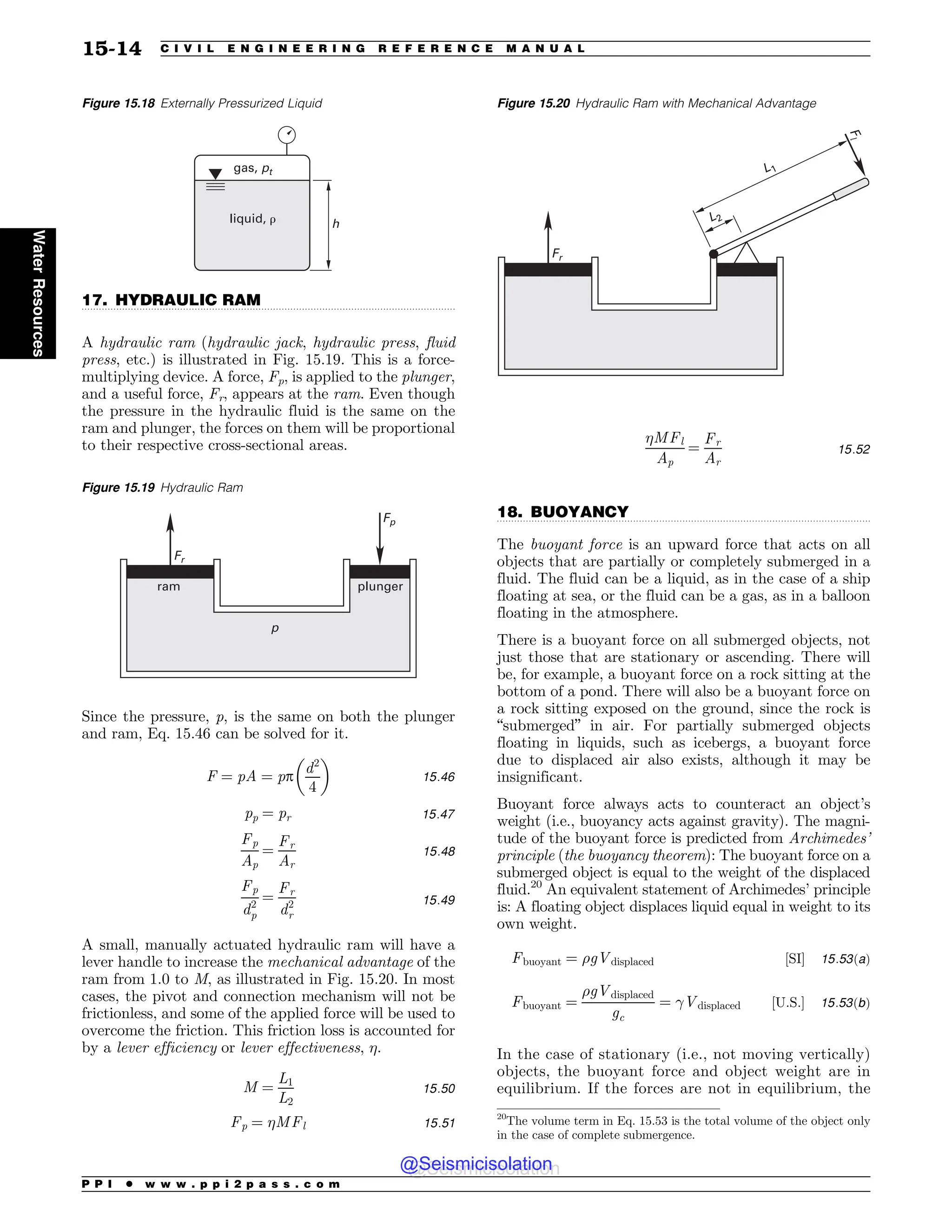 .................................................................................................................................
.................................................................................................................................
17. HYDRAULIC RAM
A hydraulic ram (hydraulic jack, hydraulic press, fluid
press, etc.) is illustrated in Fig. 15.19. This is a force-
multiplying device. A force, Fp, is applied to the plunger,
and a useful force, Fr, appears at the ram. Even though
the pressure in the hydraulic fluid is the same on the
ram and plunger, the forces on them will be proportional
to their respective cross-sectional areas.
Since the pressure, p, is the same on both the plunger
and ram, Eq. 15.46 can be solved for it.
F ¼ pA ¼ pp
d2
4
! 
15:46
pp ¼ pr 15:47
Fp
Ap
¼
Fr
Ar
15:48
Fp
d2
p
¼
Fr
d2
r
15:49
A small, manually actuated hydraulic ram will have a
lever handle to increase the mechanical advantage of the
ram from 1.0 to M, as illustrated in Fig. 15.20. In most
cases, the pivot and connection mechanism will not be
frictionless, and some of the applied force will be used to
overcome the friction. This friction loss is accounted for
by a lever efficiency or lever effectiveness, .
M ¼
L1
L2
15:50
Fp ¼ MFl 15:51
MFl
Ap
¼
Fr
Ar
15:52
18. BUOYANCY
The buoyant force is an upward force that acts on all
objects that are partially or completely submerged in a
fluid. The fluid can be a liquid, as in the case of a ship
floating at sea, or the fluid can be a gas, as in a balloon
floating in the atmosphere.
There is a buoyant force on all submerged objects, not
just those that are stationary or ascending. There will
be, for example, a buoyant force on a rock sitting at the
bottom of a pond. There will also be a buoyant force on
a rock sitting exposed on the ground, since the rock is
“submerged” in air. For partially submerged objects
floating in liquids, such as icebergs, a buoyant force
due to displaced air also exists, although it may be
insignificant.
Buoyant force always acts to counteract an object’s
weight (i.e., buoyancy acts against gravity). The magni-
tude of the buoyant force is predicted from Archimedes’
principle (the buoyancy theorem): The buoyant force on a
submerged object is equal to the weight of the displaced
fluid.20
An equivalent statement of Archimedes’ principle
is: A floating object displaces liquid equal in weight to its
own weight.
Fbuoyant ¼ %gVdisplaced ½SI( 15:53ðaÞ
Fbuoyant ¼
%gVdisplaced
gc
¼ !Vdisplaced ½U:S:( 15:53ðbÞ
In the case of stationary (i.e., not moving vertically)
objects, the buoyant force and object weight are in
equilibrium. If the forces are not in equilibrium, the
Figure 15.18 Externally Pressurized Liquid
HBT QU
MJRVJE S I
Figure 15.19 Hydraulic Ram
ram plunger
p
Fp
Fr
Figure 15.20 Hydraulic Ram with Mechanical Advantage
Fr
F
l
L1
L2
20
The volume term in Eq. 15.53 is the total volume of the object only
in the case of complete submergence.
P P I * w w w . p p i 2 p a s s . c o m
15-14 C I V I L E N G I N E E R I N G R E F E R E N C E M A N U A L
Water
Resources
@Seismicisolation
@Seismicisolation
 