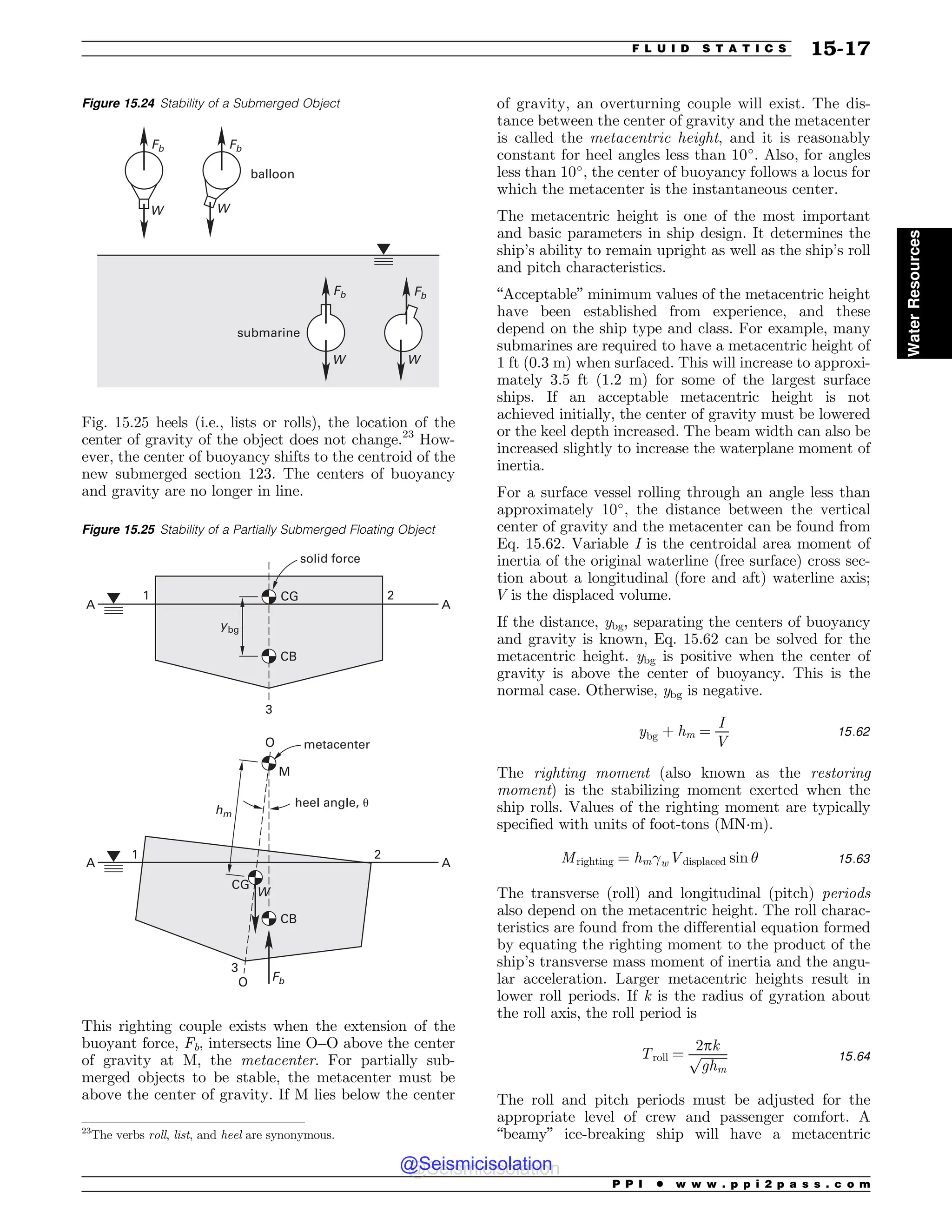Fig. 15.25 heels (i.e., lists or rolls), the location of the
center of gravity of the object does not change.23
How-
ever, the center of buoyancy shifts to the centroid of the
new submerged section 123. The centers of buoyancy
and gravity are no longer in line.
This righting couple exists when the extension of the
buoyant force, Fb, intersects line O–O above the center
of gravity at M, the metacenter. For partially sub-
merged objects to be stable, the metacenter must be
above the center of gravity. If M lies below the center
of gravity, an overturning couple will exist. The dis-
tance between the center of gravity and the metacenter
is called the metacentric height, and it is reasonably
constant for heel angles less than 10
. Also, for angles
less than 10
, the center of buoyancy follows a locus for
which the metacenter is the instantaneous center.
The metacentric height is one of the most important
and basic parameters in ship design. It determines the
ship’s ability to remain upright as well as the ship’s roll
and pitch characteristics.
“Acceptable” minimum values of the metacentric height
have been established from experience, and these
depend on the ship type and class. For example, many
submarines are required to have a metacentric height of
1 ft (0.3 m) when surfaced. This will increase to approxi-
mately 3.5 ft (1.2 m) for some of the largest surface
ships. If an acceptable metacentric height is not
achieved initially, the center of gravity must be lowered
or the keel depth increased. The beam width can also be
increased slightly to increase the waterplane moment of
inertia.
For a surface vessel rolling through an angle less than
approximately 10
, the distance between the vertical
center of gravity and the metacenter can be found from
Eq. 15.62. Variable I is the centroidal area moment of
inertia of the original waterline (free surface) cross sec-
tion about a longitudinal (fore and aft) waterline axis;
V is the displaced volume.
If the distance, ybg, separating the centers of buoyancy
and gravity is known, Eq. 15.62 can be solved for the
metacentric height. ybg is positive when the center of
gravity is above the center of buoyancy. This is the
normal case. Otherwise, ybg is negative.
ybg þ hm ¼
I
V
15:62
The righting moment (also known as the restoring
moment) is the stabilizing moment exerted when the
ship rolls. Values of the righting moment are typically
specified with units of foot-tons (MN!m).
Mrighting ¼ hm!wVdisplaced sin # 15:63
The transverse (roll) and longitudinal (pitch) periods
also depend on the metacentric height. The roll charac-
teristics are found from the differential equation formed
by equating the righting moment to the product of the
ship’s transverse mass moment of inertia and the angu-
lar acceleration. Larger metacentric heights result in
lower roll periods. If k is the radius of gyration about
the roll axis, the roll period is
Troll ¼
2pk
ﬃﬃﬃﬃﬃﬃﬃﬃ
ﬃ
ghm
p 15:64
The roll and pitch periods must be adjusted for the
appropriate level of crew and passenger comfort. A
“beamy” ice-breaking ship will have a metacentric
23
The verbs roll, list, and heel are synonymous.
Figure 15.24 Stability of a Submerged Object
'C
8
'C
8
'C
8
'C
8
CBMMPPO
TVCNBSJOF
Figure 15.25 Stability of a Partially Submerged Floating Object
 
 






0
0
$(
$(
$#
$#
IN
'C
ZCH
8
.
IFFMBOHMF V
NFUBDFOUFS
TPMJEGPSDF
P P I * w w w . p p i 2 p a s s . c o m
F L U I D S T A T I C S 15-17
Water
Resources
@Seismicisolation
@Seismicisolation
 