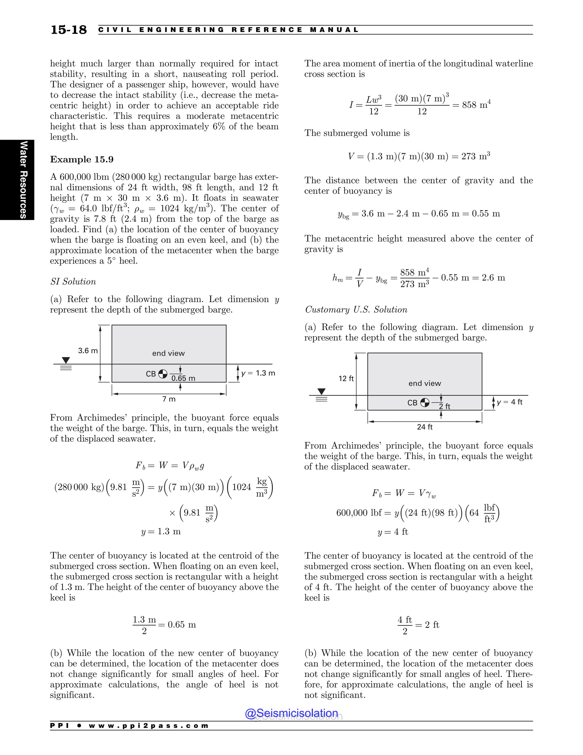 height much larger than normally required for intact
stability, resulting in a short, nauseating roll period.
The designer of a passenger ship, however, would have
to decrease the intact stability (i.e., decrease the meta-
centric height) in order to achieve an acceptable ride
characteristic. This requires a moderate metacentric
height that is less than approximately 6% of the beam
length.
Example 15.9
A 600,000 lbm (280 000 kg) rectangular barge has exter-
nal dimensions of 24 ft width, 98 ft length, and 12 ft
height (7 m ) 30 m ) 3.6 m). It floats in seawater
(!w = 64.0 lbf/ft3
; %w = 1024 kg/m3
). The center of
gravity is 7.8 ft (2.4 m) from the top of the barge as
loaded. Find (a) the location of the center of buoyancy
when the barge is floating on an even keel, and (b) the
approximate location of the metacenter when the barge
experiences a 5
heel.
SI Solution
(a) Refer to the following diagram. Let dimension y
represent the depth of the submerged barge.
3.6 m
7 m
y  1.3 m
end view
CB
0.65 m
From Archimedes’ principle, the buoyant force equals
the weight of the barge. This, in turn, equals the weight
of the displaced seawater.
Fb ¼ W ¼ V%wg
ð280 000 kgÞ 9:81
m
s2
# $
¼ y
#
ð7 mÞð30 mÞ
$
1024
kg
m3
! 
) 9:81
m
s2
# $
y ¼ 1:3 m
The center of buoyancy is located at the centroid of the
submerged cross section. When floating on an even keel,
the submerged cross section is rectangular with a height
of 1.3 m. The height of the center of buoyancy above the
keel is
1:3 m
2
¼ 0:65 m
(b) While the location of the new center of buoyancy
can be determined, the location of the metacenter does
not change significantly for small angles of heel. For
approximate calculations, the angle of heel is not
significant.
The area moment of inertia of the longitudinal waterline
cross section is
I ¼
Lw3
12
¼
ð30 mÞð7 mÞ3
12
¼ 858 m4
The submerged volume is
V ¼ ð1:3 mÞð7 mÞð30 mÞ ¼ 273 m3
The distance between the center of gravity and the
center of buoyancy is
ybg ¼ 3:6 m $ 2:4 m $ 0:65 m ¼ 0:55 m
The metacentric height measured above the center of
gravity is
hm ¼
I
V
$ ybg ¼
858 m4
273 m3
$ 0:55 m ¼ 2:6 m
Customary U.S. Solution
(a) Refer to the following diagram. Let dimension y
represent the depth of the submerged barge.
12 ft
24 ft
CB 2 ft
y  4 ft
end view
From Archimedes’ principle, the buoyant force equals
the weight of the barge. This, in turn, equals the weight
of the displaced seawater.
Fb ¼ W ¼ V!w
600;000 lbf ¼ y
#
ð24 ftÞð98 ftÞ
$
64
lbf
ft3
# $
y ¼ 4 ft
The center of buoyancy is located at the centroid of the
submerged cross section. When floating on an even keel,
the submerged cross section is rectangular with a height
of 4 ft. The height of the center of buoyancy above the
keel is
4 ft
2
¼ 2 ft
(b) While the location of the new center of buoyancy
can be determined, the location of the metacenter does
not change significantly for small angles of heel. There-
fore, for approximate calculations, the angle of heel is
not significant.
P P I * w w w . p p i 2 p a s s . c o m
15-18 C I V I L E N G I N E E R I N G R E F E R E N C E M A N U A L
Water
Resources
@Seismicisolation
@Seismicisolation
 