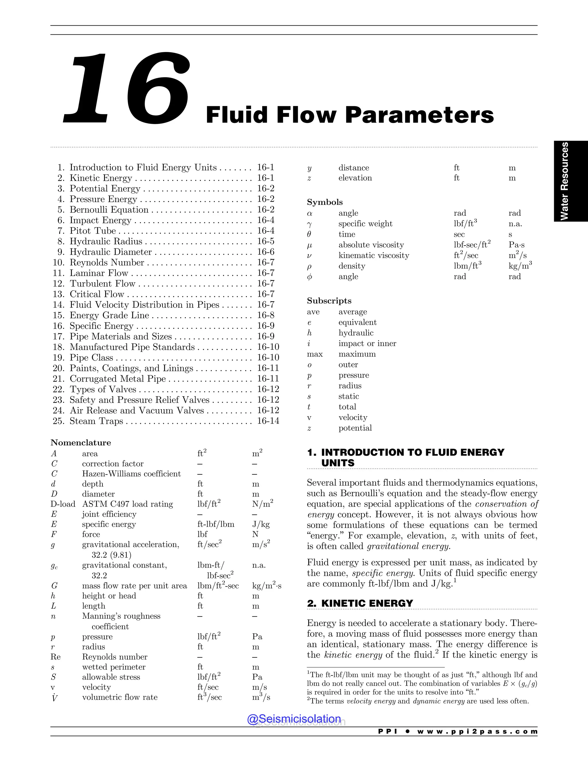 .................................................................................................................................................................................................................................................................................
.................................................................................................................................
.................................................................................................................................
16 Fluid Flow Parameters
1. Introduction to Fluid Energy Units . . . . . . . 16-1
2. Kinetic Energy . . . . . . . . . . . . . . . . . . . . . . . . . . 16-1
3. Potential Energy . . . . . . . . . . . . . . . . . . . . . . . . 16-2
4. Pressure Energy . . . . . . . . . . . . . . . . . . . . . . . . . 16-2
5. Bernoulli Equation . . . . . . . . . . . . . . . . . . . . . . 16-2
6. Impact Energy . . . . . . . . . . . . . . . . . . . . . . . . . . 16-4
7. Pitot Tube . .. . . . . . . . . . . . . . . . . . . . . . . . . . . . 16-4
8. Hydraulic Radius . . . . . . . . . . . . . . . . . . . . . . . . 16-5
9. Hydraulic Diameter . .. . . . . . . . . . . . . . . . . . . . 16-6
10. Reynolds Number . . . . . . . . . . . . . . . . . . . . . . . 16-7
11. Laminar Flow . . . . . . . . . . . . . . . . . . . . . . . . . . . 16-7
12. Turbulent Flow . . . . . . . . . . . . . . . . . . . . . . . . . 16-7
13. Critical Flow . . . . . . . . . . . . . . . . . . . . . . . . . . . . 16-7
14. Fluid Velocity Distribution in Pipes . . . . . . . 16-7
15. Energy Grade Line . . . . . . . . . . . . . . . . . . . . . . 16-8
16. Specific Energy . . . . . . . . . . . . . . . . . . . . . . . . . . 16-9
17. Pipe Materials and Sizes . . . . . . . . . . . . . . . . . 16-9
18. Manufactured Pipe Standards . . . . . . . . . . . . 16-10
19. Pipe Class . . . . . . . . . . . . . . . . . . . . . . . . . . . . . . 16-10
20. Paints, Coatings, and Linings . . . . . . . . . . . . 16-11
21. Corrugated Metal Pipe . . . . . . . . . . . . . . . . . . . 16-11
22. Types of Valves . . . . . . . . . . . . . . . . . . . . . . . . . 16-12
23. Safety and Pressure Relief Valves . . . . . . . . . 16-12
24. Air Release and Vacuum Valves . . . . . . . . . . 16-12
25. Steam Traps . . . . . . . . . . . . . . . . . . . . . . . . . . . . 16-14
Nomenclature
A area ft2
m2
C correction factor – –
C Hazen-Williams coefficient – –
d depth ft m
D diameter ft m
D-load ASTM C497 load rating lbf/ft2
N/m2
E joint efficiency – –
E specific energy ft-lbf/lbm J/kg
F force lbf N
g gravitational acceleration,
32.2 (9.81)
ft/sec2
m/s2
gc gravitational constant,
32.2
lbm-ft/
lbf-sec2
n.a.
G mass flow rate per unit area lbm/ft2
-sec kg/m2
!s
h height or head ft m
L length ft m
n Manning’s roughness
coefficient
– –
p pressure lbf/ft2
Pa
r radius ft m
Re Reynolds number – –
s wetted perimeter ft m
S allowable stress lbf/ft2
Pa
v velocity ft/sec m/s
_
V volumetric flow rate ft3
/sec m3
/s
y distance ft m
z elevation ft m
Symbols
! angle rad rad
 specific weight lbf/ft3
n.a.
# time sec s
$ absolute viscosity lbf-sec/ft2
Pa!s
% kinematic viscosity ft2
/sec m2
/s
 density lbm/ft3
kg/m3
' angle rad rad
Subscripts
ave average
e equivalent
h hydraulic
i impact or inner
max maximum
o outer
p pressure
r radius
s static
t total
v velocity
z potential
1. INTRODUCTION TO FLUID ENERGY
UNITS
Several important fluids and thermodynamics equations,
such as Bernoulli’s equation and the steady-flow energy
equation, are special applications of the conservation of
energy concept. However, it is not always obvious how
some formulations of these equations can be termed
“energy.” For example, elevation, z, with units of feet,
is often called gravitational energy.
Fluid energy is expressed per unit mass, as indicated by
the name, specific energy. Units of fluid specific energy
are commonly ft-lbf/lbm and J/kg.1
2. KINETIC ENERGY
Energy is needed to accelerate a stationary body. There-
fore, a moving mass of fluid possesses more energy than
an identical, stationary mass. The energy difference is
the kinetic energy of the fluid.2
If the kinetic energy is
1
The ft-lbf/lbm unit may be thought of as just “ft,” although lbf and
lbm do not really cancel out. The combination of variables E  (gc/g)
is required in order for the units to resolve into “ft.”
2
The terms velocity energy and dynamic energy are used less often.
P P I * w w w . p p i 2 p a s s . c o m
Water
Resources
@Seismicisolation
@Seismicisolation
 