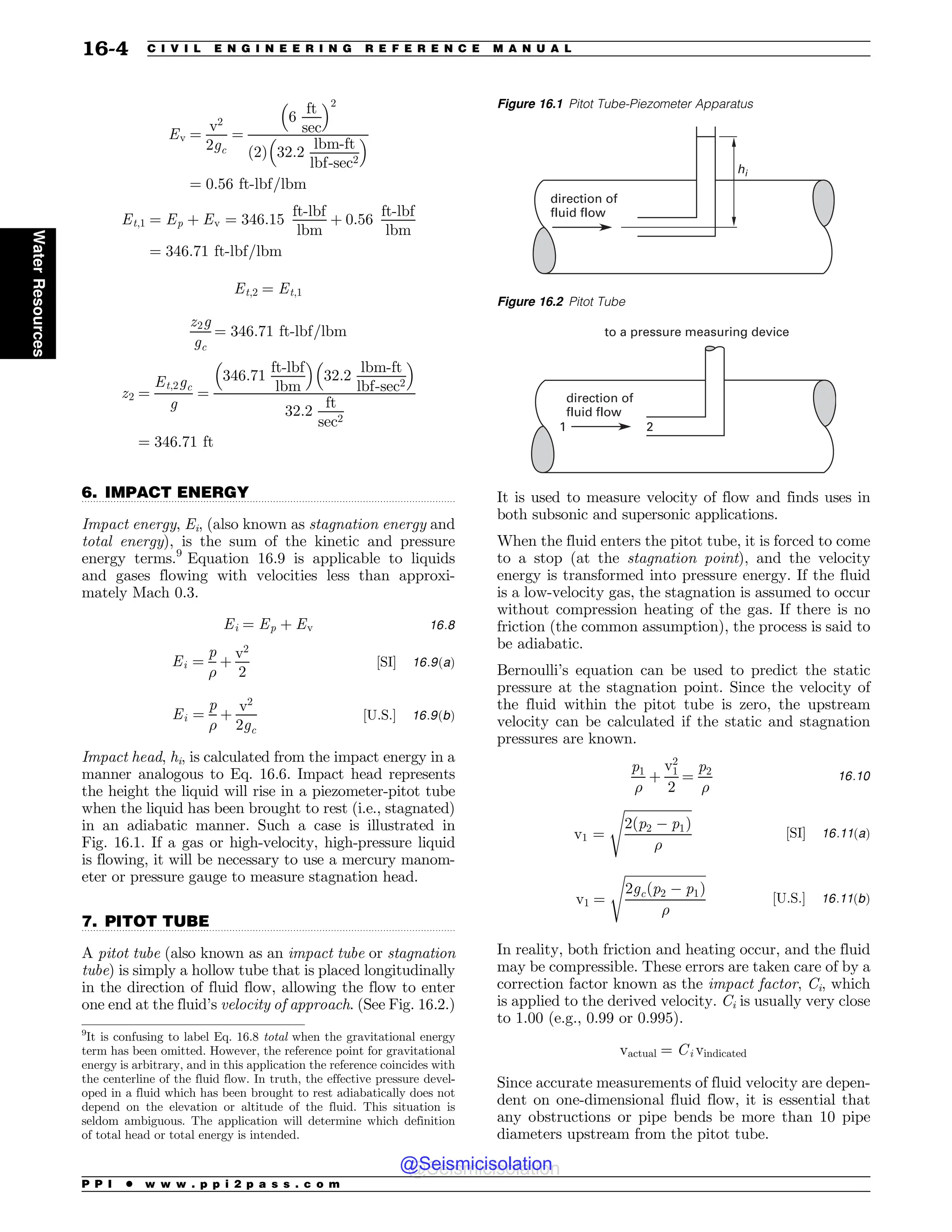 .................................................................................................................................
.................................................................................................................................
Ev ¼
v2
2gc
¼
6
ft
sec
! 2
ð2Þ 32:2
lbm-ft
lbf-sec2
! 
¼ 0:56 ft-lbf=lbm
Et;1 ¼ Ep þ Ev ¼ 346:15
ft-lbf
lbm
þ 0:56
ft-lbf
lbm
¼ 346:71 ft-lbf=lbm
Et;2 ¼ Et;1
z2g
gc
¼ 346:71 ft-lbf=lbm
z2 ¼
Et;2gc
g
¼
346:71
ft-lbf
lbm
! 
32:2
lbm-ft
lbf-sec2
! 
32:2
ft
sec2
¼ 346:71 ft
6. IMPACT ENERGY
Impact energy, Ei, (also known as stagnation energy and
total energy), is the sum of the kinetic and pressure
energy terms.9
Equation 16.9 is applicable to liquids
and gases flowing with velocities less than approxi-
mately Mach 0.3.
Ei ¼ Ep þ Ev 16:8
Ei ¼
p
!
þ
v2
2
½SI 16:9ðaÞ
Ei ¼
p
!
þ
v2
2gc
½U:S: 16:9ðbÞ
Impact head, hi, is calculated from the impact energy in a
manner analogous to Eq. 16.6. Impact head represents
the height the liquid will rise in a piezometer-pitot tube
when the liquid has been brought to rest (i.e., stagnated)
in an adiabatic manner. Such a case is illustrated in
Fig. 16.1. If a gas or high-velocity, high-pressure liquid
is flowing, it will be necessary to use a mercury manom-
eter or pressure gauge to measure stagnation head.
7. PITOT TUBE
A pitot tube (also known as an impact tube or stagnation
tube) is simply a hollow tube that is placed longitudinally
in the direction of fluid flow, allowing the flow to enter
one end at the fluid’s velocity of approach. (See Fig. 16.2.)
It is used to measure velocity of flow and finds uses in
both subsonic and supersonic applications.
When the fluid enters the pitot tube, it is forced to come
to a stop (at the stagnation point), and the velocity
energy is transformed into pressure energy. If the fluid
is a low-velocity gas, the stagnation is assumed to occur
without compression heating of the gas. If there is no
friction (the common assumption), the process is said to
be adiabatic.
Bernoulli’s equation can be used to predict the static
pressure at the stagnation point. Since the velocity of
the fluid within the pitot tube is zero, the upstream
velocity can be calculated if the static and stagnation
pressures are known.
p1
!
þ
v2
1
2
¼
p2
!
16:10
v1 ¼
ﬃﬃﬃﬃﬃﬃﬃﬃﬃﬃﬃﬃﬃﬃﬃﬃﬃﬃﬃﬃﬃ
2ðp2 ' p1Þ
!
s
½SI 16:11ðaÞ
v1 ¼
ﬃﬃﬃﬃﬃﬃﬃﬃﬃﬃﬃﬃﬃﬃﬃﬃﬃﬃﬃﬃﬃﬃﬃﬃﬃ
2gcðp2 ' p1Þ
!
s
½U:S: 16:11ðbÞ
In reality, both friction and heating occur, and the fluid
may be compressible. These errors are taken care of by a
correction factor known as the impact factor, Ci, which
is applied to the derived velocity. Ci is usually very close
to 1.00 (e.g., 0.99 or 0.995).
vactual ¼ Ci vindicated
Since accurate measurements of fluid velocity are depen-
dent on one-dimensional fluid flow, it is essential that
any obstructions or pipe bends be more than 10 pipe
diameters upstream from the pitot tube.
9
It is confusing to label Eq. 16.8 total when the gravitational energy
term has been omitted. However, the reference point for gravitational
energy is arbitrary, and in this application the reference coincides with
the centerline of the fluid flow. In truth, the effective pressure devel-
oped in a fluid which has been brought to rest adiabatically does not
depend on the elevation or altitude of the fluid. This situation is
seldom ambiguous. The application will determine which definition
of total head or total energy is intended.
Figure 16.1 Pitot Tube-Piezometer Apparatus
direction of
fluid flow
hi
Figure 16.2 Pitot Tube
direction of
fluid flow
1 2
to a pressure measuring device
P P I * w w w . p p i 2 p a s s . c o m
16-4 C I V I L E N G I N E E R I N G R E F E R E N C E M A N U A L
Water
Resources
@Seismicisolation
@Seismicisolation
 